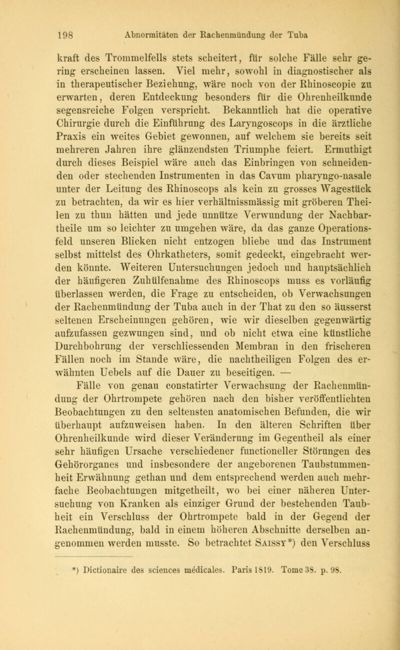 kraft des Trommelfells stets scheitert, für solche Fälle sehr ge- ring erscheinen lassen. Viel mehr, sowohl in diagnostischer als in therapeutischer Beziehung, wäre noch von der Rhinoscopie zu erwarten, deren Entdeckung besonders für die Ohrenheilkunde segensreiche Folgen verspricht. Bekanntlich hat die operative Chirurgie durch die Einführung des Laryngoscops in die ärztliche Praxis ein weites Gebiet gewonnen, auf welchem sie bereits seit mehreren Jahren ihre glänzendsten Triumphe feiert. Ermuthigt durch dieses Beispiel wäre auch das Einbringen von schneiden- den oder stechenden Instrumenten in das Cavum pharyngo-nasale unter der Leitung des Rhinoscops als kein zu grosses Wagestück zu betrachten, da wir es hier verhältnissmässig mit gröberen Thei- len zu thun hätten und jede unnütze Verwundung der Nachbar- theile um so leichter zu umgehen wäre, da das ganze Operations- feld unseren Blicken nicht entzogen bliebe und das Instrument selbst mittelst des Ohrkatheters, somit gedeckt, eingebracht wer- den könnte. Weiteren Untersuchungen jedoch und hauptsächlich der häufigeren Zuhülfenahme des Rhinoscops muss es vorläufig überlassen werden, die Frage zu entscheiden, ob Verwachsungen der Rachenmündung der Tuba auch in der That zu den so äusserst seltenen Erscheinungen gehören, wie wir dieselben gegenwärtig aufzufassen gezwungen sind, und ob nicht etwa eine künstliche Durchbohrung der verschliessenden Membran in den frischeren Fällen noch im Stande wäre, die nachtheiligen Folgen des er- wähnten Uebels auf die Dauer zu beseitigen. — Fälle von genau constatirter Verwachsung der Rachenmün- dung der Ohrtrompete gehören nach den bisher veröffentlichten Beobachtungen zu den seltensten anatomischen Befunden, die wir überhaupt aufzuweisen haben. In den älteren Schriften über Ohrenheilkunde wird dieser Veränderung im Gegentheil als einer sehr häufigen Ursache verschiedener functioneller Störungen des Gehörorgaues und insbesondere der angeborenen Taubstummen- heit Erwähnung gethan und dem entsprechend werden auch mehr- fache Beobachtungen mitgetheilt, wo bei einer näheren Unter- suchung von Kranken als einziger Grund der bestehenden Taub- heit ein Verschluss der Ohrtrompete bald in der Gegend der Rachenmündung, bald in einem höheren Abschnitte derselben an- genommen werden inusste. So betrachtet Saissy*) den Verschluss *) Dictionaire des sciences medicales. Paris IS 19. Tome 3S. p. 98.