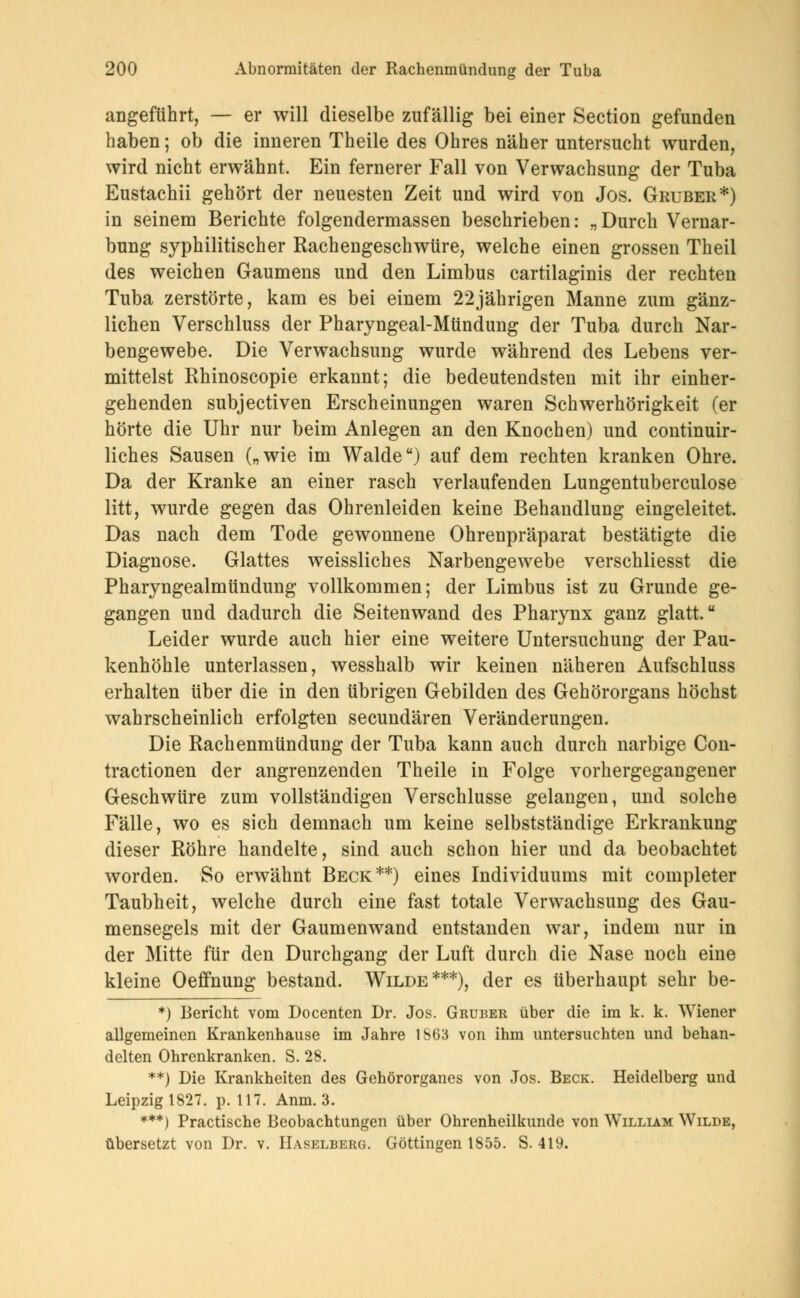angeführt, — er will dieselbe zufällig bei einer Section gefunden haben; ob die inneren Theile des Ohres näher untersucht wurden, wird nicht erwähnt. Ein fernerer Fall von Verwachsung der Tuba Eustachii gehört der neuesten Zeit und wird von Jos. Gruber*) in seinem Berichte folgendermassen beschrieben: „Durch Vernar- bung syphilitischer Rachengeschwüre, welche einen grossen Theil des weichen Gaumens und den Limbus cartilaginis der rechten Tuba zerstörte, kam es bei einem 22jährigen Manne zum gänz- lichen Verschluss der Pharyngeal-Mtindung der Tuba durch Nar- bengewebe. Die Verwachsung wurde während des Lebens ver- mittelst Rhinoscopie erkannt; die bedeutendsten mit ihr einher- gehenden subjectiven Erscheinungen waren Schwerhörigkeit (er hörte die Uhr nur beim Anlegen an den Knochen) und continuir- liches Sausen („wie im Walde) auf dem rechten kranken Ohre. Da der Kranke an einer rasch verlaufenden Lungentuberculose litt, wurde gegen das Ohrenleiden keine Behandlung eingeleitet. Das nach dem Tode gewonnene Ohrenpräparat bestätigte die Diagnose. Glattes weissliches Narbengewebe verschliesst die Pharyngealmündung vollkommen; der Limbus ist zu Grunde ge- gangen und dadurch die Seitenwand des Pharynx ganz glatt. Leider wurde auch hier eine weitere Untersuchung der Pau- kenhöhle unterlassen, wesshalb wir keinen näheren Aufschluss erhalten über die in den übrigen Gebilden des Gehörorgans höchst wahrscheinlich erfolgten secundären Veränderungen. Die Rachenmündung der Tuba kann auch durch narbige Con- tractionen der angrenzenden Theile in Folge vorhergegangener Geschwüre zum vollständigen Verschlusse gelangen, und solche Fälle, wo es sich demnach um keine selbstständige Erkrankung dieser Röhre handelte, sind auch schon hier und da beobachtet worden. So erwähnt Beck**) eines Individuums mit completer Taubheit, welche durch eine fast totale Verwachsung des Gau- mensegels mit der Gaumenwand entstanden war, indem nur in der Mitte für den Durchgang der Luft durch die Nase noch eine kleine Oeffnung bestand. Wilde***), der es überhaupt sehr be- *) Bericht vom Docenten Dr. Jos. Gruber über die im k. k. Wiener allgemeinen Krankenhause im Jahre 1863 von ihm untersuchten und behan- delten Ohrenkranken. S. 28. **) Die Krankheiten des Gehörorganes von Jos. Beck. Heidelberg und Leipzig 1827. p. 117. Anm. 3. ***) Practische Beobachtungen über Ohrenheilkunde von William Wilde, übersetzt von Dr. v. Haselberg. Göttingen 1855. S. 419.