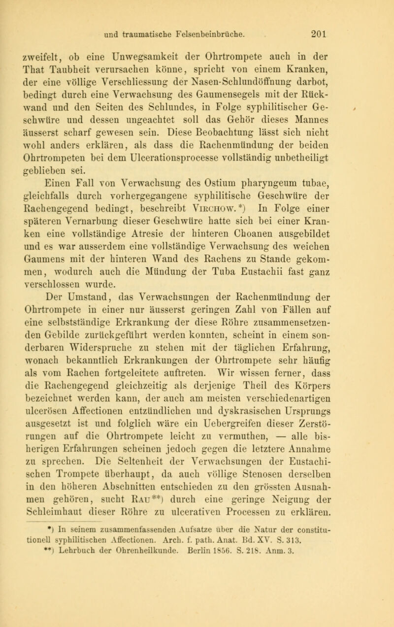 zweifelt, ob eine Unwegsamkeit der Ohrtrompete auch in der That Taubheit verursachen könne, spricht von einem Kranken, der eine völlige Verschliessung der Nasen-Schlundöffnung darbot, bedingt durch eine Verwachsung des Gaumensegels mit der Rück- wand und den Seiten des Schlundes, in Folge syphilitischer Ge- schwüre und dessen ungeachtet soll das Gehör dieses Mannes äusserst scharf gewesen sein. Diese Beobachtung lässt sich nicht wohl anders erklären, als dass die Rachenmündung der beiden Ohrtrompeten bei dem Ulcerationsprocesse vollständig unbetheiligt geblieben sei. Einen Fall von Verwachsung des Ostium pharyngeum tubae, gleichfalls durch vorhergegangene syphilitische Geschwüre der Rachengegend bedingt, beschreibt Virchow.*) In Folge einer späteren Vernarbung dieser Geschwüre hatte sich bei einer Kran- ken eine vollständige Atresie der hinteren Choanen ausgebildet und es war ausserdem eine vollständige Verwachsung des weichen Gaumens mit der hinteren Wand des Rachens zu Stande gekom- men, wodurch auch die Mündung der Tuba Eustachii fast ganz verschlossen wurde. Der Umstand, das Verwachsungen der Rachenmündung der Ohrtrompete in einer nur äusserst geringen Zahl von Fällen auf eine selbstständige Erkrankung der diese Röhre zusammensetzen- den Gebilde zurückgeführt werden konnten, scheint in einem son- derbaren Widerspruche zu stehen mit der täglichen Erfahrung, wonach bekanntlich Erkrankungen der Ohrtrompete sehr häufig als vom Rachen fortgeleitete auftreten. Wir wissen ferner, dass die Rachengegend gleichzeitig als derjenige Theil des Körpers bezeichnet werden kann, der auch am meisten verschiedenartigen ulcerösen Affectionen entzündlichen und dyskrasischen Ursprungs ausgesetzt ist und folglich wäre ein Uebergreifen dieser Zerstö- rungen auf die Ohrtrompete leicht zu vermuthen, — alle bis- herigen Erfahrungen scheinen jedoch gegen die letztere Annahme zu sprechen. Die Seltenheit der Verwachsungen der Eustachi- schen Trompete überhaupt, da auch völlige Stenosen derselben in den höheren Abschnitten entschieden zu den grössten Ausnah- men gehören, sucht Rau**) durch eine geringe Neigung der Schleimhaut dieser Röhre zu ulcerativen Processen zu erklären. *) In seinem zusammenfassenden Aufsatze über die Natur der Constitu- tionen syphilitischen Affectionen. Arch. f. path. Anat. IM. XV. S. 313. **) Lehrbuch der Ohrenheilkunde. Berlin 1856. S. 218. Anm. 3.