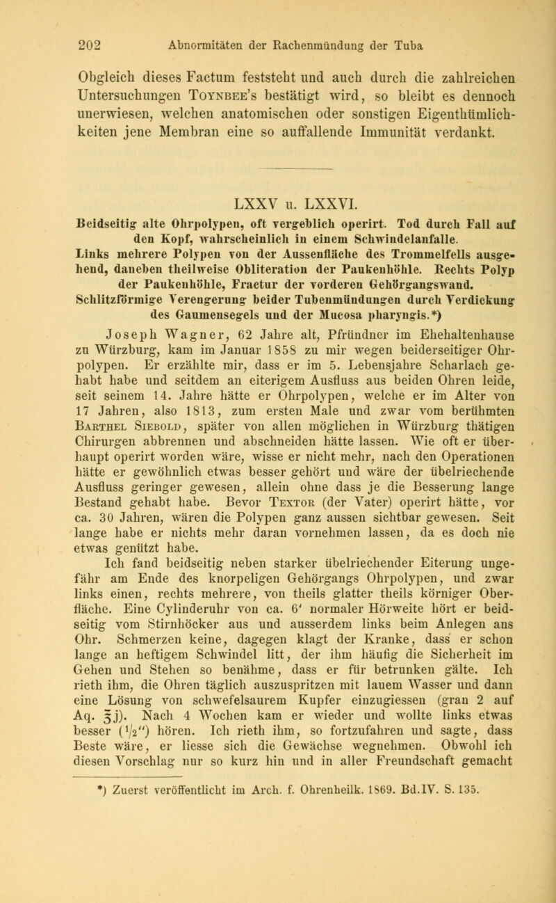 Obgleich dieses Factum feststeht und auch durch die zahlreichen Untersuchungen Toynbee's bestätigt wird, so bleibt es dennoch unerwiesen, welchen anatomischen oder sonstigen Eigenthümlich- keiten jene Membran eine so auffallende Immunität verdankt. LXXV u. LXXVL Beidseitig alte Ohrpolypen, oft vergeblich operirt. Tod durch Fall auf den Kopf, wahrscheinlich in einem Schwindelanfalle. Links mehrere Polypen von der Aussenfläche des Trommelfells ausge- hend, daneben theilweise Obliteration der Paukenhöhle. Rechts Polyp der Paukenhöhle, Fractur der vorderen Gehörgangswand. Schlitzförmige Verengerung heider Tubenmüudungen durch Verdickung des Gaumensegels und der Mucosa pharyngis.*) Joseph Wagner, 62 Jahre alt, Pfründner im Ehehaltenhause zu Würzburg, kam im Januar 185S zu mir wegen beiderseitiger Ohr- polypen. Er erzählte mir, dass er im 5. Lebensjahre Scharlach ge- habt habe und seitdem an eiterigem Ausfluss aus beiden Ohren leide, seit seinem 14. Jahre hätte er Ohrpolypen, welche er im Alter von 17 Jahren, also 1813, zum ersten Male und zwar vom berühmten Barthel Siebold, später von allen möglichen in Würzburg thätigen Chirurgen abbrennen und abschneiden hätte lassen. Wie oft er über- haupt operirt worden wäre, wisse er nicht mehr, nach den Operationen hätte er gewöhnlich etwas besser gehört und wäre der übelriechende Ausfluss geringer gewesen, allein ohne dass je die Besserung lange Bestand gehabt habe. Bevor Textor (der Vater) operirt hätte, vor ca. 30 Jahren, wären die Polypen ganz aussen sichtbar gewesen. Seit lange habe er nichts mehr daran vornehmen lassen, da es doch nie etwas genützt habe. Ich fand beidseitig neben starker übelriechender Eiterung unge- fähr am Ende des knorpeligen Gehörgangs Ohrpolypen, und zwar links einen, rechts mehrere, von theils glatter theils körniger Ober- fläche. Eine Cylinderuhr von ca. 6' normaler Hörweite hört er beid- seitig vom Stirnhöcker aus und ausserdem links beim Anlegen ans Ohr. Schmerzen keine, dagegen klagt der Kranke, dass er schon lange an heftigem Schwindel litt, der ihm häufig die Sicherheit im Gehen und Stehen so benähme, dass er für betrunken gälte. Ich rieth ihm, die Ohren täglich auszuspritzen mit lauem Wasser und dann eine Lösung von schwefelsaurem Kupfer einzugiessen (gran 2 auf Aq. 5J). Nacli 4 Wochen kam er wieder und wollte links etwas besser O/V') hören. Ich rieth ihm, so fortzufahren und sagte, dass Beste wäre, er Hesse sich die Gewächse wegnehmen. Obwohl ich diesen Vorschlag nur so kurz hin und in aller Freundschaft gemacht