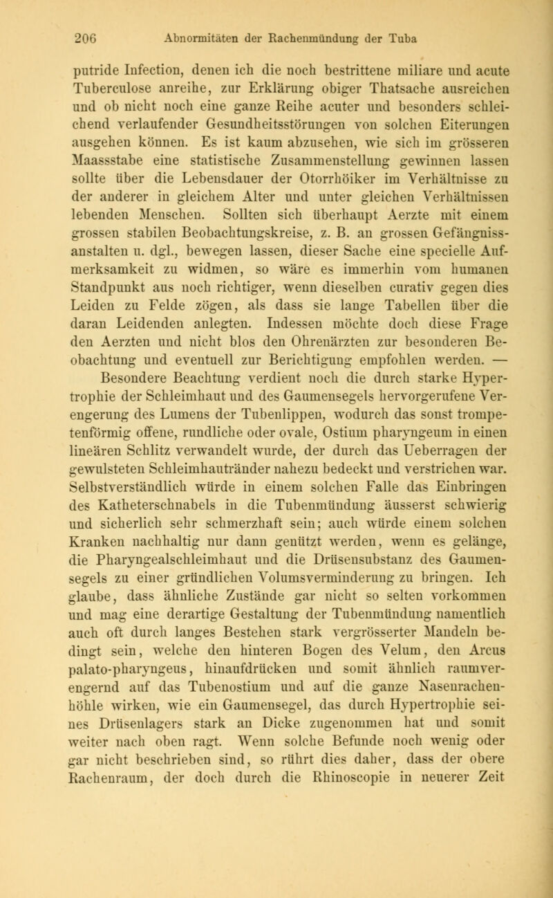 putride Infection, denen ich die noch bestrittene miliare und acute Tuberculose anreihe, zur Erklärung obiger Thatsache ausreichen und ob nicht noch eine ganze Reihe acuter und besonders schlei- chend verlaufender Gesundheitsstörungen von solchen Eiterungen ausgehen können. Es ist kaum abzusehen, wie sich im grösseren Maassstabe eine statistische Zusammenstellung gewinnen lassen sollte über die Lebensdauer der Otorrhöiker im Verhältnisse zu der anderer in gleichem Alter und unter gleichen Verhältnissen lebenden Menschen. Sollten sich überhaupt Aerzte mit einem grossen stabilen Beobachtungskreise, z. B. an grossen Gefängniss- anstalten u. dgl., bewegen lassen, dieser Sache eine specielle Auf- merksamkeit zu widmen, so wäre es immerhin vom humanen Standpunkt aus noch richtiger, wenn dieselben curativ gegen dies Leiden zu Felde zögen, als dass sie lange Tabellen über die daran Leidenden anlegten. Indessen möchte doch diese Frage den Aerzten und nicht blos den Ohrenärzten zur besonderen Be- obachtung und eventuell zur Berichtigung empfohlen werden. — Besondere Beachtung verdient noch die durch starke Hyper- trophie der Schleimhaut und des Gaumensegels hervorgerufene Ver- engerung des Lumens der Tubenlippen, wodurch das sonst trompe- tenförmig offene, rundliche oder ovale, Ostium pharyngeum in einen linearen Schlitz verwandelt wurde, der durch das Ueberragen der gewulsteten Schleimhautränder nahezu bedeckt und verstrichen war. Selbstverständlich würde in einem solchen Falle das Einbringen des Katheterschnabels in die Tubenmündung äusserst schwierig und sicherlich sehr schmerzhaft sein; auch würde einem solchen Kranken nachhaltig nur dann genützt werden, wenn es gelänge, die Pharyngealschleimhaut und die Drüsensubstanz des Gaumen- segels zu einer gründlichen Volumsverminderung zu bringen. Ich glaube, dass ähnliche Zustände gar nicht so selten vorkommen und mag eine derartige Gestaltung der Tubenmündung namentlich auch oft durch langes Bestehen stark vergrösserter Mandeln be- dingt sein, welche den hinteren Bogen des Velum, den Arcus palato-pharyngeus, hinaufdrücken und somit ähnlieh raumver- engernd auf das Tubenostium und auf die ganze Nasenrachen- höhle wirken, wie ein Gaumensegel, das durch Hypertrophie sei- nes Drüsenlagers stark an Dicke zugenommen hat und somit weiter nach oben ragt. Wenn solche Befunde noch wenig oder gar nicht beschrieben sind, so rührt dies daher, dass der obere Rachenraum, der doch durch die Rhinoscopie in neuerer Zeit