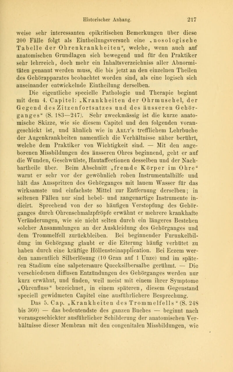 weise sehr interessanten epikritischen Bemerkungen über diese 200 Fälle folgt als Eintheilungsversuch eine „ nosologische Tabelle der Ohrenkrankheiten, welche, wenn auch auf anatomischen Grundlagen sich bewegend und für den Praktiker sehr lehrreich, doch mehr ein Inhaltsverzeichniss aller Abnormi- täten genannt werden muss, die bis jetzt an den einzelnen Theilen des Gehörapparates beobachtet worden sind, als eine logisch sich auseinander entwickelnde Eintheilung derselben. Die eigentliche specielle Pathologie und Therapie beginnt mit dem 4. Capitel: „Krankheiten der Ohrmuschel, der Gegend des Zitzenfortsatzes und des äusseren Gehör- ganges (S. 1S3—247). Sehr zweckmässig ist die kurze anato- mische Skizze, wie sie diesem Capitel und den folgenden voran- geschickt ist, und ähnlich wie in Arlt's trefflichem Lehrbuche der Augenkrankheiten namentlich die Verhältnisse näher berührt, welche dem Praktiker von Wichtigkeit sind. — Mit den ange- borenen Missbildungen des äusseren Ohres beginnend, geht er auf die Wunden, Geschwülste, Hautaffectionen desselben und der Nach- bartheile über. Beim Abschnitt „fremde Körper im Ohre warnt er sehr vor der gewöhnlich rohen Instrumentalhilfe und hält das Ausspritzen des Gehörganges mit lauem Wasser für das wirksamste und einfachste Mittel zur Entfernung derselben; in seltenen Fällen nur sind hebel- und zangenartige Instrumente in- dicirt. Sprechend von der so häufigen Verstopfung des Gehör- ganges durch Ohrenschmalzpfröpfe erwähnt er mehrere krankhafte Veränderungen, wie sie nicht selten durch ein längeres Bestehen solcher Ansammlungen an der Auskleidung des Gehörganges und dem Trommelfell zurückbleiben. Bei beginnender Furunkelbil- dung im Gehörgang glaubt er die Eiterung häufig verhütet zu haben durch eine kräftige Höllensteinapplication. Bei Eczem wer- den namentlich Silberlösung (10 Gran auf 1 Unze) und im späte- ren Stadium eine salpetersaure Quecksilbersalbe gerühmt. — Die verschiedenen diffusen Entzündungen des Gehörganges werden nur kurz erwähnt, und finden, weil meist mit einem ihrer Symptome „Ohrenfluss bezeichnet, in einem späteren, diesem Gegenstand speciell gewidmeten Capitel eine ausführlichere Besprechung. Das 5. Cap. „Krankheiten des Trommelfells  (S. 24S bis 360) — das bedeutendste des ganzen Buches — beginnt nach vorausgeschickter ausführlicher Schilderung der anatomischen Ver- hältnisse dieser Membran mit den congenitalen Missbildungen, wie