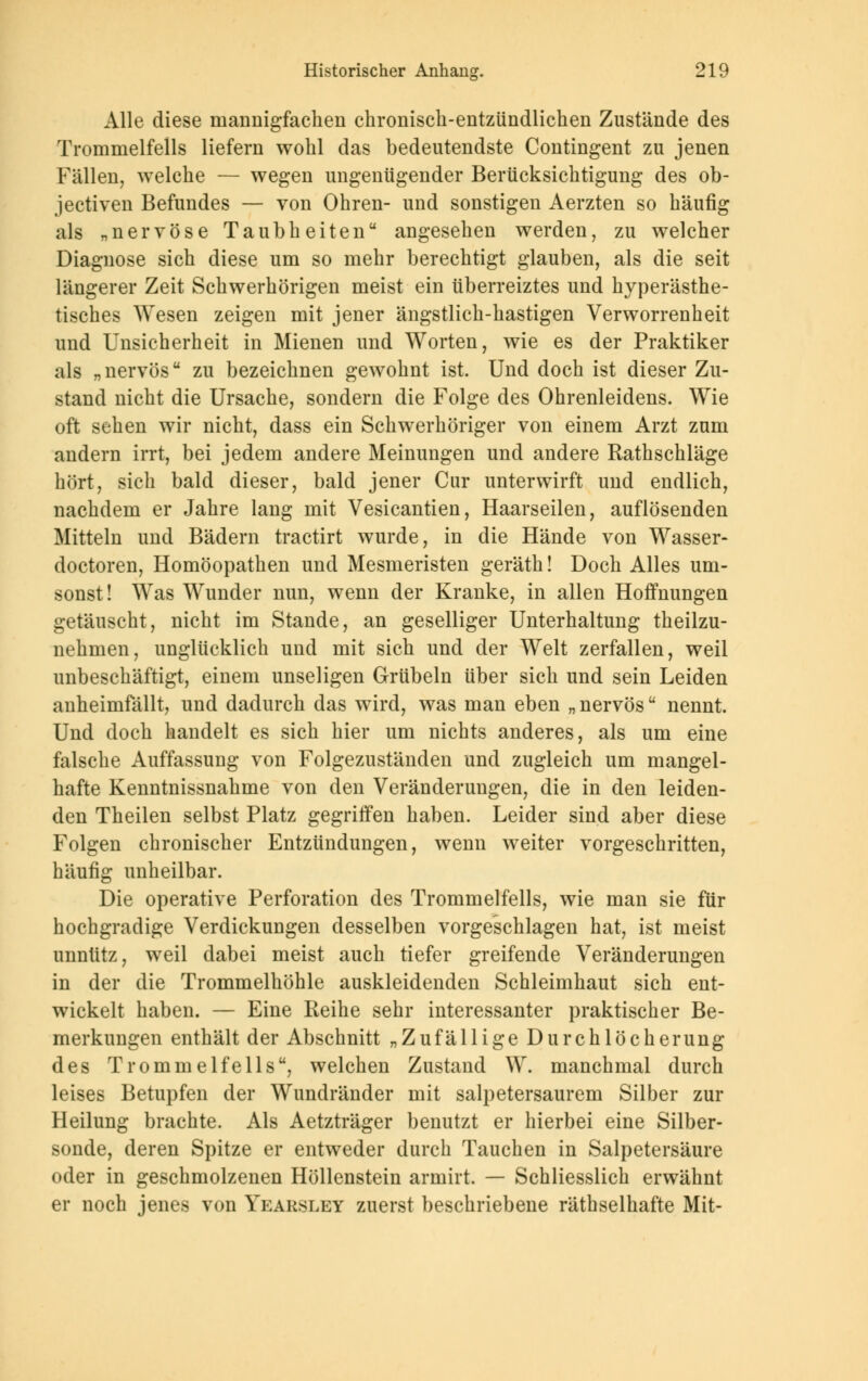 Alle diese mannigfachen chronisch-entzündlichen Zustände des Trommelfells liefern wohl das bedeutendste Contingent zu jenen Fällen, welche — wegen ungenügender Berücksichtigung des ob- jectiven Befundes — von Ohren- und sonstigen Aerzten so häufig als „nervöse Taubheiten angesehen werden, zu welcher Diagnose sich diese um so mehr berechtigt glauben, als die seit längerer Zeit Schwerhörigen meist ein überreiztes und hyperästhe- tisches Wesen zeigen mit jener ängstlich-hastigen Verworrenheit und Unsicherheit in Mienen und Worten, wie es der Praktiker als „nervös zu bezeichnen gewohnt ist. Und doch ist dieser Zu- stand nicht die Ursache, sondern die Folge des Ohrenleidens. Wie oft sehen wir nicht, dass ein Schwerhöriger von einem Arzt zum andern irrt, bei jedem andere Meinungen und andere Rathschläge hört, sich bald dieser, bald jener Cur unterwirft und endlich, nachdem er Jahre lang mit Vesicantien, Haarseilen, auflösenden Mitteln und Bädern tractirt wurde, in die Hände von Wasser- doctoren, Homöopathen und Mesmeristen geräth! Doch Alles um- sonst ! Was Wunder nun, wenn der Kranke, in allen Hoffnungen getäuscht, nicht im Stande, an geselliger Unterhaltung theilzu- nehmen, unglücklich und mit sich und der Welt zerfallen, weil unbeschäftigt, einem unseligen Grübeln über sich und sein Leiden anheimfällt, und dadurch das wird, was man eben „ nervös nennt. Und doch handelt es sich hier um nichts anderes, als um eine falsche Auffassung von Folgezuständen und zugleich um mangel- hafte Kenntnissnahme von den Veränderungen, die in den leiden- den Theilen selbst Platz gegriffen haben. Leider sind aber diese Folgen chronischer Entzündungen, wenn weiter vorgeschritten, häufig unheilbar. Die operative Perforation des Trommelfells, wie man sie für hochgradige Verdickungen desselben vorgeschlagen hat, ist meist unnütz, weil dabei meist auch tiefer greifende Veränderungen in der die Trommelhöhle auskleidenden Schleimhaut sich ent- wickelt haben. — Eine Reihe sehr interessanter praktischer Be- merkungen enthält der Abschnitt „Zufällige Durchlöcherung des Trommelfells, welchen Zustand W. manchmal durch leises Betupfen der Wundränder mit salpetersaurem Silber zur Heilung brachte. Als Aetzträger benutzt er hierbei eine Silber- sonde, deren Spitze er entweder durch Tauchen in Salpetersäure oder in geschmolzenen Höllenstein armirt. — Schliesslich erwähnt er noch jenes von Yearsley zuerst beschriebene räthselhafte Mit-