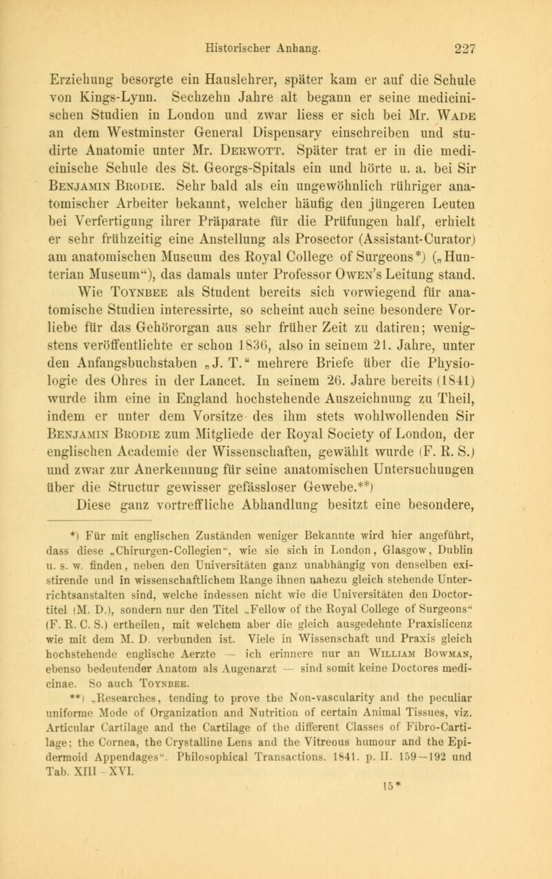Erziehung besorgte ein Hauslehrer, später kam er auf die Schule von Kings-Lynn. Sechzehn Jahre alt begann er seine medicini- schen Studien in London und zwar Hess er sich bei Mr. Wade an dem Westminster General Dispensary einschreiben und stu- dirte Anatomie unter Mr. Derwott. Später trat er in die medi- cinische Schule des St. Georgs-Spitals ein und hörte u. a. bei Sir Benjamin Brodie. Sehr bald als ein ungewöhnlich rühriger ana- tomischer Arbeiter bekannt, welcher häufig den jüngeren Leuten bei Verfertigung ihrer Präparate für die Prüfungen half, erhielt er sehr frühzeitig eine Anstellung als Prosector (Assistant-Curator) am anatomischen Museum des Royal College of Surgeons*) („Hun- terian Museum), das damals unter Professor Owen's Leitung stand. Wie Toynbee als Student bereits sich vorwiegend für ana- tomische Studien interessirte, so scheint auch seine besondere Vor- liebe für das Gehörorgan aus sehr früher Zeit zu datiren; wenig- stens veröffentlichte er schon 1836, also in seinem 21. Jahre, unter den Anfangsbuchstaben „J. T. mehrere Briefe über die Physio- logie des Ohres in der Lancet. In seinem 26. Jahre bereits (1841) wurde ihm eine in England hochstehende Auszeichnung zu Theil, indem er unter dem Vorsitze des ihm stets wohlwollenden Sir Benjamin Brodie zum Mitgliede der Royal Society of London, der englischen Academie der Wissenschaften, gewählt wurde (F. R. S.) und zwar zur Anerkennung für seine anatomischen Untersuchungen über die Structur gewisser gefässloser Gewebe.**) Diese ganz vortreffliche Abhandlung besitzt eine besondere, *) Für mit englischen Zuständen weniger Bekannte wird hier angeführt, dass diese „Chirurgen-Collegien, wie sie sich in London, Glasgow, Dublin u. s. w. finden, neben den Universitäten ganz unabhängig von denselben exi- stirende und in wissenschaftlichem Range ihnen nahezu gleich stehende Unter- richtsanstalten sind, welche indessen nicht wie die Universitäten den Doctor- titel (M. D.), sondern nur den Titel ..Fellow of the Royal College of Surgeons (F. R. C. S.) ertheilen, mit welchem aber die gleich ausgedehnte Praxislicenz wie mit dem M. D. verbunden ist. Viele in Wissenschaft und Praxis gleich hochstehende englische Aerzte — ich erinnere nur an William Bowman, ebenso bedeutender Anatom als Augenarzt — sind somit keine Doctores medi- cinae. So auch Toynbee. **) ..Researches, tending to prove the Non-vascularity and the peculiar uniforme Mode of Organization and Nutrition of certain Animal Tissues, viz. Articular Cartilage and the Cartilage of the ditferent Classes of Fibro-Carti- lage; the Cornea, the Crystalline Lens and the Vitreous humour and the Epi- dermoid Appendages. Philosophical Transactions. 1841. p. II. 159 — 192 und Tab. XIII XVI. 15*