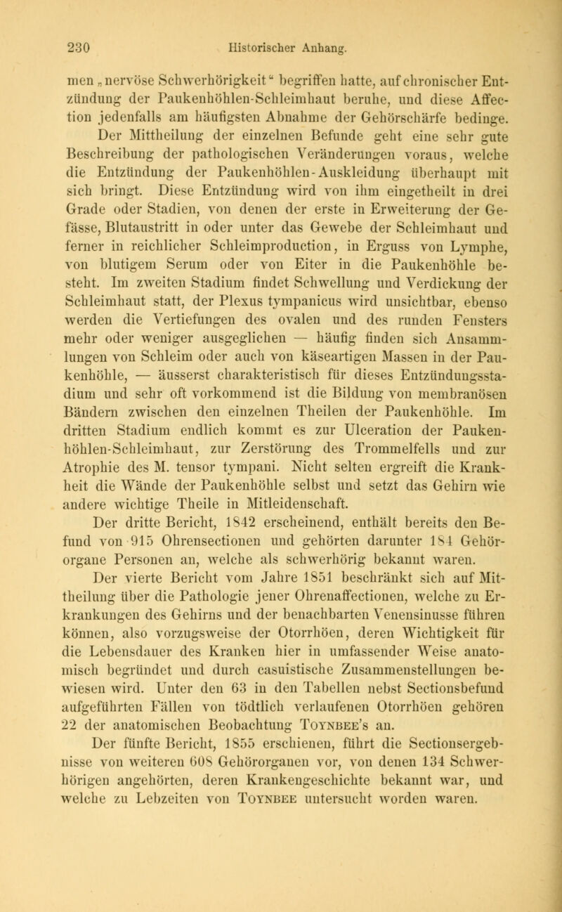 men „nervöse Schwerhörigkeit begriffen hatte, auf chronischer Ent- zündung der Paukenhöhlen-Schleimhaut beruhe, und diese Affec- tion jedenfalls am häufigsten Abnahme der Gehörschärfe bedinge. Der Mittheilung der einzelnen Befunde geht eine sehr gute Beschreibung der pathologischen Veränderungen voraus, welche die Entzündung der Paukenhöhlen-Auskleidung überhaupt mit sich bringt. Diese Entzündung wird von ihm eingetheilt in drei Grade oder Stadien, von denen der erste in Erweiterung der Ge- fässe, Blutaustritt in oder unter das Gewebe der Schleimhaut und ferner in reichlicher Schleimproduction, in Erguss von Lymphe, von blutigem Serum oder von Eiter in die Paukenhöhle be- steht. Im zweiten Stadium findet Schwellung und Verdickung der Schleimhaut statt, der Plexus tympanicus wird unsichtbar, ebenso werden die Vertiefungen des ovalen und des runden Fensters mehr oder weniger ausgeglichen — häufig finden sich Ansamm- lungen von Schleim oder auch von käseartigen Massen in der Pau- kenhöhle, — äusserst charakteristisch für dieses Entzündungssta- dium und sehr oft vorkommend ist die Bildung von membranösen Bändern zwischen den einzelnen Theilen der Paukenhöhle. Im dritten Stadium endlich kommt es zur Ulceration der Pauken- höhlen-Schleimhaut, zur Zerstörung des Trommelfells und zur Atrophie des M. tensor tympani. Nicht selten ergreift die Krank- heit die Wände der Paukenhöhle selbst und setzt das Gehirn wie andere wichtige Theile in Mitleidenschaft. Der dritte Bericht, 1S42 erscheinend, enthält bereits den Be- fund von 915 Ohrensectionen und gehörten darunter 184 Gehör- organe Personen an, welche als schwerhörig bekannt waren. Der vierte Bericht vom Jahre 1851 beschränkt sich auf Mit- theilung über die Pathologie jener Ohrenaffectionen, welche zu Er- krankungen des Gehirns und der benachbarten Venensinusse führen können, also vorzugsweise der Otorrhöen, deren Wichtigkeit für die Lebensdauer des Kranken hier in umfassender Weise anato- misch begründet und durch casuistische Zusammenstellungen be- wiesen wird. Unter den 63 in den Tabellen nebst Sectionsbefund aufgeführten Fällen von tödtlich verlaufenen Otorrhöen gehören 22 der anatomischen Beobachtung Toynbee's an. Der fünfte Bericht, 1855 erschienen, führt die Sectionsergeb- nisse von weiteren 60S Gehörorganen vor, von denen 134 Schwer- hörigen angehörten, deren Krankengeschichte bekannt war, und welche zu Lebzeiten von Toynbee untersucht worden waren.