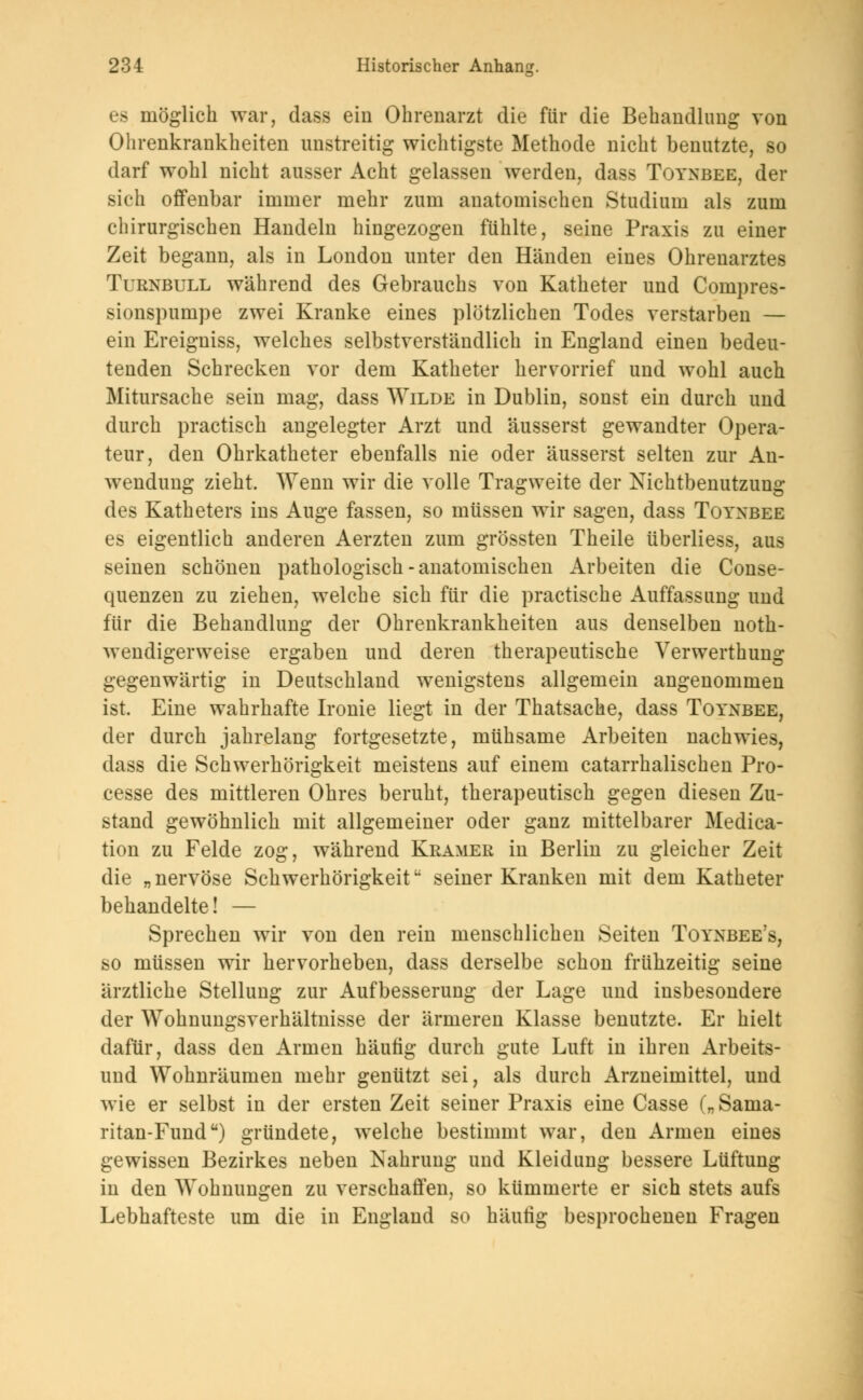 es möglich war, dass ein Ohrenarzt die für die Behandlung von Ohrenkrankheiten unstreitig wichtigste Methode nicht benutzte, so darf wohl nicht ausser Acht gelassen werden, dass Toyxbee, der .»ich offenbar immer mehr zum anatomischen Studium als zum chirurgischen Handeln hingezogen fühlte, seine Praxis zu einer Zeit begann, als in London unter den Händen eines Ohrenarztes Turnbull während des Gebrauchs von Katheter und Compres- sionspumpe zwei Kranke eines plötzlichen Todes verstarben — ein Ereigniss, welches selbstverständlich in England einen bedeu- tenden Schrecken vor dem Katheter hervorrief und wohl auch Mitursache sein mag, dass Wilde in Dublin, sonst ein durch und durch practisch angelegter Arzt und äusserst gewandter Opera- teur, den Ohrkatheter ebenfalls nie oder äusserst selten zur An- wendung zieht. Wenn wir die volle Tragweite der Nichtbenutzung des Katheters ins Auge fassen, so müssen wir sagen, dass Toyxbee es eigentlich anderen Aerzten zum grössten Theile überliess, aus seinen schönen pathologisch-anatomischen Arbeiten die Conse- quenzen zu ziehen, welche sich für die practische Auffassung und für die Behandlung der Ohrenkrankheiten aus denselben not- wendigerweise ergaben und deren therapeutische Verwerthung gegenwärtig in Deutschland wenigstens allgemein angenommen ist. Eine wahrhafte Ironie liegt in der Thatsache, dass Toyxbee, der durch jahrelang fortgesetzte, mühsame Arbeiten nachwies, dass die Schwerhörigkeit meistens auf einem catarrhalischen Pro- cesse des mittleren Ohres beruht, therapeutisch gegen diesen Zu- stand gewöhnlich mit allgemeiner oder ganz mittelbarer Media- tion zu Felde zog, während Kramer in Berlin zu gleicher Zeit die „nervöse Schwerhörigkeit seiner Kranken mit dem Katheter behandelte! — Sprechen wir von den rein menschlichen Seiten Toyxbee's, so müssen wir hervorheben, dass derselbe schon frühzeitig seine ärztliche Stellung zur Aufbesserung der Lage und insbesondere der Wohnungsverhältnisse der ärmeren Klasse benutzte. Er hielt dafür, dass den Armen häutig durch gute Luft in ihren Arbeits- und Wohnräumen mehr genützt sei, als durch Arzneimittel, und wie er selbst in der ersten Zeit seiner Praxis eine Casse („Sarua- ritan-Fund) gründete, welche bestimmt war, den Armen eines gewissen Bezirkes neben Nahrung und Kleidung bessere Lüftung in den Wohnungen zu verschaffen, so kümmerte er sich stets aufs Lebhafteste um die in England so häutig besprochenen Fragen