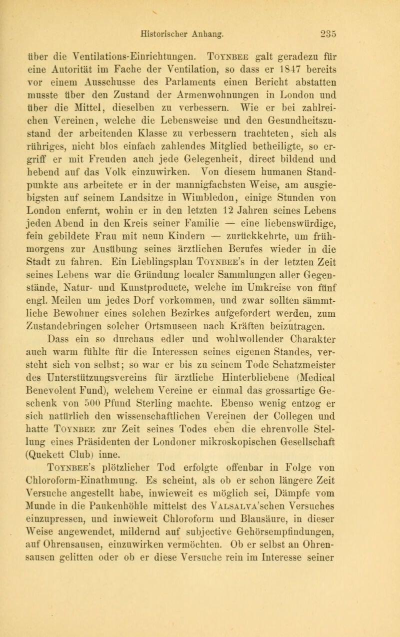 über die Ventilations-Einrichtungen. Toynbee galt geradezu für eine Autorität im Fache der Ventilation, so dass er 1847 bereits vor einem Ausschusse des Parlaments einen Bericht abstatten musste über den Zustand der Armenwohnungen in London und über die Mittel, dieselben zu verbessern. Wie er bei zahlrei- chen Vereinen, welche die Lebensweise und den Gesundheitszu- stand der arbeitenden Klasse zu verbessern trachteten, sich als rühriges, nicht blos einfach zahlendes Mitglied betheiligte, so er- griff er mit Freuden auch jede Gelegenheit, direct bildend und hebend auf das Volk einzuwirken. Von diesem humanen Stand- punkte aus arbeitete er in der mannigfachsten Weise, am ausgie- bigsten auf seinem Landsitze in Wimbledon, einige Stunden von London enfernt, wohin er in den letzten 12 Jahren seines Lebens jeden Abend in den Kreis seiner Familie — eine liebenswürdige, fein gebildete Frau mit neun Kindern — zurückkehrte, um früh- morgens zur Ausübung seines ärztlichen Berufes wieder in die Stadt zu fahren. Ein Lieblingsplan Toynbee's in der letzten Zeit seines Lebens war die Gründung localer Sammlungen aller Gegen- stände, Natur- und Kunstproducte, welche im Umkreise von fünf engl. Meilen um jedes Dorf vorkommen, und zwar sollten sämmt- liche Bewohner eines solchen Bezirkes aufgefordert werden, zum Zustandebringen solcher Ortsmuseen nach Kräften beizutragen. Dass ein so durchaus edler und wohlwollender Charakter auch warm fühlte für die Interessen seines eigenen Standes, ver- steht sich von selbst; so war er bis zu seinem Tode Schatzmeister des Unterstützungsvereins für ärztliche Hinterbliebene (Medical Benevolent Fund), welchem Vereine er einmal das grossartige Ge- schenk von 500 Pfund Sterling machte. Ebenso wenig entzog er sich natürlich den wissenschaftlichen Vereinen der Collegen und hatte Toynbee zur Zeit seines Todes eben die ehrenvolle Stel- lung eines Präsidenten der Londoner mikroskopischen Gesellschaft (Quekett Club) inne. Toynbee's plötzlicher Tod erfolgte offenbar in Folge von Chloroform-Einathmung. Es scheint, als ob er schon längere Zeit Versuche angestellt habe, inwieweit es möglich sei, Dämpfe vom Munde in die Paukenhöhle mittelst des VALSALVA'schen Versuches einzupressen, und inwieweit Chloroform und Blausäure, in dieser Weise angewendet, mildernd auf subjective Gehörseinpfindungen, auf Ohrensausen, einzuwirken vermöchten. Ob er selbst an Ohren- Bausen gelitten oder ob er diese Versuche rein im Interesse seiner
