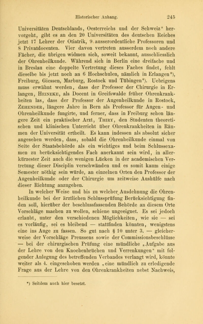 Universitäten Deutschlands, Oesterreichs und der Schweiz her- vorgeht, gibt es an den 20 Universitäten des deutschen Reiches jetzt 17 Lehrer der Otiatrik, 9 ausserordentliche Professoren und 8 Privatdocenten. Vier davon vertreten ausserdem noch andere Fächer, die übrigen widmen sich, soweit bekannt, ausschliesslich der Ohrenheilkunde. Während sich in Berlin eine dreifache und in Breslau eine doppelte Vertretung dieses Faches findet, fehlt dieselbe bis jetzt noch an 6 Hochschulen, nämlich in Erlangen*), Freiburg, Giessen, Marburg, Rostock und Tübingen*). Uebrigens nmss erwähnt werden, dass der Professor der Chirurgie in Er- langen, Heineke, als Docent in Greifswalde früher Ohrenkrank- heiten las, dass der Professor der Augenheilkunde in Rostock, Zehender, längere Jahre in Bern als Professor für Augen- und Ohrenheilkunde fungirte, und ferner, dass in Freiburg schon län- gere Zeit ein praktischer Arzt, Thiry, den Studenten theoreti- schen und klinischen Unterricht über Ohrenkrankheiten in Räu- men der Universität ertheilt. Es kann indessen als absolut sicher angesehen werden, dass, sobald die Ohrenheilkunde einmal von Seite der Staatsbehörde als ein wichtiges und beim Schlussexa- men zu berücksichtigendes Fach anerkannt sein wird, in aller- kürzester Zeit auch die wenigen Lücken in der academischen Ver- tretung dieser Disciplin verschwänden und es somit kaum einige Semester nöthig sein würde, an einzelnen Orten den Professor der Augenheilkunde oder der Chirurgie um zeitweise Aushülfe nach dieser Richtung anzugehen. In welcher Weise und bis zu welcher Ausdehnung die Ohren- heilkunde bei der ärztlichen Schlussprüfung Berücksichtigung fin- den soll, hierüber der beschlussfassenden Behörde an diesem Orte Vorschläge machen zu wollen, schiene ungeeignet. Es sei jedoch erlaubt, unter den verschiedenen Möglichkeiten, wie sie — sei es vorläufig, sei es bleibend — stattfinden könnten, wenigstens eine ins Auge zu fassen. So gut nach § 10 unter 3. — gleicher- weise der Vorschläge Preussens sowie der Commissionsbeschlüsse — bei der chirurgischen Prüfung eine mündliche „Aufgabe aus der Lehre von den Knochenbrüchen und Verrenkungen mit fol- gender Anlegung des betreffenden Verbandes verlangt wird, könnte weiter als 4. eingeschoben werden „ eine mündlich zu erledigende Frage aus der Lehre von den Ohrenkrankheiten nebst Nachweis, *) Seitdem auch hier besetzt.