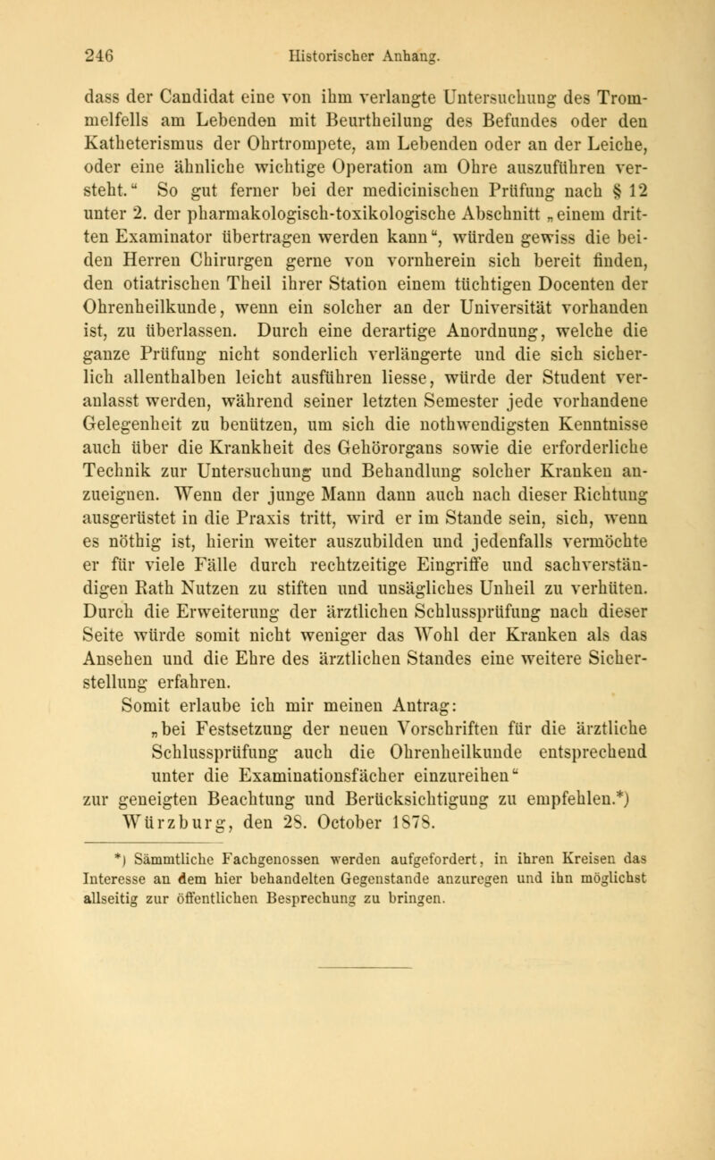 dass der Candidat eine von ihm verlangte Untersuchung des Trom- melfells am Lebenden mit Beurtbeilung des Befundes oder den Katbeterismus der Ohrtrompete, am Lebenden oder an der Leiche, oder eine ähnliche wichtige Operation am Ohre auszuführen ver- steht. So gut ferner bei der medicinischen Prüfung nach § 12 unter 2. der pharmakologisch-toxikologische Abschnitt „ einem drit- ten Examinator übertragen werden kannu, würden gewiss die bei- den Herren Chirurgen gerne von vornherein sich bereit finden, den otiatrischen Theil ihrer Station einem tüchtigen Docenten der Ohrenheilkunde, wenn ein solcher an der Universität vorhanden ist, zu überlassen. Durch eine derartige Anordnung, welche die ganze Prüfung nicht sonderlich verlängerte und die sich sicher- lich allenthalben leicht ausführen Hesse, würde der Student ver- anlasst werden, während seiner letzten Semester jede vorhandene Gelegenheit zu benützen, um sich die notwendigsten Kenntnisse auch über die Krankheit des Gehörorgans sowie die erforderliche Technik zur Untersuchung und Behandlung solcher Kranken an- zueignen. Wenn der junge Mann dann auch nach dieser Richtung ausgerüstet in die Praxis tritt, wird er im Stande sein, sich, wenn es nöthig ist, hierin weiter auszubilden und jedenfalls vermöchte er für viele Fälle durch rechtzeitige Eingriffe und sachverstän- digen Rath Nutzen zu stiften und unsägliches Unheil zu verhüten. Durch die Erweiterung der ärztlichen Schlussprüfung nach dieser Seite würde somit nicht weniger das Wohl der Kranken als das Ansehen und die Ehre des ärztlichen Standes eine weitere Sicher- stellung erfahren. Somit erlaube ich mir meinen Antrag: „bei Festsetzung der neuen Vorschriften für die ärztliche Schlussprüfung auch die Ohrenheilkunde entsprechend unter die Examinationsfächer einzureihen zur geneigten Beachtung und Berücksichtigung zu empfehlen.*) Würzburg, den 28. October 1S7S. *) Sämmtliche Fachgenossen werden aufgefordert, in ihren Kreisen das Interesse an dem hier behandelten Gegenstande anzuregen und ihn möglichst allseitig zur öffentlichen Besprechung zu bringen.