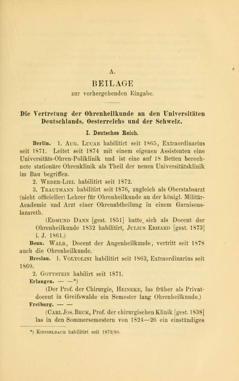 A. BEILAGE zur vorhergehenden Eingabe. Die Vertretung der Ohrenheilkunde an den Universitäten Deutschlands, Oesterreichs und der Schweiz. I. Deutsches Reich. Berlin. 1. Aug. Lucae habilitirt seit 1865, Extraordinarius seit 1871. Leitet seit 1874 mit einem eigenen Assistenten eine Universitäts-Ohren-Poliklinik und ist eine auf IS Betten berech- nete stationäre Ohrenklinik als Theil der neuen Universitätsklinik im Bau begriffen. 2. Weber-Liel habilitirt seit 1872. 3. Trautmann habilitirt seit 1876, zugleich als Oberstabsarzt (nicht ofticieller) Lehrer für Ohrenheilkunde an der königl. Militär- Academie und Arzt einer Ohrenabtheilung in einem Garnisons- lazareth. (Edmund Dann [gest. 1851] hatte, sich als Docent der Ohrenheilkunde 1832 habilitirt, Julius Erhard [gest. 1873] i. J. 1861.) Bonn. Walb, Docent der Augenheilkunde, vertritt seit 1878 auch die Ohrenheilkunde. Breslau. 1. Voltolini habilitirt seit 1S63, Extraordinarius seit 1869. 2. Gottstein habilirt seit 1871. Erlangen. — —*) (Der Prof. der Chirurgie, Heineke, las früher als Privat- docent in Greifswalde ein Semester lang Ohrenheilkunde.) Freiburg:. — — (Carl Jos. Beck, Prof. der chirurgischen Klinik [gest. 1838] las in den Sommersemestern von 1824—26 ein einstiindiges *) Kiesselbach habilitirt seit 1S79/SO.