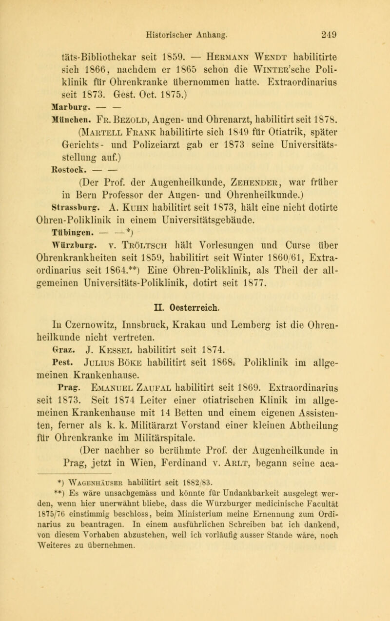 täts-Bibliothekar seit 1859. — Hermann Wendt habilitirte .sich 1866, nachdem er 1865 schon die WiNTER'sche Poli- klinik für Ohrenkranke übernommen hatte. Extraordinarius seit 1873. Gest. Oct. 1875.) Marburg-. — — München. Fr.Bezold, Augen- und Ohrenarzt, habilitirt seit 1878. (Martell Frank habilitirte sich 1849 für Otiatrik, später Gerichts- und Polizeiarzt gab er 1873 seine Universitäts- stellung auf.) Rostock. — — (Der Prof. der Augenheilkunde, Zehender, war früher in Bern Professor der Augen- und Ohrenheilkunde.) Strassburg. A. Kuhn habilitirt seit 1873, hält eine nicht dotirte Ohren-Poliklinik in einem Universitätsgebäude. Tübingen. — —*) AVürzburg-. v. Tröltsch hält Vorlesungen und Curse über Ohrenkrankheiten seit 1859, habilitirt seit Winter 1860/61, Extra- ordinarius seit 1864.**) Eine Ohren-Poliklinik, als Theil der all- gemeinen Universitäts-Poliklinik, dotirt seit 1877. II. Oesterreich. In Czernowitz, Innsbruck, Krakau und Lemberg ist die Ohren- heilkunde nicht vertreten. Graz. J. Kessel habilitirt seit 1874. Pest. Julius Böke habilitirt seit 1868r Poliklinik im allge- meinen Krankenhause. Prag. Emanuel Zaufal habilitirt seit 1869. Extraordinarius seit 1873. Seit 1874 Leiter einer otiatrischen Klinik im allge- meinen Krankenhause mit 14 Betten und einem eigenen Assisten- ten, ferner als k. k. Militärarzt Vorstand einer kleinen Abtheilung für Ohrenkranke im Militärspitale. (Der nachher so berühmte Prof. der Augenheilkunde in Prag, jetzt in Wien, Ferdinand v. Arlt, begann seine aca- *) Wagenhäuser habilitirt seit 1882/83. **) Es wäre unsachgemäss und könnte für Undankbarkeit ausgelegt wer- den, wenn hier unerwähnt bliebe, dass die Würzburger medicinische Facultät 1875/70 einstimmig beschloss, beim Ministerium meine Ernennung zum Ordi- narius zu beantragen. In einem ausführlichen Schreiben bat ich dankend, von diesem Vorhaben abzustehen, weil ich vorläufig ausser Stande wäre, noch Weiteres zu übernehmen.