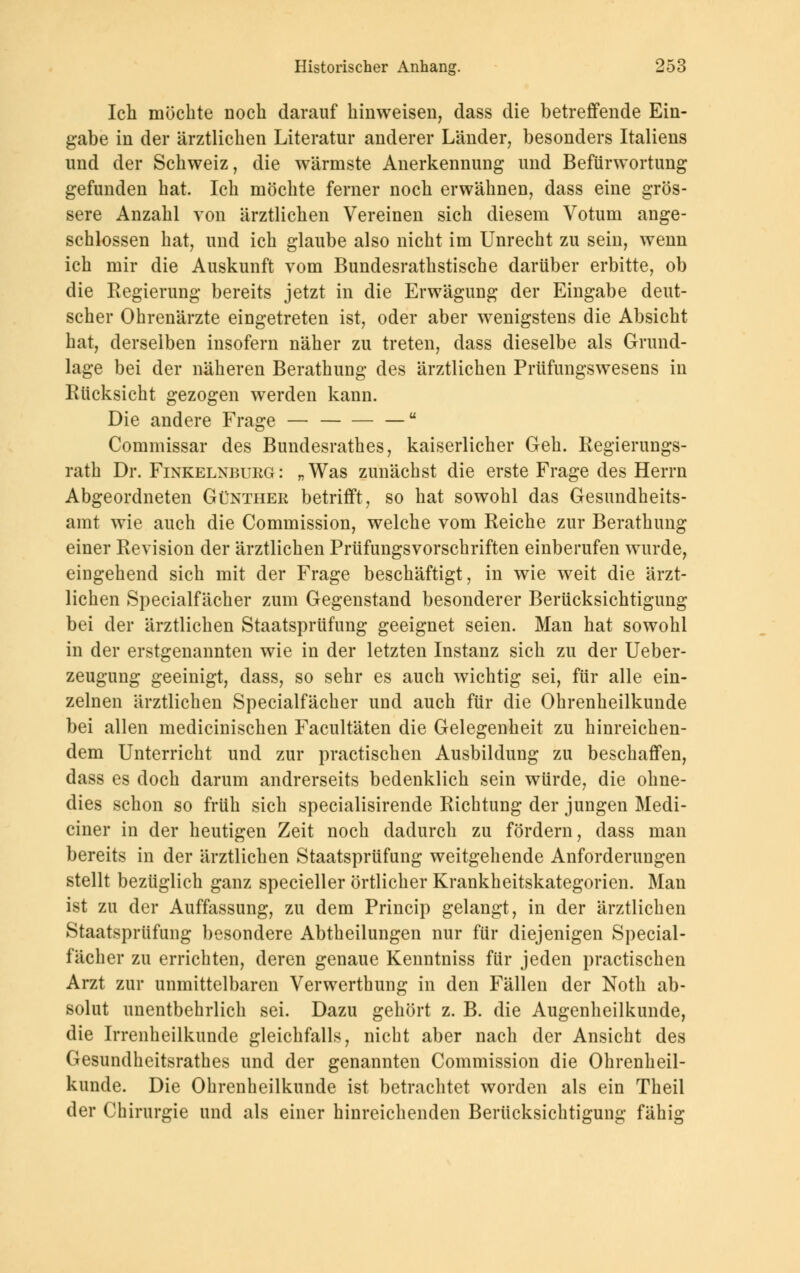 Ich möchte noch darauf hinweisen, dass die betreffende Ein- gabe in der ärztlichen Literatur anderer Länder, besonders Italiens und der Schweiz, die wärmste Anerkennung und Befürwortung gefunden hat. Ich möchte ferner noch erwähnen, dass eine grös- sere Anzahl von ärztlichen Vereinen sich diesem Votum ange- schlossen hat, und ich glaube also nicht im Unrecht zu sein, wenn ich mir die Auskunft vom Bundesrathstische darüber erbitte, ob die Regierung bereits jetzt in die Erwägung der Eingabe deut- scher Ohrenärzte eingetreten ist, oder aber wenigstens die Absicht hat, derselben insofern näher zu treten, dass dieselbe als Grund- lage bei der näheren Berathung des ärztlichen Prüfungswesens in Rücksicht gezogen werden kann. Die andere Frage — — Commissar des Bundesrates, kaiserlicher Geh. Regierungs- rath Dr. Finkelnburg: „Was zunächst die erste Frage des Herrn Abgeordneten Günther betrifft, so hat sowohl das Gesundheits- amt wie auch die Commission, welche vom Reiche zur Berathung einer Revision der ärztlichen Prüfungsvorschriften einberufen wurde, eingehend sich mit der Frage beschäftigt, in wie weit die ärzt- lichen Specialfächer zum Gegenstand besonderer Berücksichtigung bei der ärztlichen Staatsprüfung geeignet seien. Man hat sowohl in der erstgenannten wie in der letzten Instanz sich zu der Ueber- zeugung geeinigt, dass, so sehr es auch wichtig sei, für alle ein- zelnen ärztlichen Specialfächer und auch für die Ohrenheilkunde bei allen medicinischen Facultäten die Gelegenheit zu hinreichen- dem Unterricht und zur practischen Ausbildung zu beschaffen, dass es doch darum andrerseits bedenklich sein würde, die ohne- dies schon so früh sich specialisirende Richtung der jungen Medi- ciner in der heutigen Zeit noch dadurch zu fördern, dass man bereits in der ärztlichen Staatsprüfung weitgehende Anforderungen stellt bezüglich ganz specieller örtlicher Krankheitskategorien. Man ist zu der Auffassung, zu dem Princip gelangt, in der ärztlichen Staatsprüfung besondere Abtheilungen nur für diejenigen Special- fächer zu errichten, deren genaue Kenntniss für jeden practischen Arzt zur unmittelbaren Verwerthung in den Fällen der Noth ab- solut unentbehrlich sei. Dazu gehört z. B. die Augenheilkunde, die Irrenheilkunde gleichfalls, nicht aber nach der Ansicht des Gesundheitsrathes und der genannten Commission die Ohrenheil- kunde. Die Ohrenheilkunde ist betrachtet worden als ein Theil der Chirurgie und als einer hinreichenden Berücksichtigung fähig