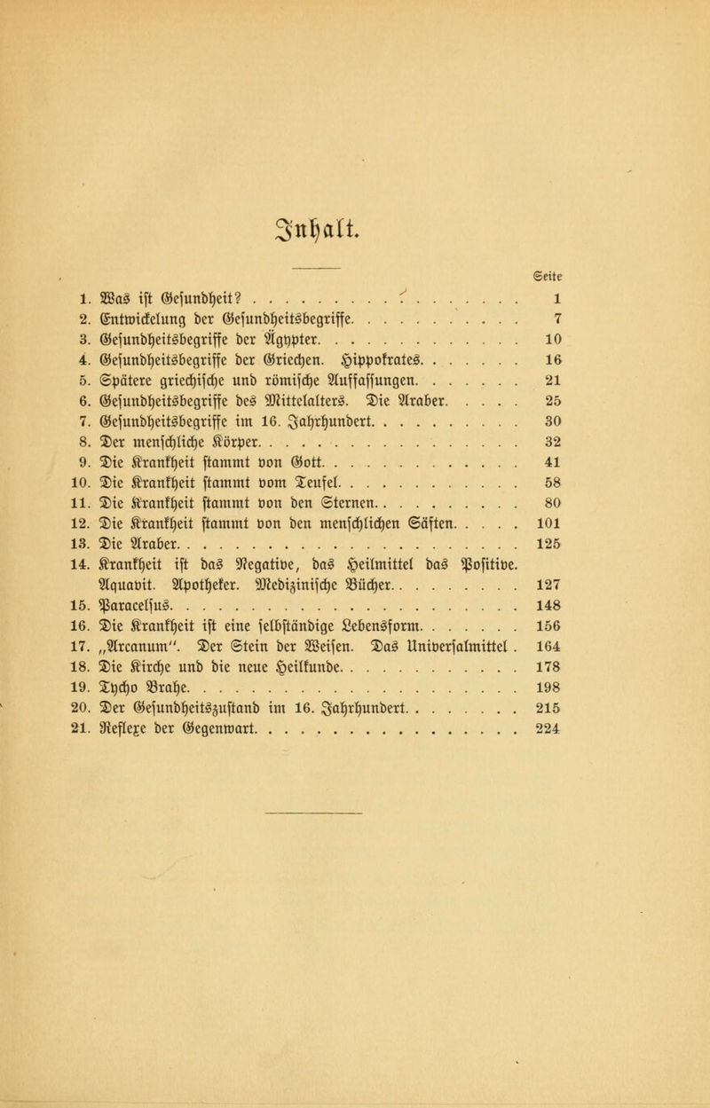 Seite 1. 2öa3 ift ®efunbf)eit? i ...... . l 2. (Srntttucfetuttg ber ©cfunbfjeit^begriffe 7 3. ®efunbf)eit3begriffe ber igtitoter 10 4. ©efunbfyeitäbegriffe ber $riect)en. £itobofrate3 16 5. Spätere griecf)ifd)e unb römifdje Sluffaffungen 21 6. ©eiunbfjeit^begriffe bc3 SCRittetattex^. Sie Araber 25 7. @eiunbf)eit3begriffe im 16. ^a^rfjunbert 30 8. Ser menfättdje förtoer 32 9. Sie tranfljeit ftammt üon ®ott 41 10. Sie ®ranfi)eit [tammt oom Seufet 58 11. Sie Äranfljett ftammt üon ben (Sternen 80 12. Sie Äran!f)eit ftammt oon ben menfdjlitfjen ©äften 101 13. Sie Araber 125 14. Äranfljeit ift baZ 9?egatibe, ba§ Heilmittel baä ^ofitibe. Slquabit. 2lbotf)efer. 90^ebi§inifd)e SBüdjer 127 15. *ßaracetfu<§ 148 16. Sie ®ranft)ett ift eine felbftänbige £eben§form 156 17. „9lrcanum. Ser ©tein ber SSeifen. Sa§ llniberfalmittel. 164 18. Sie SHrdje unb bie neue §eüfunbe 178 19. Sbd)o SSraiie 198 20. Ser ®efunbt)eit3pftanb im 16. galjrtmnbert 215 21. ^efleje ber ©egenttmrt. . . 224