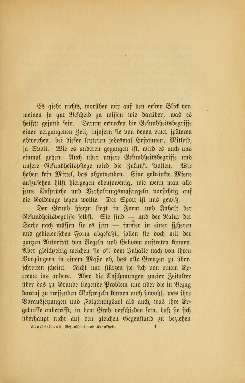@§ giebt ntdjtö, vorüber nur auf ben erften 23licf üer= meinen fo gut 93efcf)eib $u toiffen tüte barüber, ma§ e§ f)eif$t: gefunb fein. Saturn ertoecfen bte ®efunbf)eit§begriffe einer vergangenen &itf infofern fie t)on benen einer fpäteren abtreiben, ^z\ biefer (enteren jebe§mal (Srftaunen, Sftitteib, ja (Spott. 2öie e§ anbeten gegangen ift, ttrirb e3 aud) un3 einmal gelten. Huct) übet unfete ($efunbf)eit§begriffe unb unfete ^5ejunbt)ett^^)ftege n)irb bie 3u^unf^ footten. 2öir fjaben fein üDHttel, ba$ ab^umenben. (£ine gefränlte 9ttiene auf^ufelen fu'tft hiergegen ebenfotoenig, löte tnenn man alle feine Slnfürücfje unb 5Berf)altung§maf$regetn üorfidjtig auf bk ©otbttmge legen tooßte. £)er (Spott ift un§ getoi^. 3)er ©runb t)ter$u liegt in gorm unb Snfyalt ber ($efunbf)eit§begriffe felbft. (Sie finb — unb ber üftatur ber (Sacrje natf) muffen fie e§ fein — immer in einer fixeren unb gebieterifdjen gorm abgefaßt; foften fie bod) mit ber ganzen Autorität oon ^Regeln unb Geboten auftreten lönnen. 9Iber gleichzeitig meinen fie oft bem Snljalte nad) üon i^ren Vorgängern in einem 9tta£c ahf ba$ ade ©renken §u über= fdjreiten fdjetnt. 9cid)t nur ftürjen fie fidj öon einem @£= treme in§ anbere. 2lber bk $nfd)auungen groeter 3eitalter über baZ %vl ©runbe (iegenbe Problem unb über bk in S8e§ug barauf §u treffenben üDtofjregeln lönnen aud) fotnol)!, tta3 tl)re Vorau§fe|ungen unb go(gerung§art al£ aud), ttm§ tl)re fe gebniffe anbetrifft, in bem ®rab tterfd)ieben fein, ba$ fie fiel) überhaupt nid)t auf ben gleiten ($egenftanb p begießen