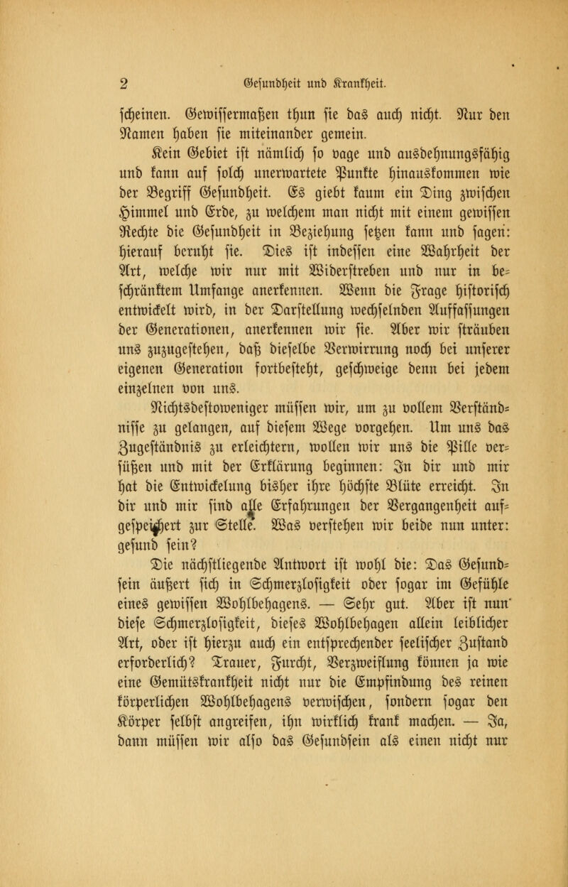 fcljeinen. (Geroiffermafsen ttjun fie baZ aud) nid)t. 9lur ben Tanten Ijaben fie miteinanber gemein. ®ein (Gebiet ift nämlidj fo oage unb au3belmung§fäl)ig urtb fann auf fold) unerwartete fünfte l)inau3fommen tüte ber begriff (55efunbr)eit. (£3 giebt faum ein £>ing §tt)ifcf)ert «pimmel unb (Srbe, $u welkem man nicf)t mit einem gemiffen %it§ii bie (Gefunbljeit in Söe^ielrnng fe^en fann unb fageri: hierauf beruht fie. £)ie£ ift inbeffen eine 2Sal)rl)eit ber 2trt, meiere mir nur mit SSiberftreben unb nur in be= fdjränftem Umfange anerlennen. Sßenn bie grage fjiftorifcf) entroicfelt mirb, in ber SDarftellung raetf)fetnben Sluffaffungen ber (Generationen, anerfennen mir fie. $lber mir fträuben uns §u^ugefte^en, baf$ biefelbe Verrohrung nodj bei unferer eigenen (Generation fortbefteljt, geftf)roeige benn bei jebem einzelnen oon un§. 9Ucl)t3beftoroeniger muffen mir, um §u oollem Verftänb- niffe in gelangen, auf biefem SSege t>orgel)en. Um un§ ba§ 3ugeftänbni§ ju erleichtern, motten mir un£ tk plle öer= füften unb mit ber ©rflärung beginnen: 3n bir unb mir fjat bie (Sntrotcfelung bisher it)re f)ötf)fte 23lüte erreicht. Sn bir unb mir finb alle Erfahrungen ber Vergangenheit auf= gefpei^ert jur ©teile. 2Ba3 öerftefjen mir beibe nun unter: gefunb fein? 3)ie nöcf)ftltegenbe 2lntroort ift rool)l bie: &a3 (Gefunb^ fein äußert fid) in <Sd)mer$lofigfeit ober fogar im (Gefühle eine§ gemiffen 2Bol)tbel)agen§. — ©efyr gut. 2lber ift nun' biefe @c^mer§tofig!eit, biefe§ 2ßot)tbet)agen allein leiblicher %xt, ober ift tjierju aud) ein entfpredjenber feelifdjer 3uft°no erforberlicp Trauer, gurdfjt, Ver^meiflung fönnen ja mie eine (Gemüt§!ranlljeit nidjt nur bie (Smpfinbung be£ reinen förderlichen 2öol)lbel)agen§ oerroifdjen, fonbern fogar ben Körper felbft angreifen, ilm roirflid) franf machen. — Sa, bann muffen mir alfo ba§. ©cfunbfein al§ einen nid)t nur