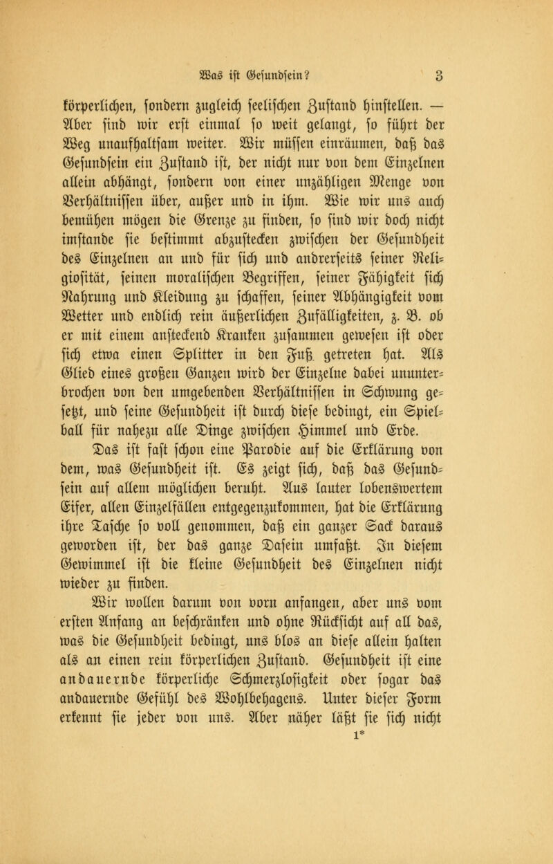 förderlichen, fonbern gugteict) feelifdjen ßuftanb ^tnfteUett. — 2Iber finb mir erft einmal fo todt gelangt, fo fü^rt ber SBeg unaufljattfam toeiter. Sßir muffen einräumen, baß ba£ ©efunbfein ein 3u[tano *ft oer n^ nur öott oem (Singelnen allein abfängt, fonbern oon einer ungültigen Stenge oon 95ert)ättniffen über, außer nnb in ilmt. 2Bie nur un£ auct) bemühen mögen bte ®renge gu finben, fo ftnb tütr bodj) nicfjt imftanbe fie beftimmt abguftecfen gnnfcljen ber (55efunbr)eit be§ (Singeinen an unb für fid) unb anbrerfeit§ feiner 9Mi= giofität, feinen moralifdjen Gegriffen, feiner gäfjigfeit ft$ 9caljrung unb Reibung gu fdjaffen, feiner 9lbf)ängigfeit öom SBetter unb enblidj rein äußerlichen ßufälltgfeiten, g. 23. ob er mit einem anftecfenb ®ranfen gufammen geioefen ift ober fidj ettoa einen Splitter in ben guß. getreten t)at. %i% ($lieb eine3 großen (fangen tüirb ber (Singeine babü ununter= brocken oon ben umgebenben SSerf)ättniffen in (Sdjttmng ge= fefct, unb feine ($efunbf)eit ift burdj biefe bebingt, ein ©piek ball für nafjegu ade £)inge gunfcrjen §immel unb (Srbe. S)a3 ift faft fct)on eine Sßarobie auf bk (Srflärung öon bem, ioa§ $efunbl)eit ift. (S§ geigt fid), ba§ ba$ ®efunb= fein auf allem möglichen beruht. 2lu3 lauter lobenswertem (Sifer, allen (Singelfällen entgegenkommen, l)at bie (Srflärung it)re Xafdje fo ootl genommen, ba% ein ganger @acf barau§ geworben ift, ber ba% gange SDafein umfaßt. 8n biefem (Stetoimmel ift bie fteine ©efunbljeit be£ (Singeinen nictjt toieber gu finben. 233ir wollen barum öon oorn anfangen, aber un§ com erften Anfang an befcrjränfen unb oljne fRücfficf)t auf all ba§, toa% bk ©efunbljeit bebingt, un§ blo£ an biefe allein galten al§ an einen rein förderlichen ßuftanb. ©efunbt)eit ift eine anbauernbe förderliche ©rfunerglofigfeit ober fogar ba$ anbauernbe ($efül)l be§ 2Bolpef)agen§. Unter biefer gorm erfennt fie jeber oon un3. 2lber nä^er läßt fie fid) nid)t