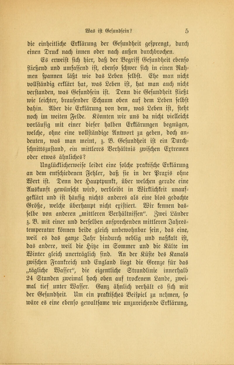 bie einheitliche (Srflärnng ber ($efnnbl)eit gefprettgt, bnrcrj einen ^xuä nacr) innen ober nacr) an^en bitrcprocrjen. @£ ermeift ficf» ^ter, baf$ ber begriff ®efnnbl)eit ebenfo flieftenb nnb nmfaffenb ift, ebenfo ferner fiel) in einen SRa^ men fpannen täfjt tote ba§ Seben felbft. (Sfje man nid)t üollftänbig erftärt fjat, roa3 ßeben ift, fjat man and) nicrjt üerftanben, ttm§ ®efnnbfein ift. £)enn bie (55ejunbt)ett fliegt roie leichter, branfenber ©crjanm oben anf bem SeBen felbft barjin. 5lber bk ©rftärnng üon bem, roa§ £eben ift, ftefjt notf) im raeiten gelbe, könnten mir nn§ ba nicf)t öiedeidjt oorlänftg mit einer biefer falben (Srftärnngen begnügen, tnelc^e, ol)ne eine ootlftänbige Hntmort ju geben, boerj an= benten, toa§ man meint, $. 23. ©efunb^eit ift ein £)nrd)= ftfmitt^uftanb, ein mittlere^ $erl)ättni3 3ttrifct)en ©rfremen ober etoaS ärjnlicrje3? Ungtücflicrjermeife leibet eine folerje praftiferje (üsrftämng an bem entfd)iebenen geiler, ba$ fie in ber $ßrarj§ orjne SBert ift. £)enn ber §anptpnnft, über melden gerabe eine 91n§fttnft geroünfcrjt trnrb, oerbleibt in SBirflidjfeit nnanf- getTärt nnb ift rjänfig nicr)t§ anbere£ al£ eine blo§ gebaute ©röfce, meldje überrjanpt nicrjt erjftiert. 2Sir fennen ba& fetbe öon anberen „mittleren SBerljältntffen. Qtüti ßänber l. 93. mit einer nnb berfelben anfprecljenben mittleren 3ar)re§- temperatnr fönnen habt gteid) unbewohnbar fein, ba$ eine, tneil e§ baZ gan^e Sarjr rjinbnrd) neblig nnb nafjfalt ift, ba3 anbere, raeil bk §i|$e im Sommer nnb bk ®älte im Sßinter gleich nnerträgtict) finb. %n ber ®üfte be§ ®anal§ ämiferjen granfreict) nnb (Snglanb liegt bk (^ren^e für btö „tägliche Söaffer, bie eigentliche (Stranblinie innerhalb 24 ©tnnben graeimal fjodj oben anf troefenem ßanbe, 5tt>ei= mal tief nnter SSaffer. @an^ äf)ntttfj öerljält e§ fiel) mit ber ©cfunb^eit. Um ein praftifdjeS 23eifpiel §n nehmen, fo märe e§ eine ebenfo gemaltfame mie nnpreic^enbe ©rflämng,