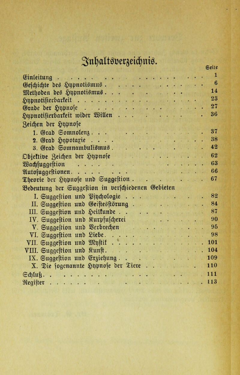 3tt§aItöBerj$etdj>mö. eile 1 (Einleitung ©efd)id)te be3 §nunotilmu3 6 Wetljoben be3 §l)Bnoti3mu£ . • u ^tjönotifierbavfeit 23 ©tabe ber §i)»noje . . 27 ^tjtmotifierbarteit roiber äöillen . .36 3eicf)en ber §t)önofe 1. Stab ©omnotenj. . . ... .37 2. ©rab §npotajie .... ... 38 3. ©rab ©omnambuIiSmuä. ...... . .42 ObjeftiDe Seidjen ber §l)pnofe ... 62 SSadjfuggeftton ■ <>3 Stutofuggeftionen • • 66 S^eorte bet §t)pnofe unb ©uggeftion ... . .67 93ebeutung bet ©uggeftion in &erfd)iebenen ©ebieten I. ©uggeftion unb ^jt)d)ologie ... ... 82 II. ©uggeftion unb ©eifteSftörung . . . . 84 III. ©uggeftion unb §eil!unbe 87 IV. ©uggeftion unb Sturpfufdjerei 90 V. ©uggeftion unb Skrbredjen ... 95 VI. ©uggeftion unb Siebe ... 98 VII. ©uggeftion unb 9R»Jttf . ' 101 VIII. ©uggeftion unb fünft. . . . . 104 IX. ©uggeftion unb grsiefyung... . . 109 X. ®ie fogcnannte iprjpnoje ber Siere . . .110 Sd)Iuf3 ... . . Hl
