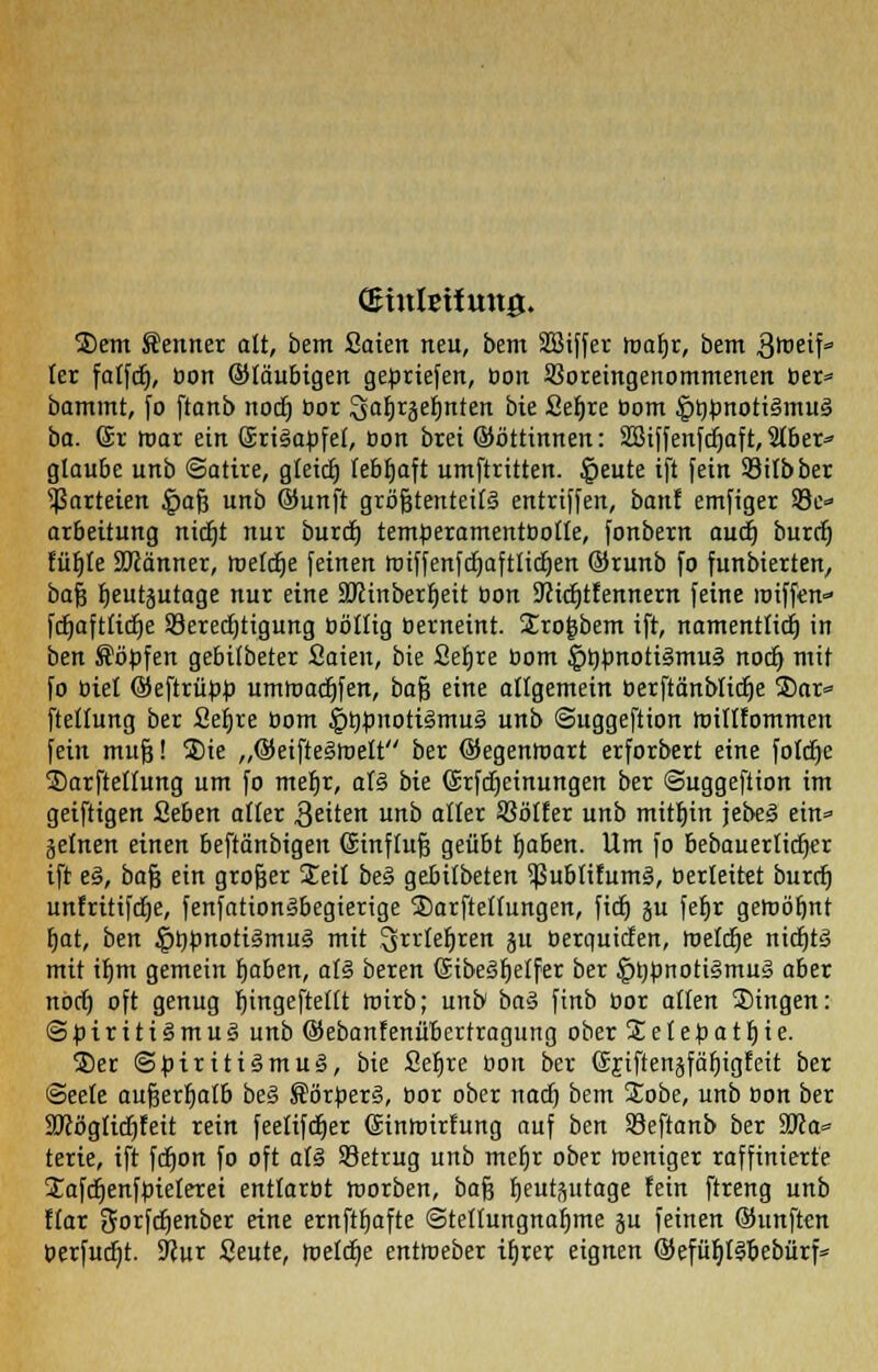 Qmtlsifung. Sem Senner alt, bem Säten neu, bem Sßiffer ira^r, bem Stoetf' lex fatfdt), bon ©laubigen gebriefen, bon Voreingenommenen ber* bammt, fo ftanb nocf) öor %aT)Tbei)nttn bie Sefjre bom §t)bnoti§mu§ ba. (Sr mar ein SriSapfet, öon brei ©öttinnen: SBiffenfcfjaft, 5tber» glaube unb (Satire, gletct) lebhaft umftritten. |>eute ift fein Silbber Parteien £af3 unb ©unft gröjgterttet(§ entriffen, banf emfiger 33e» arbeitung nidjt nur burd) temberamentbotte, fonbern audj burcb, fü^te Scanner, meiere [einen miffenfdjaftlidjen ©runb fo fungierten, bajj tjeutjutage nur eine SJcinberljeit öon SJcidjtfennern feine roiffen fdtjaftridtje Berechtigung böttig berneint. Sro^bem ift, namentlich in ben Söbfen gebifbeter Saien, bie Sefjre bom ^tybnotiämuä noer) mit fo biet ©eftrübb umtoadjfen, bafj eine allgemein öerftänblicfje S)ar» fteltung ber 2et)re bom §&fcnotigmu§ unb Suggeftion toiltfommen fein mufc! Sie „©eifteämelt ber ©egenltmrt erforbert eine fotdje Sarfteltung um fo meljr, at§ bie ©rfdtjeinungen ber ©uggeftion im geiftigen Sehen alter Reiten unb alter Votier unb mithin jebe§ ein* gelnen einen beftänbigen Sinftufj geübt Ijaben. Um fo bebauerlidjer ift e§, bafj ein großer Seit bes> gebitbeten $ublifum3, berleitet burefj unfritifdje, fenfation§begierige Sarftettungen, fidt) ju fetjr gemannt t)at, ben £tobnoti§mu3 mit .^rrleljren jit berquiefen, meiere nicrjtä mit ifjm gemein baben, alz beren Sibeärjetfet ber |>bbnoti§mu3 aber nocf) oft genug r)ingefteltt tnirb; unb ba$ ftnb bor atlen Singen: @biriti§mu3 unb ©ebanfenübertragung ober %etepatf)ie. Ser ©üiritiämug, bie Sefjre bon ber Gjiftenäfäfjigfett ber Seele außerhalb be§ Körberä, bor ober naef) bem Sobe, unb bon ber SJcögticfjfeit rein feefifdjer (Sintoirtung auf ben Beftanb ber 3JJa* terie, ift fdjon fo oft al§ Betrug unb mefjr ober toeniger raffinierte Safcljenfbieferei enttarbt werben, bafj fjeutsutage fein ftreng unb ftar Sorfdjenber eine ernftbafte ©telfungnaljme ju feinen ©unften berfudjt. 9Jur Seute, toetdje enttoeber ifjrer eignen ©efüljBbebürf*
