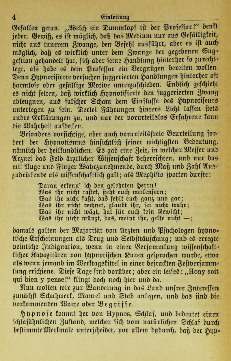©efatlen getan. „SBetdj ein Xmmmfopf ift ber Sßrofeffor! benft jeber. ©eroifj, e§ ift möglich, bafj baZ SJlebium nur au§ ©efätfigfeit, nicfjt ou§ innerem Broange, ben Söefefjt ausführt, aber e§ ift auctji mögtwt}, bafj e£ roirfücfj unter bem 3roange ber gegebenen @ug* geftion geljanbelt fjat, fitt) aber feine fmnblung fjintertjer fo suredjfr» legt, als b>be e§ bem ißrofeffor ein Vergnügen bereiten motten. Senn |)^notifterte oerfudjen fuggerierten Jpanblungen tjinterfjer oft tjarmtofe ober gefällige SRotibe unterblieben, ©nbüdj gefcfjtefjt e§ nid)t feiten, bafj roirflidj ^pnotifierte ben fuggerierten 3»an0 ableugnen, aui falber @ct)aim bem (Sinfluffe be§ £ttbnotifeur3 unterlegen ju fein. SDerlei 3üf)rungen f)interä £uf)t laffen ftet§ anbre ©rflärungen ju, unb nur ber borurteit§IoS ©rfafjrene fann bie S3Bafjrt)eit aufbecfen. 93efonber§ borfidjtige, aber auä) borurteitäfreie Beurteilung for<= bert ber §t)Jmoti§mu3 tjinfidjtlidj feiner roidjtigften Sebeutung, nämlict) ber tjetlfunblidjen. <§.§ gab eine Seit, in roetdjer Keffer unb STrjnei ba§ gelb ärättidjer SBiffenfcfjaft befjerrfdjten, unb nur ba§ mit 3(uge unb Singer SBa^rjunelimenbe, burd) 3Kaf3 unb Bafjl 5Iu§» jubrücf enbe al§ roiffenfdjaftltdt) galt; al§ SWebfjtfto flotten burfte: ®atan erfenn' id) ben gelehrten Sperrn! 2Ba§ it)r nidjt taftet, ftel)t eud) meifenfern; 2Ba§ iljr nidjt fagt, ba'% feljlt eud) ganj unb gar; 2Ba§ i|r nicfjt redjnet, gfau&t it)r, fei nicf)t roafjr; SSSaS if)r nt«f)t trägt, fjat für eud) fein ©etDidjt; 2Ba§ ifjr nidjt münät, ba§, meint it)r, gelte nidjt —; bamatS galten ber äftajorität Oon traten unb ißfttdjo logen l)t)bno=» tifdje ©rfcfjetnungen al§ Irug unb <Sefbfttäufd)ung; unb e3 erregte beinlidje 3>nbignation, roenn in einer SSerfammlung roiffenfdjaft» lidjer Safcajitäten bon fmpnotifdjen Suren gefbrocfjen mürbe, etma al§ roenn jemanb im SSerftagSfittef in einer befrachten Oteftberfamm» lung erfdjiene. Siefe Sage finb borüber; aber ein leifeS: „Hony soit qui bien y pense! flingt bodj nodj fjier unb ba. 9Jun toollen roir jur SBanberung in ba§ Sanb unfrer ^ntereffetti äunädtjft ©djuljroerf, SJcantel unb <3tab anlegen, unb ba§ finb bie borfommenben SBorte ober begriffe. ^thfcnofe fommt fjer bon Hypnos, @dt)Iaf, unb bebeutet einen fdjtafäfmlidjen 3ftinb, roeldjer ficfj bom natürlichen Sdjfaf burdt) beftimmte SJierfmale unterftreibet, bor altem baburdj, bafj ber ßbü»