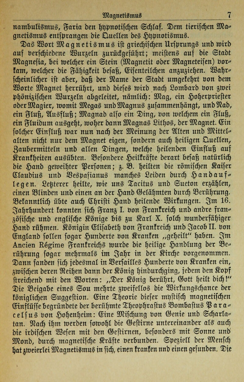 TOagncttätnuä nambuti§mu§, garia ben f)t)bnotif(f)en ©djtaf. Sem tierifdjen 9Ko=» gneti§mu§ entftorangen bie Quellen be§ £t)bnoti§mu§. SaS SBort 9Kagnett§mu3ift griecf)t^cn Urfbrung§ unb wirb auf berfdjiebene Sßurjetn jurücfgefüljrt; meiften§ auf bie ©tabt SKagnefia, bei melier ein Stein (SKagnetit ober 9Kagneteifen) bor* fam, melier bie gätjigfeit befaß, ©ifenteildjen anpgiefien. 2BaI)r= fc^etnlitf)er ift aber, bafj ber 9?ame ber ©tabt umgelegt oon bem Sßorte SKagnet fjerrüfjrt, unb biefei wirb nadj Sombarb bon gtoei btjönisifdjen SSurjetn abgeleitet, nämlicr): Sftag, ein £>ob>rbriefter oberSRagier, womit 3Kega§ unbSJiagnuS jufammenljängt, unbUiab, ein tülufc, 2Iu§fluf3; SKagnab alfo ein Sing, oon toetcr)em ein Orlufj, ein gluibum au§gef)t, tooljer bann Sftagnaä Sitr)o§, ber 9JJagnet. (Sin foldjer (Sinftufj loar nun nad) ber SOceinung ber Sitten unb SKittet* alten nidjt nur bem SJJagnet eigen, fonbern aucE) fjeitigen Quellen, 3aubermtttetn unb alten Singen, roelctje Ijeilenben Sinftufj auf Sranffjeiten ausübten. Sefonbere §eitfräfte berart befafj natürlich bie £anb geroetfiter ^erfonen; j. 93. rjetlten bie römifdien Saifer Etaubiu§ unb 33e3bafianu§ mantfje§ Seiben burtr) ^anbauf* legen. fieserer feilte, toie un§ SacituS unb ©ueton ersten, einen SBtinben unb einen an ber |>anb ©cläb/mten burdf) 93erüf)rung. Söefanntticr) übte audj (£f)rifti §anb heilenbe SBirfungen. 3m 16. 3af>rl)unbert fonnten fidj grang I. bon Sranfreiif) Unb anbre fran* göfifdje unb ertgltfcrje Sönige bi§ ju ®art X. folcr) itmnberfäfjiger fmnb rühmen. Königin (Sttfabetr) oon Ofranfreicfj unb %acob II. üon (Sngtanb follen fogar |>unberte oon f ranfen „geseilt b>ben. 3m Ancien Rögime granfreic^S tourbe bie ^eilige ^anblung ber 93e=> rüfjrung fogar mehrmals im 3ab/r in ber Sirdje oorgenommen. Sann fanben fidj jebeSmat in S3erfaitleä £mnberte bon f ranfen ein, ätoifdjen beren Steifjen bann ber ®önig fnnburdjging, jebem ben Sobf ftretct)ertb mit ben SBorten: „Ser ®önig berührt, ©ort tjeitt biet)! Sie Beigabe eine§ ©ou mehrte gmeifetfoS bie 2Birfung§tf)ance ber föniglidjen ©uggeftion. (Sine Sfjeorie btefer mtjfttfd^ magnetifdjen ©tnftüffe begrünbete ber berühmte SfjeobfjraftuS S3ombaftu§ 5ß ar a* celfu§ oon ipoljenfieim: (Sine SJcifdjung bon ©enie unb Scharia» tan. ÜJJacrj if)m werben fotooljt bie ©efrirne untereinanber als audj bie irbifdjen SSefen mit ben ©efrirnen, befonber§ mit ©onne unb' SKonb, burdj magnetifcfje Gräfte berbunben. ©besielt ber SRenfdj Ijatjtoeierlei 2Jlagneti§mu§ in fidj, einen franfen nnb einen gefunben. Sie