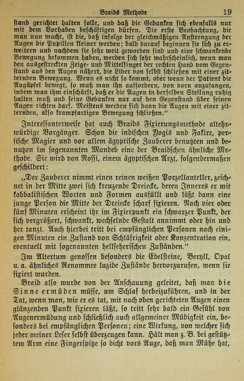 ftanb gerietet galten fotle, unb bafj bie ©ebanfen ftcb, ebenfalls nur mit bem SBorfjaben befdjäftigen bürfen. ®ie erfte S3eobac6tung, bte man nun madjt, ift bte, ba§ infolge ber gleichmäßigen Slnftrengung ber Stugen bie $upiffen Heiner toerben; Balb barauf Beginnen fie fich, ju er» roeitent unb nadjbem fie fef)r toeit geroorben finb unb eine fcfjtoanfenbe 33ehjegung befommen ijaben, Werben ficf) fefjr l»ar)rfcf)einltcf), Wenn man ben auägeftrecften 3eige* unb SDHttelftnger ber rechten §anb com Qkgen« ftanb au§ ben Stugen nähert, bie Siber Bon fefbft fcfjtießen mit einer jit» ternben 93eh>egung. SBenn e§ nidjt fo fommt, ober roenn ber Patient bie SCugäbfet beroegt, fo mufj man ifjn aufforbern, Bon Born anzufangen, inbem 'man ifjm einfcfjärft, bafs er bie äugen in berfetben ©tellung ritt)ig Ijaften mufj unb feine ©ebanfen nur auf ben ©egenftanb über feinen 2Iugen ricfjten barf. 9Ketften§ rcerben ficf) bann bie Slugen mit einer jit» ternben, affo frampfartigen Säeroegung fcfjfiefjen. Sfutereffanterroeife fjat auct) 93raib§ gfijierungSmetfjobe afte^r«- roürbige Vorgänger, ©djott bie inbifcfjen ?)ogt3 unb Satire, per* fifcfje SJcagicr unb bor altem ägbbtifcfje Sauberer benutzten unb be- nutzen im fogenannten SJcanbeb eine ber 93raibfd)en äfjTitidtje SDce* tt)obe. Sie roirb bon Sofft, einem ägtiptifctjen Strjt, fofgenbermafien gefcfjif bert: „®er 3<mDerer nimmt einen reinen roei&en ^ßoräellanteffer, jetcr^ net in ber SRitte jmei ficf) ireujenbc Sreiecfe, bereit SnnereS er mit fabbatiftifdjen SBorten unb formen ausfüllt unb faßt bann eine junge ^erfon bie SKitte ber ®reiecfe fdjarf fixieren. 5Jcacfj bier ober fünf SRinuten erfdjeint i£jr im Ofijierbuntt ein fdjroaräer $unft, ber ficf) bergrögert, fdjroanft, roedjfefnbe ©eftaft annimmt ober f)in unb f)er rangt. Sfucf) fjierbei tritt bei empfänglichen ^Serfonen nact) eini« gen StRinuten ein guftanb bon ©cfjfäfrigfett ober Songentration ein, ebentuell mit fogenannten fjeflfefjerifcfjen ^uftänben. lym Sfftertum genoffen befonberS bie Sbefftetne, 93erbff, Obaf u. a. äf)nficf)e§ SReuommee Iu§ibe 3uftänbe fjerborjurufen, roenn fie fifiert rourben. 93raib alfo rourbe bon ber Sfnfctjauung gefettet, bafj man bte Sinne ermüben muffe, um ©cfjtaf fjerbeipfüfjren, unb in ber £at, roenn man, roie er eS tat, mit nacf) oben gerichteten Slugen einen glängenbeu ^ßunft fixieren lägt, fo tritt fefjr bafb ein ©efüfjf bon 5fugenermübung unb fdjfiefjlicf) aucfj affgemeiner SKübigfeit ein, be= fonberS bei empfängfidjen ^erfonen; eine Sßirfung, bon roefctjer fiel) jeber meiner Sefer felbft überzeugen fann. §äft man j. 33. bei geftütp tem 2frm eine gingerfbitie fo btdjt bor§ Stuge, bafj mau 9Jcür)e fjat,