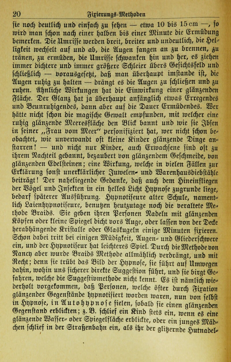 fie nod) beutlid^ unb einfadb. gu feljeit — etwa 10 bis 15 cm —, fo roirb man fdjon nadj einer fjalben bi§ einer Sftinute bie Srmübung bemerfen. SDie Umriffe roerben breit, breiter unb unbeutticf), bie £ef=> tigfeit roedbjelt auf unb ab, bie Slugen fangen an ju brennen, p tränen, gu ermüben, bie Umriffe fdjroanfen f)in unb fjer, e§ äiefjen immer bidjtere unb immer größere ©dreier über! ©eficfjtSfelb unb fdtjliefettdt) — öorauigefegt, baf3 man überhaupt imftanbe ift, bie Wugen rubig ju galten — brängt eä bie Stugen ju fdtjliegert unb ju rubren. Säfjniidje Sfflirfungen h,at bie ©inroirfung einer glänjenben 3Iädje. S)er ©lanj fjat ja überhaupt anfänglicfj etoas» SrregenbcS unb 58eunru^igenbe§, bann aber auf bie Sauer ©rmübenbeä. 2Ser fjätte nidjt ftrjon bie magifdje (Seroalt emüfunben, mit roeldjer eine rufjig glänjenbe StteereSflätfje ben Stitf bannt unb roie fie gbfen in feiner „3rau üom ÜMeer perfonifigiert fjat, roer nicfjt fdjon bi* obatfjtet, roie unüerroanbt oft fleine ©inber gfänjenbe Singe an* ftarren! — unb nirfjt nur Sinber, aucf) ©rroaögfene finb oft }u iljrem 9cacf)teit gebannt, begaubert öon glängenbem ©efdfjmeibe, öon glänjenben ©belfteinen; eine SSirfung, roeldje in üielen gälten jur (Srffärung fonft unerftärlidger ^uroeten- unb 2Barenf)au§biebftäbtc beiträgt! £>er naljeüegenbe ©ebanfe, bafj audj bem hineinfliegen ber SSögei unb Snfeften in ein fjclleä 2t(f)t ^rjpnofe jugrunbe liege, bebarf faäterer 2(u3fübrung. |>bünotifeure alter Sdjule, nament* lieb, £aienb^«otifeure, benu|en ^eutäutage nodj bie üerattete Wlt* tbobe SSraibS. <3ie geben itjren ^erfonen Nabeln mit glänjenben Söffen ober Heine Spiegel bidtjt 0or§ Sluge, ober laffen öon ber $edfe t)erabf)ängenbe f riftatte ober ©taäfugetn einige SRinuten fijieren. @cf)on babei tritt bei einigen Sftübigfeit, 2tugen* unb ©tieberfdfjroere ein, unb ber ^bfnotifeur bat Ieicr)tere§ «Seiet. Surcb, bie 9KetI)obe öon ÜJancö, aber rourbe S3raib§ SKetbobe allmäljitif; berbrängt, unb mit 9te<f)t; benn fie trübt bat SBitb ber §bbnofe, fie fütjrt auf Umroegen babin, roobin un§ fixerer birefte Suggeftion füljrt, unb fie birgt ©e* fabren, roetcfje bie Suggeftibmetbobe nid£>t fennt. S§ ift nämltdj roie* berbolt üorgefommen, ba§ «ßerfonen, roeldje öfter burdE) gijation gtänjenber ©egenftänbe bbpnotifiert roorben roaren, nun bon fefbft in §t)pno\t, inStutoIJbünofe fielen, fobatb fie einen glänsenben ©egenftanb erblicften; j.SB. fdt>tief ein ftinb ftetä ein, roenn e§ eine gtänjenbe Sßaffer* ober ©biegetftädje erbtiefte, ober ein jungei 2Räb» djen fdjtief in ber Stra&enbabn ein, als tf)r ber gltfcernbe £utrtabel*