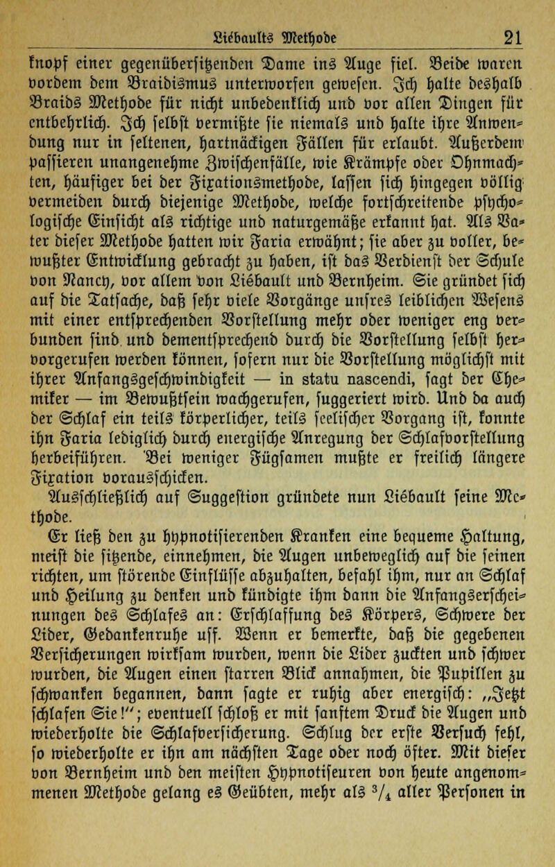 fnobf einer gegenüberfijjenbcn $ame ins Stuge fiel. S3eibe roaren borbem bem 93raibi§mu§ unterworfen getuefcn. 3d) hatte begt)alb 33raib§ SOcethobe für nicht unbebenftidj unb bor alten fingen für cntberjrltdE). Set) felbft bermifjte fie niemals unb blatte it)te 3tntoen= bung nur in fettenert, hartnäckigen Satten für erlaubt. Stufjerbetn baffieren unangenehme ^toifcrjenfätte, rote Krämpfe ober Dhnmad)* ten, t)äufiger bei ber 3ijatton§metb,obe, taffen ficf) hingegen böttig bermeiben burdh biejenige 9Jcetfjobe, welche fortfdjreitenbe üftycho* togtfdt)e ©infidjt all richtige unb naturgemäße ertannt hat. 3tt§ SSa» ter biefer SKetrjobe Ratten mir 3aria erroäbnt; fie aber ju ootter, be* mufjter Sntroicflung gebraut 3U haben, ift ba§ SSerbienft ber ©cfmfe üon 9Janct), bor allem bon Siebautt unb SBernbeim. ©ie grünbet fidj auf bie Satfacbe, bafj febr biete Vorgänge unfre§ leiblichen 'ÜBefenä mit einer entfürechenben SSorftetturtg mehr ober roeniger eng ber» bunben finb unb bementfbrecbenb burcb bie Sorftettung fetbft her» borgerufen toerben tonnen, fofern nur bie SBorftettung mögtichft mit ihrer Sinfangägefchtuinbigfeit — in statu nascendi, fagt ber 6he» mifer — im S3eroufjtfein roacbgerufen, fuggeriert wirb. Unb ba auch ber ©chlaf ein tei(§ förderlicher, teils feetifcber Vorgang ift, fonnte ihn Saria tebiglicb burcb energifche Anregung ber ©cblafborfteltung herbeiführen. '93ei roeniger Sügfamen mufjte er freiiidt) längere 3iijation borauSfchicfen. Wugfct)ttef3ticr) auf ©uggeftion grünbete nun Siebautt feine SRc» tbobe. (Sir tiefe ben ju ht)tonotifierenben Sranfen eine bequeme Gattung, nteift bie fitsenbe, einnehmen, bie Stugen unbeweglich, auf bie feinen richten, um ftörenbe Ginftüffe abzuhalten, befahl ihm, nur an ©djtaf unb Reifung ju beuten unb fünbigte ihm bann bie SfnfangSerfcfjet» nungen faeä (Schlafes an: (Srfchtaffung be§ fförüerS, ©cbroere ber Siber, ©ebanfenruhe uff. SSenn er bemerfte, bafj bie gegebenen SSerficherungen toirffam rourben, roenn bie Siber pcften unb fchloer mürben, bie Slugen einen ftarren ©lief annahmen, bie ^ubitten §u fchroanfen begannen, bann fagte er ruhig aber energifch: „3e£t febtafen ©ie!; ebentuett febtofj er mit fanftem $)rucf bie 2tugen unb nüeberholte bie ©chtafberficherung. ©chtug ber erfte Sßerfudj fehl, fo roieberhotte er ihn am nächften Sage ober noch öfter. SRit biefer bon Sernheim unb ben meiften §hbnotifeuren bon heute angenom» menen äJcetbobe gelang e§ ©eübten, mehr al§ 3/i alter ^Jerfonen in