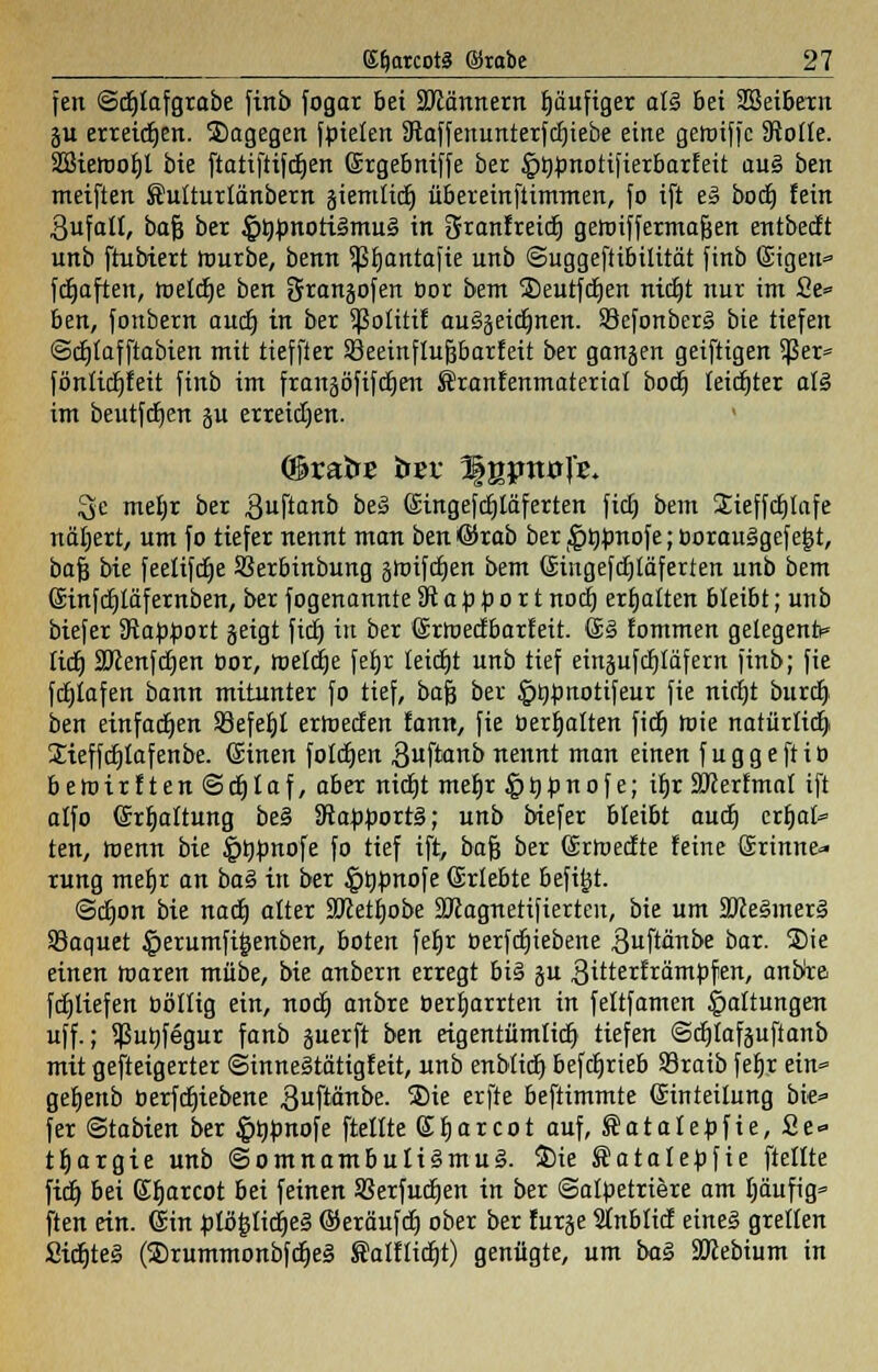 feit ©cljlafgrabe finb fogar bei SRännem häufiger at§ bei Sßeibern gu erreichen. Sagegen fbiekn 9taffenunterfd)iebe eine getoiffc 9iotk. SSietooIjl bie ftatiftifdjen Ergebniffe ber £i)bnotifierbarfeit au§ ben meiften Sutturlänbem giemlidj übereinftimmen, fo ift e§ bodj fein ßufatt, bafs ber §lj.bnotiämu§ in SranfreidE) geiuiffermafjen entbecft unb ftubiert tourbe, benn Sßfjantafk unb ©uggeftibilität finb ©igen» fcrjaften, toetdje ben grangofen bor bem Seutfdjen nidEjt nur im £e= ben, fonbern aucf) in ber Sßotttif auSgeidjnen. Sefonberg bie tiefen ©djtafftabien mit tieffier 58eeinfluJ3barfeit ber gangen geiftigen Sßer* föntidjfeit finb im frangöfifcfjen föranfenmakriat bodj kidjter a!3 im beutftfjen gu erreichen. 3e metjr ber guftanb beS Eingefdjtäferkn fidj bem Sieffdjlafe näljert, um fo tiefer nennt man ben @rab ber ,4Jtj}mofe; borau§gefejjt, baf3 bie feetifdje Sßerbinbung §rotfcr)en bem Eingefcfjtäferten unb bem Einfcfjtäfernben, ber fogenannte^Rapport nocf) erhalten bleibt; unb biefer SRapjwrt geigt fidj in ber Ertoecfbarfeit. E§ fommen gelegentt» fidj Sftenfdjen bor, roelc^e fetjr leidet unb tief eingufdjtäfern finb; fie fdjiafen bann mitunter fo tief, bafj ber §t)ünotifeur fie nirfjt burdj ben einfachen 93efet)t erroecfen fann, fie berfjalkn ficfc) rote natürlich Sieffdjtafenbe. ©inen foldtjen 3uftanb nennt man einen fuggeftib betbirften©djlaf, aber nicfjt mefjr $ t) p n o f e; ifjr SRertmal ift alfo Erfjaltung be§ ^RappoxtB; unb biefer bleibt audj crfjat» ten, roemt bie ^rjtonofe fo tief ift, bafj ber Ertuecfte feine Erinne- rung meljr an bag in ber £t)bnofe Erlebte befi^t. ©djon bie nadj alter SJktfjobe ÜDcagnetifierkit, bie um SDcegmerl Sßaquet ^erumfigenben, boten feljr oerfdjiebene 3uftänbe bar. Sie einen toaren mübe, bie anbern erregt bi§ gu gitterfrämbfen, anbre fdjlkfen öölltg ein, nocb, anbre berljarrten in feltfamen Gattungen uff.; Sßurjfegur fanb guerft ben eigentümlidj tiefen ©djlafgufianb mit gefteigerter ©inneStätigfeit, unb enbtidt) befdjrkb Sraib feljr ein* geljenb oerfdjiebene .ßuftänbe. Sie erfte beftimmte Einteilung bie* fer ©tabien ber fötjbnofe (teilte Efjarcot auf, Satalebfie, Se* tljargie unb ©omnambuti3mu§. Sie Satalebfie [teilte fidj bei Sfjarcot bei feinen Sßerfudjen in ber ©albetriere am tjäufig» ften ein. Ein ^tö^IicfjeS ©eräufdj ober ber furge Sfnblicf eines grellen Sidfjteg (SrummonbfdjeS ®alftidjt) genügte, um ba§ SJkbtum in