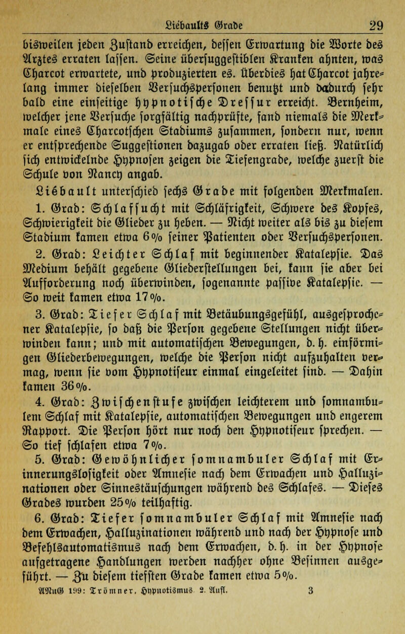 bisroeilen jeben 3nftanb erretten, beffeu Gürroartung bie 2ßorte be§ Strjteä erraten taffen. ©eine überfuggeftibten Fronten afjnten, roaS (Eljarcot erwartete, unb probugierten el. tiberbiei fjatSfjarcot jatjre* lang immer biefelben SBerfudjSperfonen benufct unb baburdj fefjr balb eine einfeitige t)tHDnotifct)e 2)reffur erreicht. Sernljeim, melier jene Sßerfudje Sorgfältig nachprüfte, fanb niemals bie 9Kerf» male eines ßfjarcotfdjen ©tabiumä jufammen, fonbern nur, roenn er entfpredjenbe ©uggeftionen bajugab ober erraten tiefe. SRatürlicf) ftdj entroidelnbe §öpnofen jeigen bie Siefengrabe, roeldje juerft bie Schute öon Planet) angab. Sißbault unterfcfjieb fedt)ä ©rabe mit folgenben äJcerfmalen. 1. ©rab: ©cfjlaffudjt mit ©djtäfrigfeit, ©djroere be§ Äopfeg, ©dmrierigfeit bie ©lieber ju Ijeben. — Seicht weiter a!3 bis ä biefem ©tabium famen etroa 6o/0 feiner Patienten ober SBerfudjSperfonen. 2. ©rab: Seichter ©djlaf mit beginnenber Satalepfie. 3)aS 9ftebium befjätt gegebene ©lieberftellungen bei, faun fie aber bei 9tufforberung noefj überroinben, fogenannte paffiöe Satatepfic. — ©o roett famen etroa 17<y0. 3. ©rab: lief er ©djlaf mit 83etäubungSgefüIjt, auSgefprocfjc* ner Äatalepfie, fo bafj bie $erfon gegebene Stellungen nicr)t über* roinben fann; unb mit automatifdjen SBeroegungen, b. i). einförmi« gen ©tieberbeivegungen, roeldje bie Sßerfon nidjt aufaufjalten Ber* mag, roenn fie üom §t)pnotifeur einmal eingeleitet finb. — 2)afjin Urnen 36o/0. 4. ©rab: groifdjenftufe jroifdjen leichterem unb fomnambu* lern ©djlaf mit Satalepfie, automatifdjen Seroegungen unb engerem 9tapport. S)ie $erfon fjört nur nodj ben §t)pnotifeur fpredjen. — ©o tief fdjlafen etroa 7»/o. 5. ©rab: ©eroöljnlidjer fomnambuler ©djlaf mit Sr* innerungSlofigfeit ober Stmnefie nadj bem (Srroadjen unb $allusi» narionen ober @inne§täufdjungen roäfjrenb be§ ©djlafei. — S)iefe§ ©rabeS würben 25 o/o teilhaftig. 6. ©rab: Siefer fomnambuler ©djlaf mit 9tmnefie nadj bem (Srroadjen, §alluäinationen roäljrenb unb nadj ber Jpöpnofe unb 93efef)l§automati§mu§ nadj bem (Srroadjen, b. f). in ber §Opnofe aufgetragene §anblungen roerben nadjljer oljne Sefirtnen auSge» füfjrt. — 3 biefem tiefften ©rabe famen etroa 5o/o. «Win® 1!'9: Zvümner, ©tipuotismuä S. Stuft. 3