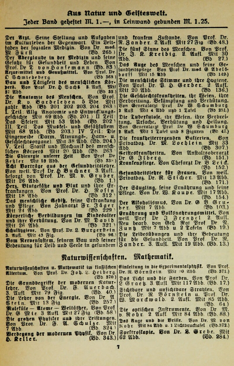 3eber Banb geheftet 171. 1.—, in Ceinroanb gebunben Itl. 1.25. Sei «rjt. Seine Stellung unb Aufgaben im ft'ulturlrben bei ÜKjjenioart Sin Seit' toben bei fogtalen URebijin. Bon Dr. med- SB 5 ü t fl Ob. 266 ) Sri «beralaubr in Det «JfOHIn unb feine ©efabt fffi ©efunbbeit unb Beben Bon Brof. DrX bonfianfemann Ob. 83 ) Striae tnltiel unb (Srnufimttirt. Bon \L;roi. Dr E Sdimlrorbera. Ob 36») Bau unb Zflttgtett De» meufrälitfien Ster- il ero. 8on *rol Dr. $ Sadi» 8. Slufl. Wir 87 Hbb. (33b »*■) Sie «nütomir bei ÜRenlfJcn. Bon Brot Dr. ft 0 Oar belebe ii 6 «i)t SBtt »ablr tlbb Ob 301 302 203. 204 263 I I Zeil. Slllg Slnatomte unb Urntnueflung«- grfd>id)te äRtt 69 Slbb. Ob. 201.) II Seil: Sa« Siele« SRii 53 Slbb Ob 2021 III. leil Ha« 9Ru*!el- unb ©efä&föftem 3Rit 68 Slbb. Ob 203.) IV Seil: Sie (Eingeroeibr (Sarm. SltmungS-. fiarn- u. ®efa)led)t»organe> SRil 38 Slbb. Ob. 204.) V. leil Stattf unb SKecbantf be3 menfav lieben ßdroer« 9Rit 20 Slbb Ob 263 Sie Cblrnrgtt unterer gelt Bon Brof Dr »etiler <Btit H Ebb. Ob 33*) «int Borinlar au« bet CSrfunb&ritfllrürr. Bon »eil. Brot Dr.fi 8 u ebner 3 Slufl.. befotgt bon Brof. Dr. 2R. ». ©ruber. 8Rlt 26 Slbb. Ob 1.1 ©er». Blutarfäfee unb Blut unb Ijbte Sr- franrungen Bon Brof. Dr. fi. SRofin SRit 18 Slbb Ob 812 1 2>ii$ mrntaltrbr «rblh, feine ©rtranfung unb Bflrae. Bon Sabnarjt St. Säger SRit 2t Slhb Ob 229 ' SdrDcrlKär SrrbilDuttarn im Itinbesaltrr unb ihre Verhütung. Bon Dr. Sic laotb ÜB» 2« Hbb Ob 321.1 6diulbgalmt. 93on 53rof. Dr. S. Buraerftrin S. flud TOit 4S gig. Ob 98.) Born Sernenfqftrm, feinem Bau unb feiner Bebeutung für Seib unb Seele in gefunbem unb ftantem SuftanDe. Bon Brof. Dr. 9t.8anbet 2. Mufl SRit27Stg Ob.48.) Sie fünf Sinne bee 3Renfd)en Bon Brof. Dr. 3. ß. fit ei big. 2. Bufl 9»it 30 Ebb. Ob 27.) Da« Äuge be« BcenfAen unb feine ®e- lunobeitspHege Bon Brot Dr. med ® StbelS- botff Mit 15 «bb Ob 149) Sie menfd)lirf)e Stimme unb ibre fiogtene. Bon Brof. Dr. B- fi ©erbet. 2 Slufl. JRit 20 Slbb. Ob 136.) Xlr fsStidjUdttstruntbrtlru. tbr SBeien, ihre Berbreitung. Setämpfung unb Berbütung. iion Qteneralarjl t'rof Dr SB Sdiumburg 2 Stuf) «Dlit 4 Slbb uob 1 Satel (Bb 251.) Die Zubrrfulofe. tbr SBefen. ihre Berbrei- tung. Urfadje, Berbütung unb fieilung. Bon (Seneralaiai ^Jrof Dr SB Sdiumburg 1 Slufl. SWtt 1 laffl unb 8 Riauren (Bfc 47.) Die trantbettertegenOen Batterien, «nn Brioatoo). Dr. VLB 8oe6 lein fflti 33 Slbb. Ob 307.) «rtfteslrantbrtten. Bon Slnftaltsoberarst Dr © 3 Iberer Ob 151.) ftranleubftege. Bon ßbefarjt Dr B Seid. Ob 152.) «rtunDbette'lebre für grauen. Bon treil. Brtoatboa. Dr. fR. Stirber. 2Rit 13Slbb. Ob 171.) I>et Sdugllna. feine Smäbrung unb feine Bflege. Bon Dr. SB. Saud. SWit 17Slbb. Ob 154.) Der «Itobolistnu«. Bon Dr. © B ©ru- ber 9Hit 7 Slbb Ob 103.) (Ernährung unb Boltsnabrungsmtttel. Bon roeil Brcf Dr 3 & t e n e e 1 2. Slufl. <Reu bearb bon ©eb fBat Brot Dr 9J. 8un^ <D?it 7 Slbb u 2 tafeln Ob 19.) Sie SeibeSflbimgm unb ibrr Bebeutung für btt ©efunbbeit. Bon Brof Dr SR. 8 an bei. 3. Slufl. SRit 19 Slbb. Ob. 13.) töaturtnifffiifdjafteii. 2Ratl}einatif. Ä«turtoi(fenfiSaften u. Kattieraatit im flafjtfAen «Itertum. Bon SBtof. Dr. 3ob- 8. ©eiberg. Ob 870) Sie (SrunDbeartfft Der mobernen iJiatur- lebre. Bon Brof. Dr. 5 Sluerbarb. 3. Slufl S7.it 79 Sia Ob 40.) Ste Sebrt oon Der Sneraie. Bon Dr Sl Stein. SRit 13 glg Ob 257) »eltffile- «tomr— ©eltötber. Bon Brof Dr.® SRte 3 Slufl SRit27Sig Ob 68 1 Sie grnhen «butiter uu» ibrr Uriftunarn. Bon Brot Dr. 3f. f»- Sajulje SRit 7 Slbb (Bb 324 1 »norgans Det woDetBt» V6«|U. Bon Dr. fi. «elUt. (8b. 343.) Ifinleltung tn bte <SspcrlmentaIti!it)fl!- S8on 5Btof. Dr. SR. löörnftein «Kit :'0 '«bb. Ob 371.) Tsai Sidjt nnD Die garben. Bon Brof Dr. 8®raeb 3 Slufl 9Rit 117Slbb. Ob. 17.) Sii&tbure unb unfid)tbare «trauten. Bon Brof. Dr fR Börnftein u. Brof Dr. SB. ÜRartlttialb. 2. Slufl. 2Rit 85 Slbb. (Bb 64.) Sie onttfi&en 3nftrnmtnte. Bon Dr 9Jc. 0 fRobt 2 Slufl «IRit 84 Slbb Ob. 88.) Ena Huoe unb Die Briiu. <Bon Dr. SR oon SKobi Kit »4 Hb» ulVirbtöructtafel 08b.37S.) Spertroftgpie. Bon Dr. 8. ©tebe. SRit 62 Sibb. Ob. 284.)