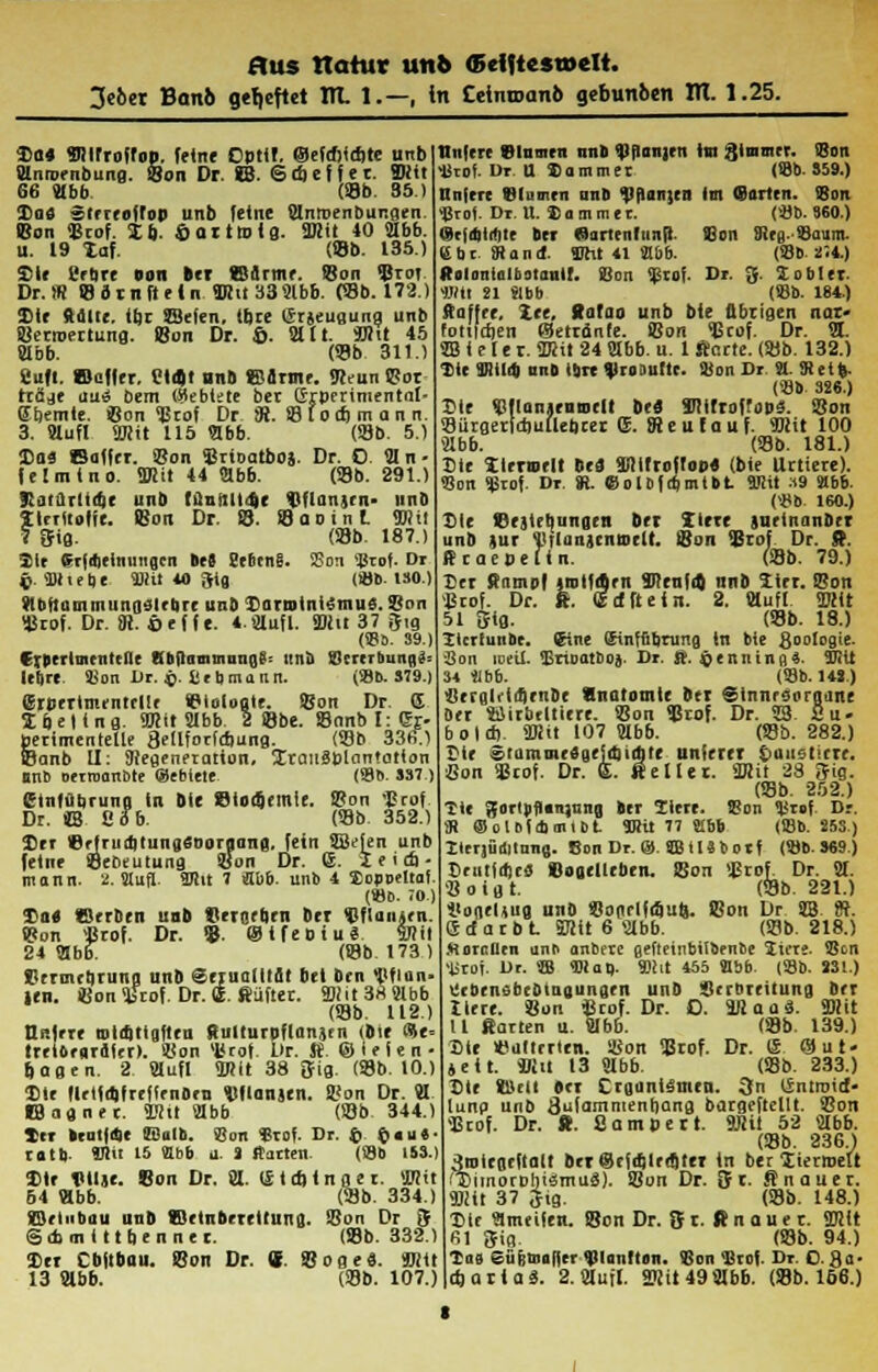 3ebet Banb geheftet TR. 1.—, in Cetnu>anb gebunben ITT. 1.25. 3)fl4 Mirroffop. feine Dpttf. ©efd)id)te unb Mnroenbung. Bon Dr. SB. Gdicffec. Mit 66 Jlbb (99b. 35 i Da« sterroftop unb fetne Bnroenbungen. Bon Brof. 5Eb. ©ort»ig. Mit 40 9Ibb. u. 19 taf. (Bb. 135.) Sie l'fUrr non bei ©Arme. !8on Brot Dr.« ffldtnfteln Mu339lbb. (58b. 172.) Sie deine, itje SSeien. ibre (Srjeugung unb Berroertung. Bon Dr. ©. Mlt. Mit 45 9Ibb. (93b 311.) Suff, «ßufler, Ütd)t und ©Arme. «Reun Bor träje eiuiS bem ükblete ber Grperimentnl- abernte. Bon Brof Dr iR. B (od) m a n n. 3. fflufl Mit 115 «bb. (Bb. 5.) Das Baffer. Bon Brioatboj. Dr. 0 91 n - fetmino. Mit 44 «bb. (Bb. 291.) Katurtidje unb tunnttdke Bflanjrn- unb fterttofie. Bon Dr. B. BaoinL Mi! Qfig. (Bb. 187.) 31t Sr|dietnungcn »eS üeccnS. SSon Urof. Dr t>. SOtiebe Mit 40 3tg (iöb. 130.) SHbftammungslebre unb Darmtni6mnS. Bon Brof. Dr. 8i. Cef fe. 4.aufl. Mit 37 $ig (SBb. 39.) Crberltnenttne Kbftammnngg: unb Btrerbungä= lebre. SBon Dr. g. SJ c b m a n n. («flb. S79.) <5rperinuntrl!< Biologie. Bon Dr. S Ibeltng. Mit «bb 2 Bbe. Banb 1:1%. perimentetle SeUforfdiung. (Bb 33(5.1 feanb U: «flegenetatton, üraiisptantatlon Mb otrroanbte @ebtete (86. 337 ) etnfdbrung In Die Blocgemle. Bon Brof Dr. «B Cbb. (Bb 352.) Der IBrfruditungsooraanfl. fein SBefen unb feine BeDeiitung Bon Dr. 6. I e i d) - mann. 2. Stuft- 107.it 7 lübb. unb i Xopoeltaf. (»o. ;o.) Do« Berbrn unb Beigeben ber BflaiiArn. Bon «Brof. Dr. B ©tfeoiu* Mit 24 «bf (Bb 173) Strmtbruna unb SerualltAt bei brn «fltlan- len. Bon Brof. Dr. ffi. ßüfter. Mit 38 «bb (Bb. 112.) ü>.frre rotcqttgften Rulturpflanjen (bie <?e» treibr«rAfcr>. Bon Brof. ür. St. ©lelen- Jagen. 2 «ufl Mit 38 3fig. (Bb. 10.) Ute flrt1a)freflenben Bflanjen. Bon Dr. 91 IBagner. Mit 21bb (Bb 344.) ttr brut|<Se E-ulh. Sun Srof. Dr. £ £ «  » ■ rotb llv! 15 ffibb u. 1 Itaiten. (SSO 1S3.) Dir TUljc. Bon Dr. 91. (£td)inger. Mit 64 «bb. (Bb. 334.) ©rlubau unb «öetnbrreltuna. Bon Dr 8 Gcbmittbennet. (Bb. 332.) In Cbftbau. Bon Dr. S Böge«. Mit 13 9lbb. (Bb. 107.) ttnfere 81umen nnb «Jlflanjrn Im jjtnimer. (Bon Urof. Dr. U Sommer (SBb. S59.) ttnfere Blumen nnb <nf)an;en Im (Barten. Sott «ßrof. Dr. U. 8 a m m e r. (Sjb. 960.) (Scjdilibte bei Sartenltinft. Bon Sieg-Baum. br. Stand. SOht 41 Mb. (93b 2.4.) «olonlnltaiauir. SSon Bf. Dr. 3. Xobler. Wtt 21 »bb (SBb. 184.) ftaffee, Xtc, Ratao unb bie Übrigen nar- foiurfien Betränfe. Bon Bcof. Dr. 91. 9B i e l e r. 9Ktt 24 91bb. u. 1 finrte. (Bb. 132.) Die Wild) nnb Ibrt %lro lutlt. Hion Dr St. «Reife. (Sb 326.) Vir Bflanienmelt bti Mirrai'obä. Bon BUrgerfdiullebcer ®. Steufauf. Mit 100 «Abb. (Bb. 181.) Ste Xlrrrodt US füiifroflop« (bie Urtiere). SSon $rof. Dr. (R. eolofdjmtbt Mit :<9 «Abb. («ob 160.) Sie Beilegungen bei Itert jueinanber unb )ur i'iinnsciirodt. Bon Brof Dr. ft. ftraepeftn. (Bb. 79.) Der Stampf imlfden Süenfa) unb titi. Bon Brof. Dr. «. ßcfßefn. 2. läuft Mit 51 Sig. (Bb. 18.) Zlcrfunbe. (Eine ffiinffibtung in bie ßoclogie. ■Son loeil. «Ertoatboj. Dr. ft. löenning«. «JRit 34 Sibb. («Bb. 14S.) ilevgli'ifletibe «Anatomie ber Sinnesorgane ber SSirbtltiere. Bon Brof. Dr. ÜB. Su- 6 0 I d) Mit 107 9Ibb. (Bb. 282.) Dir ®rumme3uei_d)itfjte unterer taustirrr. Bon Bcof. Dr. E. «etler. Mit 28 Sig. (Bb. 252.) Tic ;tfortjifl(Tr)iing ber Ziere. SSon l>rof Dr. ;R ©oloidimibt Mit 11 i.hb (93b. S5S) Ilerjüöitnng. Son Dr. ®. SB IlSbotf («ob. 369.) Deutiaje« Bogelleben. Bon «Brof. Dr. 9t. Boigt. (Bb. 221.) iiogeHug unb Bogrlfojul}. Bon Dr SB »t. ® d a r b t Mit 6 «abb. (Bb. 218.) Morrlicn a^^ anbete gefteinbilbenbe Zun. «5cn 'IStoi. Dr. SB Map. Mit 455 «Abb. («flb. 331.) ücbensbcbtngungen unb Berbreitung ber Ilere. Bon «rof. Dr. O. Maas. Mit tl «arten u. Bbb. (Bb. 139.) Ste «alterten. Bon Brof. Dr. d @ut- jeit. Mit 13 91bb. (Bb. 233.) Die B)etl »et Organismen. 3n iintroief- lunp unb Sifammenbang bargeftetlt. Bon Brof. Dr. ft. ßampert. Mit 52 9lbb. (Bb. 236.) 3roiegeftalt beiSefebleefitii in ber lierroeU rCiinorDbismuä). Bon Dr. »Jr. Änauer. BHt 37 31g. (Bb. 148.) Die ameifen. Bon Dr. S r. ft n 0 u t r. Mit 61 fjig. (Bb. 94.) Tao eüfemafler «pianllon. «Con «Brof. Dr. 08a- ctjartaä. 2.91uil. Mit49 91b6. (Bb. 156.)
