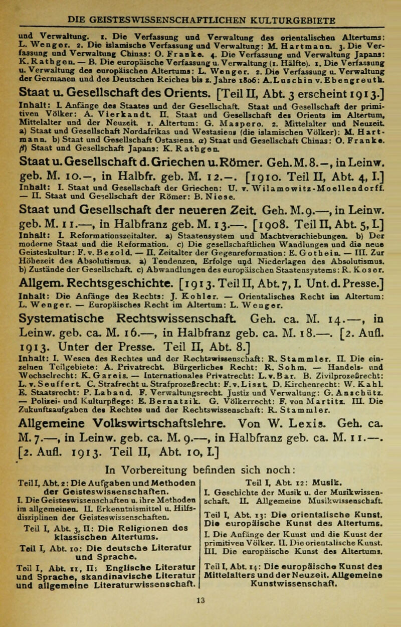 DIE GEISTESWISSENSCHAFTLICHEN KULTURGEBIETE und Verwaltung, i. Die Verfassung und Verwaltung des orientalischen Altertums: L. Wenger. 2. Die islamische Verfassung und Verwaltung: M. Hartmann. 3. Die Ver- fassung und Verwaltung Chinas: O. Franke. 4. Die Verfassung und Verwaltung Japans: K.Rathgen.— B. Die europäische Verfassungu. Verwaltung (1. Hälfte). I. Die Verfassung u. Verwaltung des europäischen Altertums: L. Wenger. 2. Die Verfassung u. Verwaltung der Germanen und des Deutschen Reiches bis 1. Jahre 1806: A.Luschin v. Ebengreuth. Staat u. Gesellschaft des Orients. [Teil IL, Abt 3 erscheint 1913.] Inhalt: L Anfänge des Staates und der Gesellschaft Staat und Gesellschaft der primi- tiven Völker: A. Vierkandt IL Staat und Gesellschaft des Orients im Altertum, Mittelalter und der Neuzeit. I. Altertum: G. Maspero. 2. Mittelalter und Neuzeit. a) Staat und Gesellschaft Nordafrikas und Westasiens (die islamischen Völker): M Hirt mann, b) Staat und Gesellschaft Ostasiens, or) Staat und Gesellschaft Chinas: O. Franke. fl) Staat und Gesellschaft Japans: K. Rathgen. Staat u. Gesellschaft d. Griechen u. Römer. Geh. M. 8. -, in Leinw. geb. M. 10.-, in Halbfir. geb. M. 12.-. [1910. Teil II, Abt 4, I.] Inhalt: I. Staat und Gesellschaft der Griechen: U. v. Wilamowitz-Moeilendorff. — H. Staat und Gesellschaft der Römer: B. Niese. Staat und Gesellschaft der neueren Zeit Geh. M.9.—, in Leinw. geb. M. 11.—, in Halbfranz geb. M. 13.—. [1908. Teil H, Abt 5, L] Inhalt: I. Reformationszeitalter, a) Staatensystem und Machtverschiebungen, b) Der moderne Staat und die Reformation, c) Die gesellschaftlichen Wandlungen und die neue Geisteskultur: F. v.Bezo 1 d. — II. Zeitalter der Gegenreformation:E. Gothein. — III. Zur Höbezeit des Absolutismus, a) Tendenzen, Erfolge und Niederlagen des Absolutismus. b) Zustände der Gesellschaft, c) Abwandlungen des europäischen Staatensystems: R. rvoser. Allgem. Rechtsgeschichte. [1913. Teil IL. Abt 7, L Unt.d. Presse.] Inhalt: Die Anfänge des Rechts: J. Köhler. — Orientalisches Recht im Altertum: L. Wenger. — Europäisches Recht im Altertum: L. Wenger. Systematische Rechtswissenschaft Geh. ca. M. 14.—, in Leinw. geb. ca. M. 16.—, in Halbfranz geb. ca. M. 18.—. [2. Aufl. 1913. Unter der Presse. Teil IX Abt 8.] Inhalt: I. Wesen des Rechtes und der Rechtswissenschaft: R. Stammler. II Die ein- zelnen Teilgebiete: A. Privatrecht. Bürgerliches Recht: R. Sohm. — Handels- und Wechselrecht: K. Gareis.— Internationales Privatrecht: L. v. Bar. B. Zivilprozeßrecht: L.v.Seulfert C. Strafrecht u. Strafprozefirecbt: F.v.Liszt D. Kirchenrecbt: W.KahL E. Staatsrecht: P. Laband. F. Verwaltungsrecht Justiz und Verwaltung: G. Anschütz. — Polizei-und ICulturpgege: E. Bernatzik. G. Völkerrecht: F. von Martitz. HL Die Zukunftsaufgaben des Rechtes und der Rechtswissenschaft: R. Stammler. Allgemeine Volkswirtschaftslehre. Von W. Lexis. Geh. ca. M. 7.—, in Leinw. geb. ca. M. 9.—, in Halbfranz geb. ca. M. 11.—. [2. Aufl. 1913. Teil IL Abt 10, L] In Vorbereitung befinden sich noch: Teil I. Abt 12: Musik. I. Geschichte der Musik u. der Musikwissen- Teil I, Abt 2: Die Aufgaben und Methoden der Geisteswisaenschaften. I. Die Geisteswissenschaften u. ihre Methoden im allgemeinen. LL Erkenntnismittel u. Hilfs- diszäpliuen der Geisteswissenschaften. Teil I, Abt. 3, H: Die Religionen des klassischen Altertums. Teil I, Abt to: Die deutsebe Literatur und Sprache. Teil I, Abt n, II: Englische Literatur und Sprache, skandinavische Literatur und allgemeine Literaturwissenschaft. Schaft IL Allgemeine Musikwissenschaft Teil I, Abt 13: Die orientalische Kunst. Die europäische Kunst des Altertums. L Die Anfänge der Kunst und die Kunst der primitiven Völker. IL Die orientalische Kunst. 111. Die europäische Kunst des Altertums. Teil L Abt 14: Die europäische Kunst des Mittelalters und der Neuzeit. Allgemeine Kunstwissenschaft.