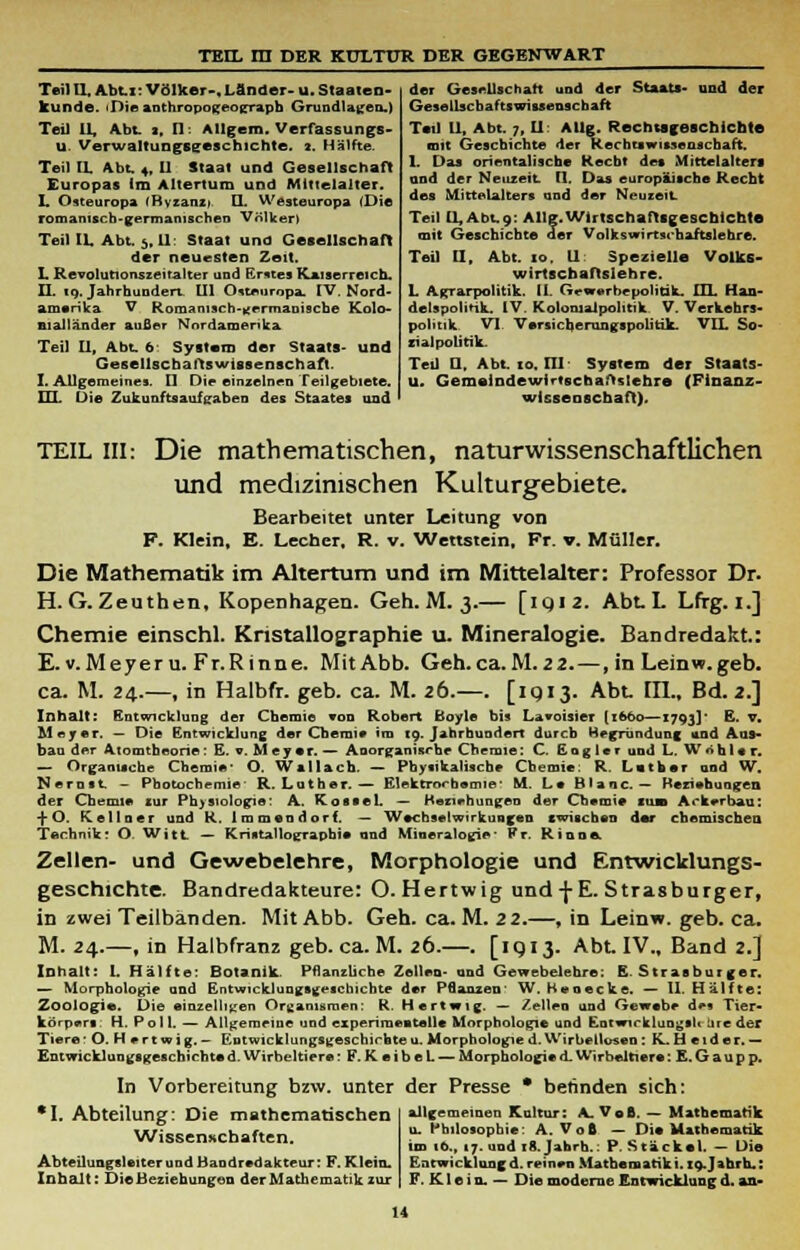 Teil II, Abt.i: Völker-,Länder- u. Staaten- kunde. iDieanthropogeograpb Grundlagen.) Teil IL, Abt. 2, II: Allgem. Verfassungs- U. Verwaltungsijeschichte. 2. Hälfte. Teil IL Abt. 4, U Staat und Gesellschaft Europas Im Altertum und Mittelalter. L Osteuropa 'Byzanzi U, Westeuropa (Die romamscb-germanischen Völker» Teil IL Abt. 5, II: Staat und Gesellschaft der neuesten Zeit. L Revolutionszeitalter und Erstes Kaiserreich. II. 19. Jahrhundert Ul Osteuropa, IV. Nord- amerika V Romani3ch.»;ermanische Kolo- nialländer außer Nordamerika Teil II, Abt. 6 System der Staats- und Gesellschafts Wissenschaft. I. Allgemeines. II Die einzelnen Teilgebiete. HL Die Zukunftsauf gaben des Staates und der Gesellschaft und der Staats- und der Gesellschaftswissenschaft Teil 11, Abt. 7, II: AUg. Recmsgeschicbte mit Geschichte der Rechts wisse uschaft. 1. Das orientalische Kecbt des Mittelalters and der Neuzeit t\. Das europäische Recht des Mittelalters und der Neuzeit. Teil [1, Abt.9: AUg.Wirtschaftsgeschichte mit Geschichte der Volkswirtschaftslehre. Teil II, Abt. 10. 11 Spezielle Volks- wirtschaftslehre. L Agrarpolitik. 11. Geworbepolitik. IIL Han- delspolitik. IV. Kolomalpolitik V. Verkehrs- politik VI Versiebe run gspolitik. VIL So- zialpolitik. Ted U, Abt. 10. 111 System der Staats- u. GemelDdewirtsebaftslehre (Finanz- wissenschaft). TEIL III: Die mathematischen, naturwissenschaftlichen und medizinischen Kulturgebiete. Bearbeitet unter Leitung von F. Klein, E. Lecher, R. v. Wettstein, Fr. v. Müller. Die Mathematik im Altertum und im Mittelalter: Professor Dr. H. G. Zeuthen, Kopenhagen. Geh. M. 3.— [iqi2. Abt. L Lfrg. i.] Chemie einschl. Kristallographie u. Mineralogie. Bandredakt.: E.v.Meyeru. Fr.Rinne. Mit Abb. Geh.ca.M.22.—, in Leinw.geb. ca. M. 24.—, in Halbfr. geb. ca. M. 26.—. [1913. Abt. Hl., Bd. 2.] Inhalt: Entwicklung der Chemie von Robert Boyle bis Lavoisier [1660—1793]' E. v. Meyer. — Die Entwicklung der Chemie im to. Jahrhundert durch Begründung «ind Aus- bau der Atomtheorie: E. o. Meyer. — Anorganische Chemie: C. Eng 1er und L, Wohl« r. — Organische Chemie* O. Wallach. — Physikalische Chemie: R Luther and W. Nernst - Photochemie' R.Luther.— Elektrochemie' M. Le Blaue. — Beziehungen der Chemie zur Physiologie: A. Kossei. — Beziehungen der Chemie iusb Ackerbau: -j- O. (Cellner und K. Immendorf. — Wechselwirkungen swischen dar chemischen Technik: O. Witt — Kristallographie and Mineralogie* Fr. Riooe Zellen- und Gewebelehre, Morphologie und Entwicklungs- geschichte. Bandredakteure: O. Hertwig und -j-E. Strasburger, in zwei Teilbänden. Mit Abb. Geh.ca.M.22.—, in Leinw. geb. ca. M. 24.—, in Halbfranz geb. ca. M. 26.—. [iqi 3. Abt, IV., Band 2.] Inhalt: I. Hälfte: Botanik. Pflanzliche Zellen- und Gewebelehre: E. Strasburger. — Morphologie and Entwicklungsgeschichte der Pflanzen W. Heoecke. — II. Hälfte: Zoologie Die einzelligen Organismen: R. Hertwig. — Zellen and Gewebe de* Tier* korpers. H. P o 11. — Allgemeine und experiraeatelle Morphologie und Entwicklung»!! iire der Tiere * O. H e r t w i g. — Entwicklungsgeschichte u. Morphologie d. Wirbetlosen : K. H e i d e r. — Entwicklungsgeschichte d. Wirbeltiere: F. K e i b e L. — Morphologie d. Wirbeltiere: E. G a u p p. In Vorbereitung bzw. unter der Presse * betinden sich: •I. Abteilung: Die mathematischen Wissenschaften. Abteilungsleiter und Bandredakteur: F. Klein. Inhalt: Die Beziehungen der Mathematik zur allgemeinen Kultur: .V Voß. — Mathematik u. Philosophie: A. VoB — Di« Mathematik im ib., 17. und 18. Jahrh.: P. Stack« 1. — Die Entwicklungd. reinen Mathematiki. XQ.Jah.rh.: F. K1 e i n. — Die moderne Entwicklung d. an-
