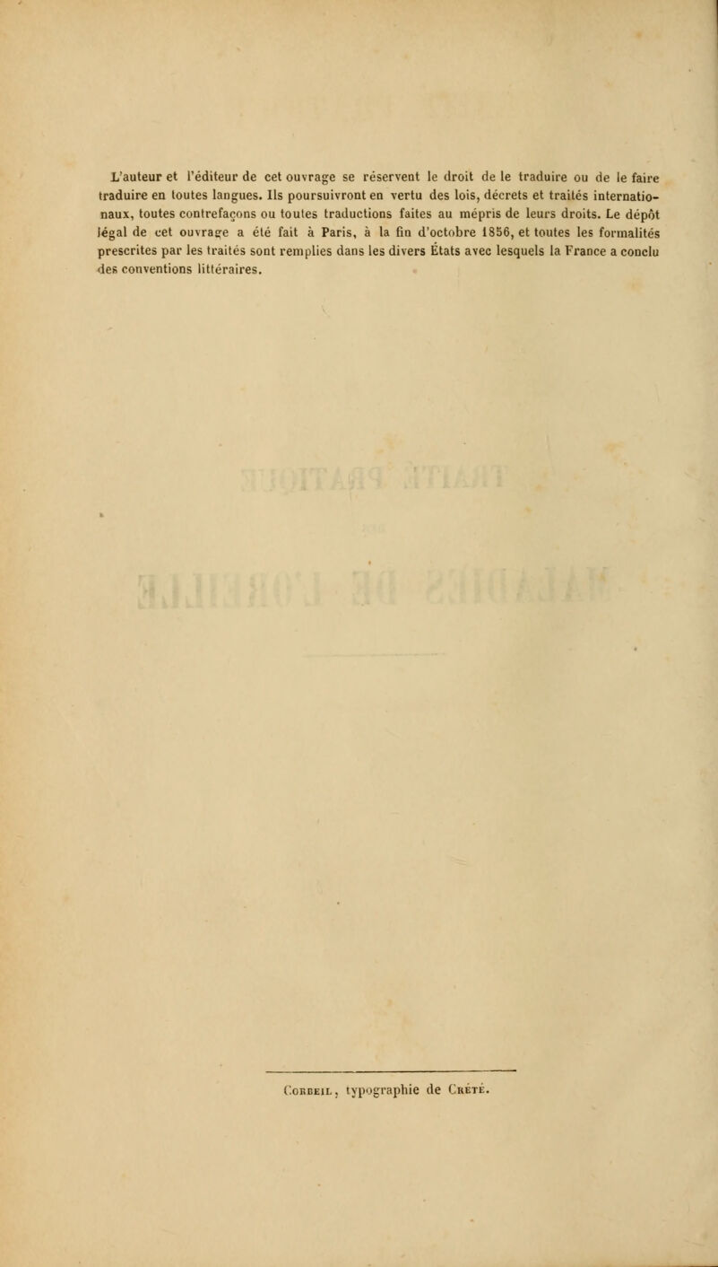 traduire en toutes langues. Ils poursuivront en vertu des lois, décrets et traités internatio- naux, toutes contrefaçons ou toutes traductions faites au mépris de leurs droits. Le dépôt légal de cet ouvrage a été fait à Paris, à la fin d'octobre 1856, et toutes les formalités prescrites par les traités sont remplies dans les divers États avec lesquels la France a conclu des conventions littéraires. '.oRBEiL, typographie de Crète.