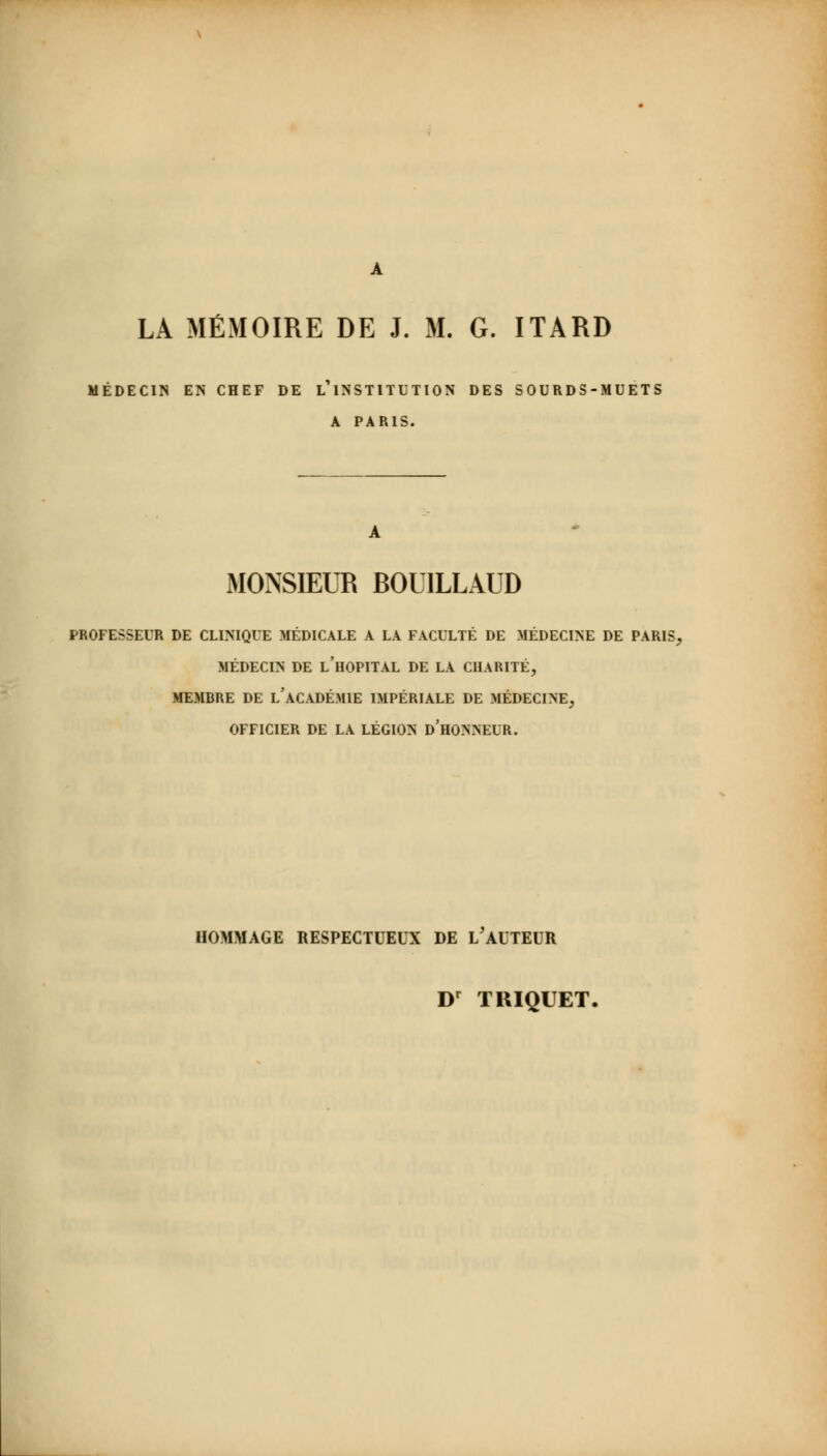 LA MÉMOIRE DE J. M. G. ITARD MÉDECIN EN CHEF DE L1 INSTITUTION DES SOURDS-MUETS A PARIS. A MONSIEUR BOU1LLAUD PROFESSEUR DE CLINIQUE MÉDICALE A LA FACULTÉ DE MÉDECINE DE PARIS, MÉDECIN DE L'HOPITAL DE LA CHARITÉ, MEMBRE DE l'ACADÉMIE IMPÉRIALE DE MÉDECINE, OFFICIER DE LA LÉGION D'HONNEUR. HOMMAGE RESPECTUEUX DE h'AUTEUR Dr TRIQUET.