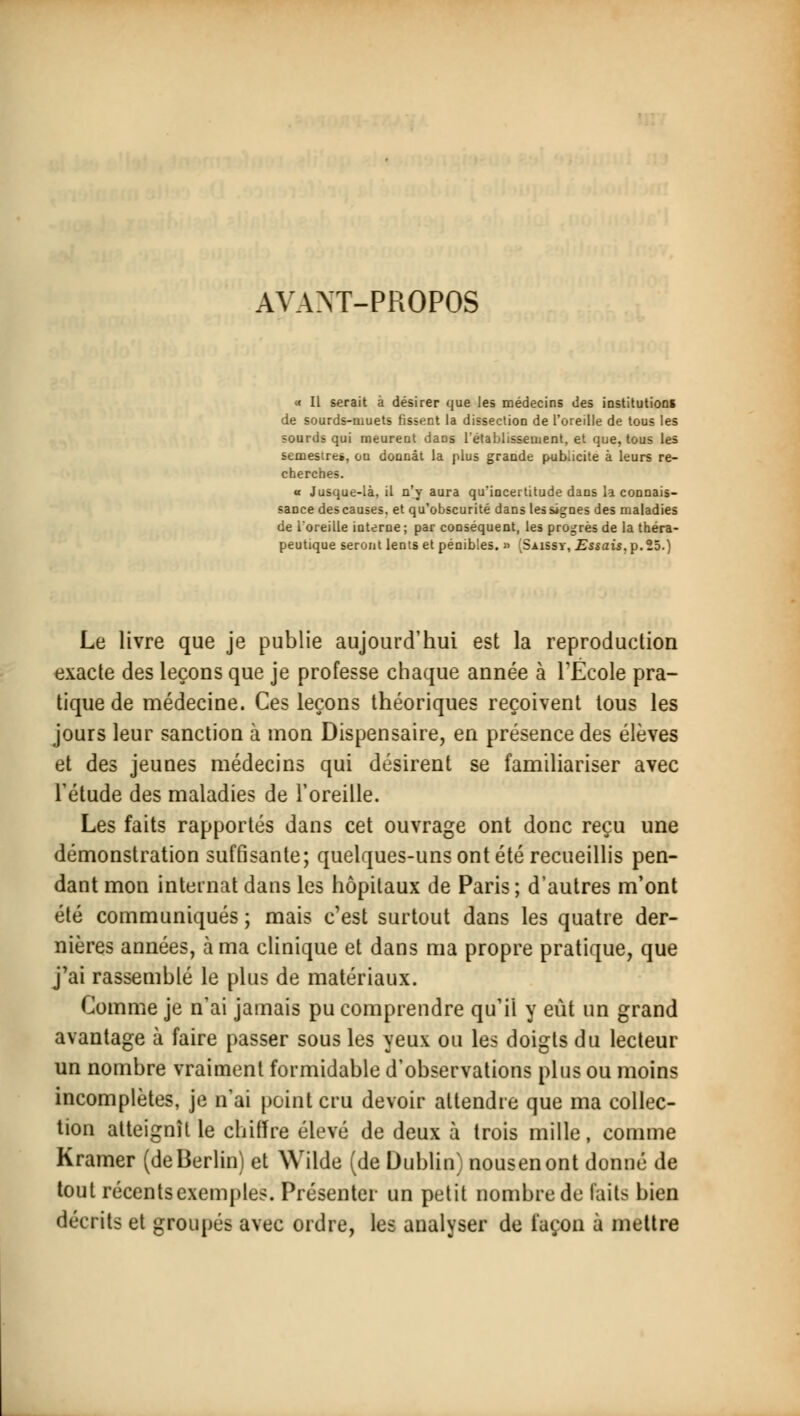 AYANT-PROPOS « Il serait à désirer que les médecins des institutions de sourds-muets fissent la dissection de l'oreille de tous les sourds qui meurent dans l'établissement, et que, tous les semestre», ou donnât la plus grande publicité à leurs re- cherches. a Jusque-là, il n'y aura qu'incertitude dans la connais- sance des causes, et qu'obscurité dans les signes des maladies de l'oreille interne ; par conséquent, les progrès de la théra- peutique seront lents et pénibles. » (Saissy, Essais,p.25.) Le livre que je publie aujourd'hui est la reproduction exacte des leçons que je professe chaque année à l'École pra- tique de médecine. Ces leçons théoriques reçoivent tous les jours leur sanction à mon Dispensaire, en présence des élèves et des jeunes médecins qui désirent se familiariser avec l'étude des maladies de l'oreille. Les faits rapportés dans cet ouvrage ont donc reçu une démonstration suffisante; quelques-uns ont été recueillis pen- dant mon internat dans les hôpitaux de Paris ; d'autres m'ont été communiqués ; mais c'est surtout dans les quatre der- nières années, à ma clinique et dans ma propre pratique, que j'ai rassemblé le plus de matériaux. Comme je n'ai jamais pu comprendre qu'il y eût un grand avantage à faire passer sous les yeux ou les doigts du lecteur un nombre vraiment formidable d'observations plus ou moins incomplètes, je n'ai point cru devoir attendre que ma collec- tion atteignît le chiffre élevé de deux à trois mille, comme Kramer (deBerlin) et Wilde (de Dublin) nousenont donné de tout récents exemples. Présenter un petit nombre de faits bien décrits et groupés avec ordre, les analyser de façon à mettre