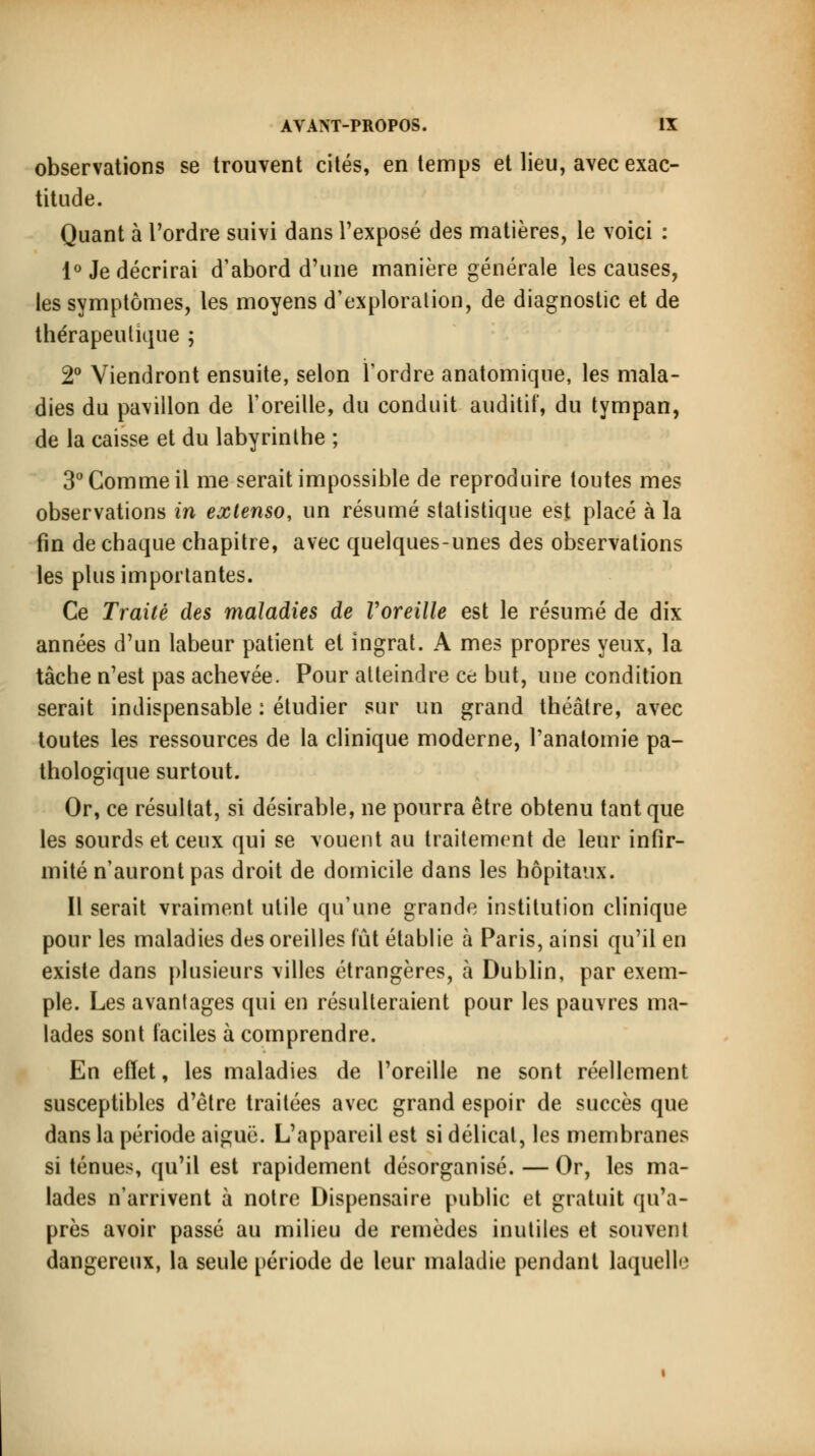 observations se trouvent cités, en temps et lieu, avec exac- titude. Quant à l'ordre suivi dans l'exposé des matières, le voici : 1° Je décrirai d'abord d'une manière générale les causes, les symptômes, les moyens d'exploration, de diagnostic et de thérapeutique ; 2° Viendront ensuite, selon l'ordre anatomiqne, les mala- dies du pavillon de l'oreille, du conduit auditif, du tympan, de la caisse et du labyrinthe ; 3° Gomme il me serait impossible de reproduire toutes mes observations in extenso, un résumé statistique est placé à la fin de chaque chapitre, avec quelques-unes des observations les plus importantes. Ce Traité des maladies de Voreille est le résumé de dix années d'un labeur patient et ingrat. A mes propres yeux, la tâche n'est pas achevée. Pour atteindre ce but, une condition serait indispensable : étudier sur un grand théâtre, avec toutes les ressources de la clinique moderne, l'anatomie pa- thologique surtout. Or, ce résultat, si désirable, ne pourra être obtenu tant que les sourds et ceux qui se vouent au traitement de leur infir- mité n'auront pas droit de domicile dans les hôpitaux. Il serait vraiment utile qu'une grande institution clinique pour les maladies des oreilles fût établie à Paris, ainsi qu'il en existe dans plusieurs villes étrangères, à Dublin, par exem- ple. Les avantages qui en résulteraient pour les pauvres ma- lades sont faciles à comprendre. En effet, les maladies de l'oreille ne sont réellement susceptibles d'être traitées avec grand espoir de succès que dans la période aiguë. L'appareil est si délicat, les membranes si ténues, qu'il est rapidement désorganisé. — Or, les ma- lades n'arrivent à notre Dispensaire public et gratuit qu'a- près avoir passé au milieu de remèdes inutiles et souvent dangereux, la seule période de leur maladie pendant laquelle