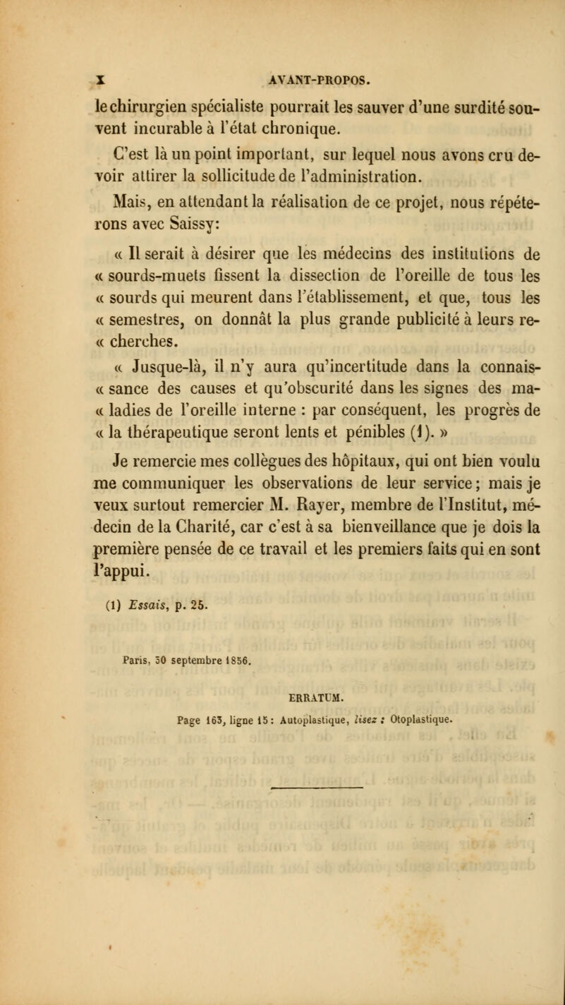 le chirurgien spécialiste pourrait les sauver d'une surdité sou- vent incurable à l'état chronique. C'est là un point important, sur lequel nous avons cru de- voir attirer la sollicitude de l'administration. Mais, en attendant la réalisation de ce projet, nous répéte- rons avec Saissy: a II serait à désirer que les médecins des institutions de « sourds-muets fissent la dissection de l'oreille de tous les « sourds qui meurent dans rétablissement, et que, tous les « semestres, on donnât la plus grande publicité à leurs re- <c cherches. « Jusque-là, il n'y aura qu'incertitude dans la connais- « sance des causes et qu'obscurité dans les signes des ma- te ladies de l'oreille interne : par conséquent, les progrès de « la thérapeutique seront lents et pénibles (1). » Je remercie mes collègues des hôpitaux, qui ont bien voulu me communiquer les observations de leur service ; mais je veux surtout remercier M. Rayer, membre de l'Institut, mé- decin de la Charité, car c'est à sa bienveillance que je dois la première pensée de ce travail et les premiers faits qui en sont l'appui. (1) Essais, p. 25. Paris, 50 septembre 1856. ERRATUM. Page 163, ligne 15 : Autoplastique, lisez : Otoplastique.