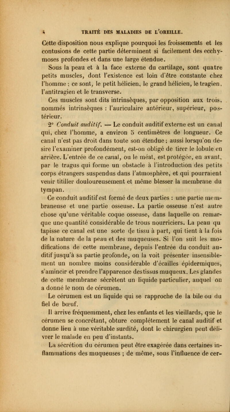Cette disposition nous explique pourquoi les froissements et les contusions de cette partie déterminent si facilement des ecchy- moses profondes et dans une large étendue. Sous la peau et à la face externe du cartilage, sont quatre petits muscles, dont l'existence est loin d'être constante chez l'homme ; ce sont, le petit hélicien, le grand hélicien, le tragien. l'antitragien et le transverse. Ces muscles sont dits intrinsèques, par opposition aux trois, nommés intrinsèques : l'auriculaire antérieur, supérieur, pos- térieur. 2° Conduit auditif. — Le conduit auditif externe est un canal qui, chez l'homme, a environ 5 centimètres de longueur. Ce canal n'est pas droit dans toute son étendue ; aussi lorsqu'on de- sire l'examiner profondément, est-on obligé de tirer le lobule en arrière. L'entrée de ce canal, ou le méat, est protégée, en avant, par le tragus qui forme un obstacle à l'introduction des petits corps étrangers suspendus dans l'atmosphère, et qui pourraient venir titiller douloureusement et même blesser la membrane du tympan. Ce conduit auditif est formé de deux parties : une partie mem- braneuse et une partie osseuse. La partie osseuse n'est autre chose qu'une véritable coque osseuse, dans laquelle on remar- que une quantité considérable de trous nourriciers. La peau qu tapisse ce canal est une sorte de tissu à part, qui tient à la fois de la nature de la peau et des muqueuses. Si Ton suit les mo- difications de cette membrane, depuis l'entrée du conduit au- ditif jusqu'à sa partie profonde, on la voit présenter insensible- ment un nombre moins considérable d'écaillés épidermiques, s'amincir et prendre l'apparence destissus muqueux. Les glandes de cette membrane sécrètent un liquide particulier, auquel on a donné le nom de cérumen. Le cérumen est un liquide qui se rapproche de la bile ou du fiel de bœuf. Il arrive fréquemment, chez les enfants et les vieillards, que le cérumen se concrétant, obture complètement le canal auditif et donne lieu à une véritable surdité, dont le chirurgien peut déli- vrer le malade en peu d'instants. La sécrétion du cérumen peut être exagérée dans certaines in- flammations des muqueuses ; de même, sous l'influence de cer-