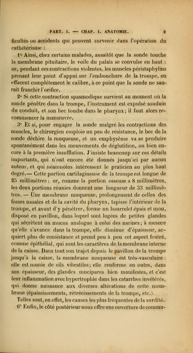ficultés ou accidents qui peuvent survenir dans l'opération du cathétérisme : 4° Ainsi, chez certains malades, aussitôt que la sonde touche la membrane pituitaire, le voile du palais se convulsé en haut : or, pendant ces contractions violentes, les muscles péristaphylins prenant leur point d'appui sur l'embouchure de la trompe, en effacent complètement le calibre, à ce point que la sonde ne sau- rait franchir l'orifice. 2° Si cette contraction spasmodique survient au moment où la sonde pénètre dans la trompe, l'instrument est expulsé soudain du conduit, et son bec tombe dans le pharynx; il faut alors re- commencer la manœuvre. 3° Et si, pour engager la sonde malgré les contractions des muscles, le chirurgien emploie un peu de résistance, le bec de la sonde déchire la muqueuse, et un emphysème va se produire spontanément dans les mouvements de déglutition, ou bien en- core à la première insufflation. J'insiste beaucoup sur ces détails importants, qui n'ont encore été donnés jusqu'ici par aucun auteur, et qui néanmoins intéressent le praticien au plus haut degré.— Cette portion cartilagineuse de la trompe est longue de 25 millimètres ; or, comme la portion osseuse a 8 millimètres, les deux portions réunies donnent une longueur de 33 millimè- tres. — Une membrane muqueuse, prolongement de celles des fosses nasales et de la cavité du pharynx, tapisse l'intérieur de la trompe, et avant d'y pénétrer, forme un bourrelet épais et mou, disposé en pavillon, dans lequel sont logées de petites glandes qui sécrètent un mucus analogue à celui des narines; à mesure qu'elle s'avance dans la trompe, elle diminue d'épaisseur, ac- quiert plus de consistance et prend peu à peu cet aspect feutré, comme épithélial, qui sont les caractères de la membrane interne de la caisse. Dans tout son trajet depuis le pavillon de la trompe jusqu'à la caisse, la membrane muqueuse est très-vasculaire : elle est munie de cils vibratiles; elle renferme en outre, dans son épaisseur, des glandes mucipares bien manifestes, et c'est leur inflammation avec hypertrophie dans les catarrhes invétérés, qui donne naissance aux diverses altérations de cette mem- brane (épaississements, rétrécissements de la trompe, etc.). Telles sont, en effet, les causes les plus fréquentes de la surdité. 6° Enfin, le côté postérieur nous offre uneouverturedecommu-