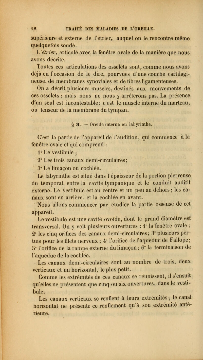 supérieure et externe de rétrier, auquel on le rencontre même quelquefois soudé. L'étrier, articulé avec la fenêtre ovale de la manière que nous avons décrite. Toutes ces articulations des osselets sont, comme nous avons déjà eu l'occasion de le dire, pourvues d'une couche cartilagi- neuse, de membranes synoviales et de fibres ligamenteuses. On a décrit plusieurs muscles, destinés aux mouvements de ces osselets ; mais nous ne nous y arrêterons pas. La présence d'un seul est incontestable: c'est le muscle interne du marteau, ou tenseur de la membrane du tympan. § 3. — Oreille interne ou labyrinthe. C'est la partie de l'appareil de l'audition, qui commence à la fenêtre ovale et qui comprend : 1° Le vestibule ; 2° Les trois canaux demi-circulaires; 3° Le limaçon ou cochlée. Le labyrinthe est situé dans l'épaisseur de la portion pierreuse du temporal, entre la cavité tympanique et le conduit auditif externe. Le vestibule est au centre et un peu au dehors ; les ca- naux sont en arrière, et la cochlée en avant. Nous allons commencer par étudier la partie osseuse de cet appareil. Le vestibule est une cavité ovoïde, dont le grand diamètre est transversal. On y voit plusieurs ouvertures : 1° la fenêtre ovale ; 2° les cinq orifices des canaux demi-circulaires; 3° plusieurs per- tuis pour les filets nerveux ; 4° l'orifice de l'aqueduc de Fallope; 5° l'orifice de la rampe externe du limaçon; 6° la terminaison de l'aqueduc de la cochlée. Les canaux demi-circulaires sont au nombre de trois, deux verticaux et un horizontal, le plus petit. Comme les extrémités de ces canaux se réunissent, il s'ensuit qu elles ne présentent que cinq ou six ouvertures, dans le vesti- bule. Les canaux verticaux se renflent à leurs extrémités -, le canal horizontal ne présente ce renflement qu'à son extrémité anté- rieure.