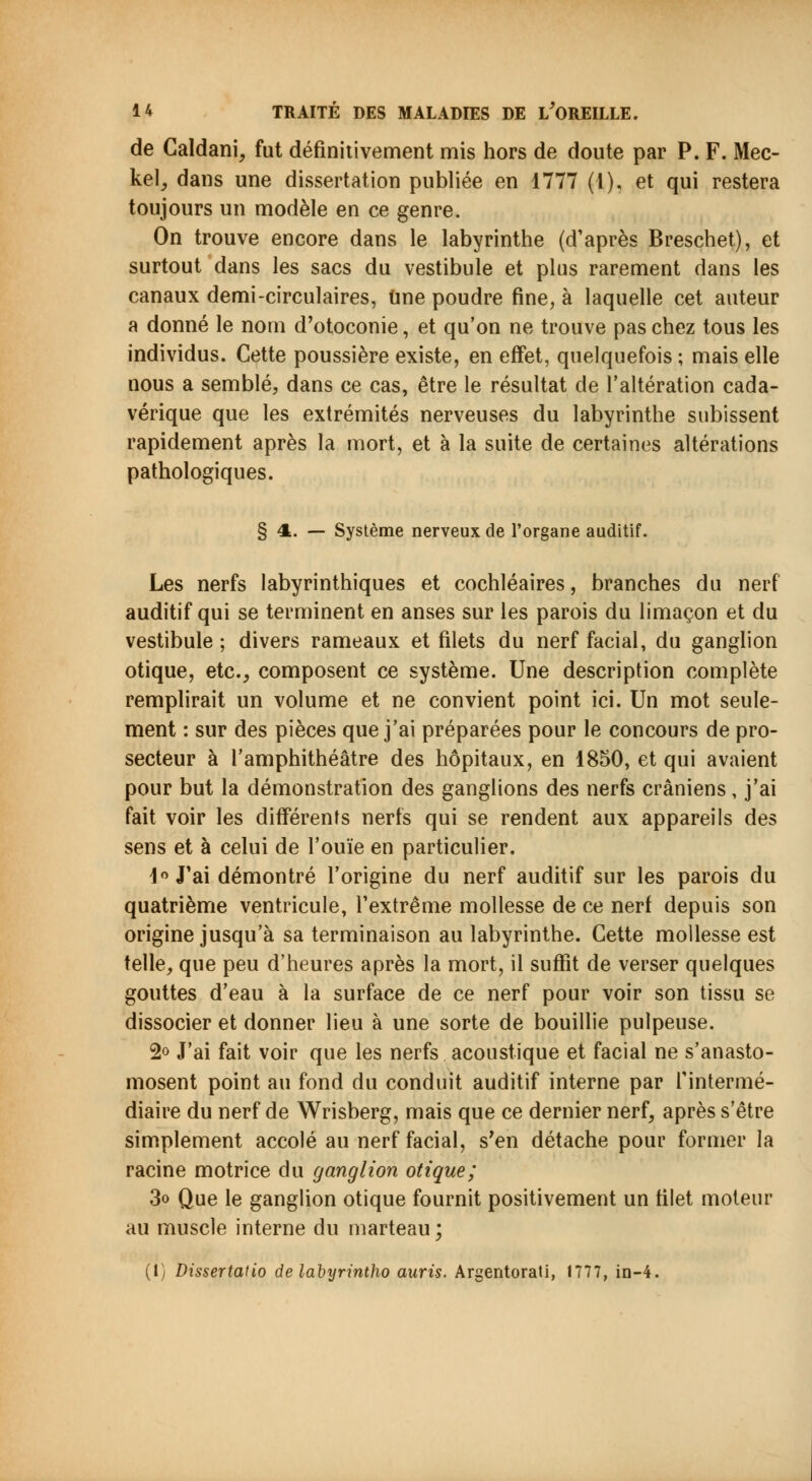 de Caldani, fut définitivement mis hors de doute par P. F. Mec- kel, dans une dissertation publiée en 1777 (1), et qui restera toujours un modèle en ce genre. On trouve encore dans le labyrinthe (d'après Breschet), et surtout dans les sacs du vestibule et plus rarement dans les canaux demi-circulaires, une poudre fine, à laquelle cet auteur a donné le nom d'otoconie, et qu'on ne trouve pas chez tous les individus. Cette poussière existe, en effet, quelquefois ; mais elle nous a semblé, dans ce cas, être le résultat de l'altération cada- vérique que les extrémités nerveuses du labyrinthe subissent rapidement après la mort, et à la suite de certaines altérations pathologiques. § 4. — Système nerveux de l'organe auditif. Les nerfs labyrinthiques et cochléaires, branches du nerf auditif qui se terminent en anses sur les parois du limaçon et du vestibule; divers rameaux et filets du nerf facial, du ganglion otique, etc., composent ce système. Une description complète remplirait un volume et ne convient point ici. Un mot seule- ment : sur des pièces que j'ai préparées pour le concours de pro- secteur à l'amphithéâtre des hôpitaux, en 1850, et qui avaient pour but la démonstration des ganglions des nerfs crâniens, j'ai fait voir les différents nerfs qui se rendent aux appareils des sens et à celui de l'ouïe en particulier. 1° J'ai démontré l'origine du nerf auditif sur les parois du quatrième ventricule, l'extrême mollesse de ce nerf depuis son origine jusqu'à sa terminaison au labyrinthe. Cette mollesse est telle, que peu d'heures après la mort, il suffit de verser quelques gouttes d'eau à la surface de ce nerf pour voir son tissu se dissocier et donner lieu à une sorte de bouillie pulpeuse. 2° J'ai fait voir que les nerfs acoustique et facial ne s'anasto- mosent point au fond du conduit auditif interne par l'intermé- diaire du nerf de Wrisberg, mais que ce dernier nerf, après s'être simplement accolé au nerf facial, s'en détache pour former la racine motrice du ganglion otique; 3o Que le ganglion otique fournit positivement un filet moteur au muscle interne du marteau; (1) Dissertatio de labyrintho auris. Argentorati, 1777, in-4.