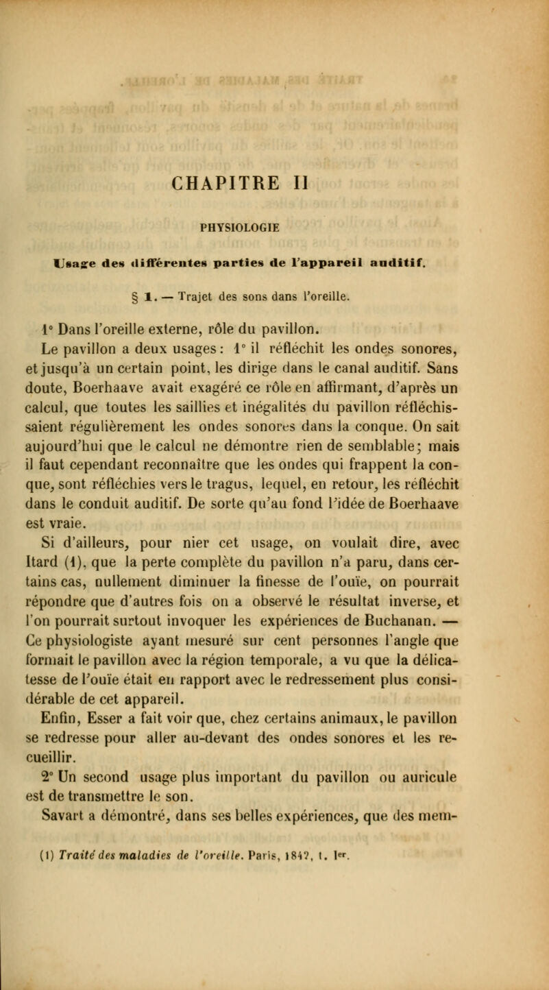 CHAPITRE II PHYSIOLOGIE Unage des différentes parties de l'appareil auditif. § 1. — Trajet des sons dans l'oreille. i° Dans l'oreille externe, rôle du pavillon. Le pavillon a deux usages: 1° il réfléchit les ondes sonores, et jusqu'à un certain point, les dirige dans le canal auditif. Sans doute, Boerhaave avait exagéré ce rôle en affirmant, d'après un calcul, que toutes les saillies et inégalités du pavillon réfléchis- saient régulièrement les ondes sonores dans la conque. On sait aujourd'hui que le calcul ne démontre rien de semblable; mais il faut cependant reconnaître que les ondes qui frappent la con- que, sont réfléchies vers le tragus, lequel, en retour, les réfléchit dans le conduit auditif. De sorte qu'au fond l'idée de Boerhaave est vraie. Si d'ailleurs, pour nier cet usage, on voulait dire, avec Itard (J). que la perte complète du pavillon n'a paru, dans cer- tains cas, nullement diminuer la finesse de l'ouïe, on pourrait répondre que d'autres fois on a observé le résultat inverse, et l'on pourrait surtout invoquer les expériences de Buchanan. — Ce physiologiste ayant mesuré sur cent personnes l'angle que formait le pavillon avec la région temporale, a vu que la délica- tesse de l'ouïe était en rapport avec le redressement plus consi- dérable de cet appareil. Enfin, Esser a fait voir que, chez certains animaux, le pavillon se redresse pour aller au-devant des ondes sonores et les re- cueillir. 2° Un second usage plus important du pavillon ou auricule est de transmettre le son. Savait a démontré, dans ses belles expériences, que des mem-