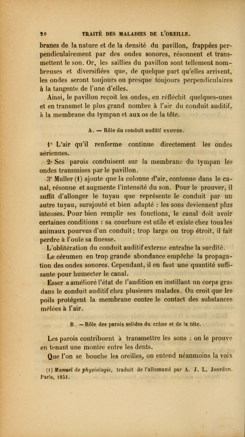 branes de la nature et de la densité du pavillon, frappées per- pendiculairement par des ondes sonores, résonnent et trans- mettent le son. Or, les saillies du pavillon sont tellement nom- breuses et diversifiées que, de quelque part qu'elles arrivent, les ondes seront toujours ou presque toujours perpendiculaires à la tangente de l'une d'elles. Ainsi, le pavillon reçoit les ondes, en réfléchit quelques-unes et en transmet le plus grand nombre à l'air du conduit auditif,, à la membrane du tympan et aux os de la tête. A. — Rôle du conduit auditif externe. 1° L'air qu'il renferme continue directement les ondes aériennes. 2° Ses parois conduisent sur la membrane du tympan les ondes transmises parle pavillon. 3° Muller (1) ajoute que la colonne d'air, contenue dans le ca- nal, résonne et augmente l'intensité du son. Pour le prouver, il suffit d'allonger le tuyau que représente le conduit par un autre tuyau, surajouté et bien adapté : les sons deviennent plus intenses. Pour bien remplir ses fonctions, le canal doit avoir certaines conditions : sa courbure est utile et existe chez tous les animaux pourvus d'un conduit; trop large ou trop étroit, il fait perdre à l'ouïe sa finesse. L'oblitération du conduit auditif externe entraîne la surdité. Le cérumen en trop grande abondance empêche la propaga- tion des ondes sonores. Cependant, il en faut une quantité suffi- sante pour humecter le canal. Esser a amélioré l'état de l'audition en instillant un corps gras dans le conduit auditif chez plusieurs malades. On croit que les poils protègent la membrane contre le contact des substances mêlées à l'air. B. —Rôle des parois solides du crâne et de la tête. Les parois contribuent à transmettre les sons : on le prouve en tenant une montre entre les dents. Que l'on se bouche les oreilles, on entend néanmoins la voix (l) Manuel de physiologie, traduit de l'allemand par A. J. L. Jourdan. Paris, 1851.