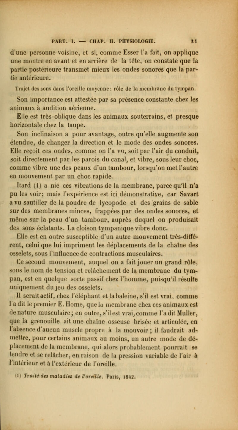d'une personne voisine, et si, comme Esser Ta fait, on applique une montre en avant et en arrière de la tête, on constate que la partie postérieure transmet mieux les ondes sonores que la par- tie antérieure. Trajet des sons dans l'oreille moyenne ; rôle de la membrane du tympan. Son importance est attestée par sa présence constante chez les animaux à audition aérienne. Elle est très-oblique dans les animaux souterrains, et presque horizontale chez la taupe. Son inclinaison a pour avantage, outre qu'elle augmente son étendue, de changer la direction et le mode des ondes sonores. Elle reçoit ces ondes, comme on l'a vu, soit par l'air du conduit, soit directement par les parois du canal, et vibre, sous leur choc, comme vibre une des peaux d'un tambour, lorsqu'on met l'autre en mouvement par un choc rapide. Itard (1) a nié ces vibrations de la membrane, parce qu'il n'a pu les voir; mais l'expérience est ici démonstrative, car Savart a vu sautiller de la poudre de Iycopode et des grains de sable sur des membranes minces, frappées par des ondes sonores, et même sur la peau d'un tambour, auprès duquel on produisait des sons éclatants. La cloison tympanique vibre donc. Elle est en outre susceptible d'un autre mouvement très-diffé- rent, celui que lui impriment les déplacements de la chaîne des osselets, sous l'influence de contractions musculaires. Ce second mouvement, auquel on a fait jouer un grand rôle, sous le nom de tension et relâchement de la membrane du tym- pan, est en quelque sorte passif chez l'homme, puisqu'il résulte uniquement du jeu des osselets. Il serait actif, chez l'éléphant et la baleine, s'il est vrai, comme 1 a dit le premier E. Home, que la membrane chez ces animaux est dénature musculaire; en outre, s'il est vrai, comme l'a dit Muller, que la grenouille ait une chaîne osseuse brisée et articulée, en l'absence d'aucun muscle propre à la mouvoir ; il faudrait ad- mettre, pour certains animaux au moins, un autre mode de dé- placement de la membrane, qui alors probablement pourrait se tendre et se relâcher, en raison de la pression variable de l'air à l'intérieur et à l'extérieur de l'oreille.