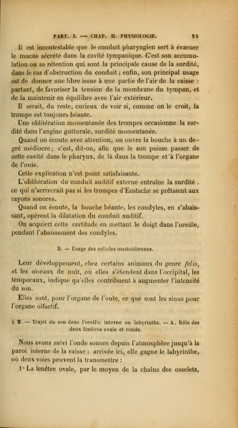 Il est incontestable que le conduit pharyngien sert à évacuer le mucus sécrété dans la cavité tympanique. C'est son accumu- lation ou sa rétention qui sont la principale cause de la surdité, dans le cas d'obstruction du conduit ; enfin, son principal usage est de donner une libre issue à une partie de l'air de la caisse : parlant, de favoriser la tension de la membrane du tympan, et de la maintenir en équilibre avec l'air extérieur. Il serait, du reste, curieux de voir si, comme on le croit, la trompe est toujours béante. Une oblitération momentanée des trompes occasionne la sur- dité dans l'angine gutturale, surdité momentanée. Quand on écoute avec attention, on ouvre la bouche à un de- gré médiocre; c'est, dit-on, afin que le son puisse passer de cette cavité dans le pharynx, de là dans la trompe et à l'organe de rouie. Cette explication n'est point satisfaisante. L'oblitération du conduit auditif externe entraîne la surdité . ce qui n'arriverait pas si les trompes d'Eustache se prêtaient aux rayons sonores. Quand on écoute, la bouche béante, les condyles, en s'abais- sant, opèrent la dilatation du conduit auditif. On acquiert cette certitude en mettant le doigt dans l'oreille, pendant rabaissement des condyles. D. — Usage des cellules mastoïdiennes. Leur développement, chez certains animaux du genre felis, et les oiseaux de nuit, où elles s'étendent dans l'occipital, les temporaux, indique qu'elles contribuent à augmenter l'intensité du son. Elles sont, pour l'organe de l'ouïe, ce que sont les sinus pour l'organe olfactif. S 2. — Trajet du son dans l'oreille interne ou labyrinthe. — A. Rôle des deux fenêtres ovale et ronde. Nous avons suivi l'onde sonore depuis l'atmosphère jusqu'à la paroi interne de la caisse : arrivée ici, elle gagne le labyrinthe, où deux voies peuvent la transmettre : 1° La fenêtre ovale, par le moyen de la chaîne des osselets,