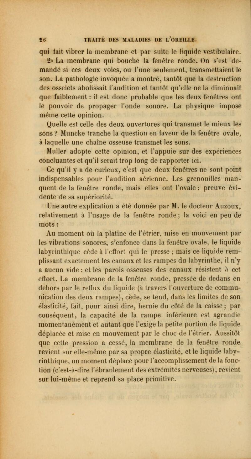 qui fait vibrer la membrane et par suite le liquide vestibulaire. 2<> La membrane qui bouche la fenêtre ronde. On s'est de- mandé si ces deux voies, ou l'une seulement, transmettaient le son. La pathologie invoquée a montré, tantôt que la destruction des osselets abolissait l'audition et tantôt qu'elle ne la diminuait que faiblement : il est donc probable que les deux fenêtres ont le pouvoir de propager l'onde sonore. La physique impose même cette opinion. Quelle est celle des deux ouvertures qui transmet le mieux les sons ? Muncke tranche la question en faveur de la fenêtre ovale, à laquelle une chaîne osseuse transmet les sons. Muller adopte cette opinion, et l'appuie sur des expériences concluantes et qu'il serait trop long de rapporter ici. Ce qu'il y a de curieux, c'est que deux fenêtres ne sont point indispensables pour l'audition aérienne. Les grenouilles man- quent de la fenêtre ronde, mais elles ont l'ovale : preuve évi- dente de sa supériorité. Une autre explication a été donnée par M. le docteur Auzoux, relativement à l'usage de la fenêtre ronde: la voici en peu de mots : Au moment où la platine de l'étrier, mise en mouvement par les vibrations sonores, s'enfonce dans la fenêtre ovale, le liquide labyrinthique cède à l'effort qui le presse ; mais ce liquide rem- plissant exactement les canaux et les rampes du labyrinthe, il n'y a aucun vide : et les parois osseuses des canaux résistent à cet effort. La membrane de la fenêtre ronde, pressée de dedans en dehors par le reflux du liquide (à travers l'ouverture de commu- nication des deux rampes), cède, se tend, dans les limites de son élasticité, fait, pour ainsi dire, hernie du côté de la caisse: par conséquent, la capacité de la rampe inférieure est agrandie momentanément et autant que l'exige la petite portion de liquide déplacée et mise en mouvement par le choc de l'étrier. Aussitôt que cette pression a cessé, la membrane de la fenêtre ronde revient sur elle-même par sa propre élasticité, et le liquide laby- rinthique, un moment déplacé pour l'accomplissement de la fonc- tion (c'est-à-dire l'ébranlement des extrémités nerveuses), revient sur lui-même et reprend sa place primitive.