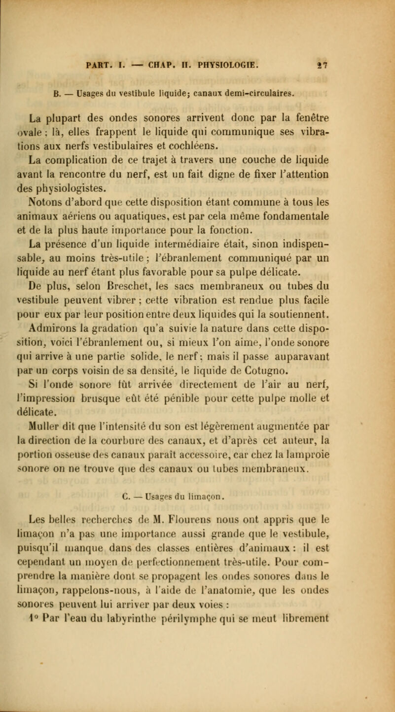 B. — Usages du vestibule liquide; canaux demi-circulaires. La plupart des ondes sonores arrivent donc par la fenêtre ovale : là, elles frappent le liquide qui communique ses vibra- tions aux nerfs vestibulaires et cochléens. La complication de ce trajet à travers une couche de liquide avant la rencontre du nerf, est un fait digne de fixer l'attention des physiologistes. Notons d'abord que cette disposition étant commune à tous les animaux aériens ou aquatiques, est par cela même fondamentale et de la plus haute importance pour la fonction. La présence d'un liquide intermédiaire était, sinon indispen- sable, au moins très-utile ; l'ébranlement communiqué par un liquide au nerf étant plus favorable pour sa pulpe délicate. De plus, selon Breschet, les sacs membraneux ou tubes du vestibule peuvent vibrer ; cette vibration est rendue plus facile pour eux par leur position entre deux liquides qui la soutiennent. Admirons la gradation qu'a suivie la nature dans cette dispo- sition, voici l'ébranlement ou, si mieux Ton aime, l'onde sonore qui arrive à une partie solide, le nerf: mais il passe auparavant par un corps voisin de sa densité, le liquide de Cotugno. Si l'onde sonore tût arrivée directement de Pair au nerf, l'impression brusque eût été pénible pour cette pulpe molle et délicate. Muller dit que l'intensité du son est légèrement augmentée par la direction de la courbure des canaux, et d'après cet auteur, la portion osseuse des canaux parait accessoire, car chez la lamproie sonore on ne trouve que des canaux ou tubes membraneux. C. — Usages du limaçon. Les belles recherches de M. Flourens nous ont appris que le limaçon n'a pas une importance aussi grande que le ve^ibule, puisqu'il manque dans des classes entières d'animaux : il est cependant un moyeu de perfectionnement très-utile. Pour com- prendre la manière dont se propagent les ondes sonores dans le limaçon, rappelons-nous, a l'aide de Panatomie, que les ondes sonores peuvent lui arriver par deux voies : 1° Par Peau du labyrinthe périlymphe qui se meut librement