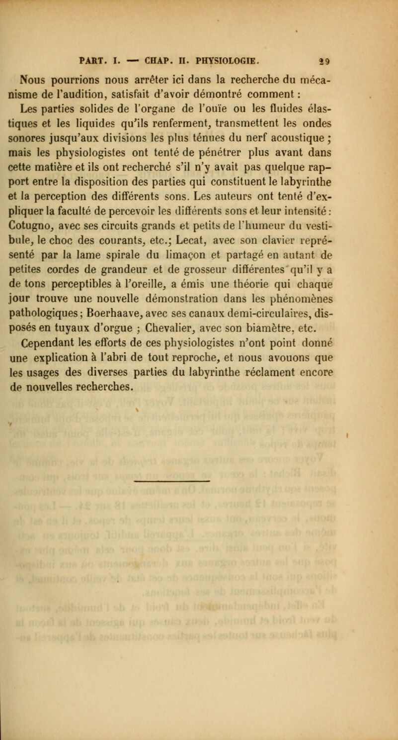 Nous pourrions nous arrêter ici dans la recherche du méca- nisme de l'audition, satisfait d'avoir démontré comment : Les parties solides de l'organe de l'ouïe ou les fluides élas- tiques et les liquides qu'ils renferment, transmettent les ondes sonores jusqu'aux divisions les plus ténues du nerf acoustique ; mais les physiologistes ont tenté de pénétrer plus avant dans cette matière et ils ont recherché s'il n'y avait pas quelque rap- port entre la disposition des parties qui constituent le labyrinthe et la perception des différents sons. Les auteurs ont tenté d'ex- pliquer la faculté de percevoir les différents sons et leur intensité : Cotugno, avec ses circuits grands et petits de l'humeur du vesti- bule, le choc des courants, etc.; Lecat, avec son clavier repré- senté par la lame spirale du limaçon et partagé en autant de petites cordes de grandeur et de grosseur différentes qu'il y a de tons perceptibles à l'oreille, a émis une théorie qui chaque jour trouve une nouvelle démonstration dans les phénomènes pathologiques ; Boerhaave, avec ses canaux demi-circulaires, dis- posés en tuyaux d'orgue ; Chevalier, avec son biamètre. etc. Cependant les efforts de ces physiologistes n'ont point donné une explication à l'abri de tout reproche, et nous avouons que les usages des diverses parties du labyrinthe réclament encore de nouvelles recherches.